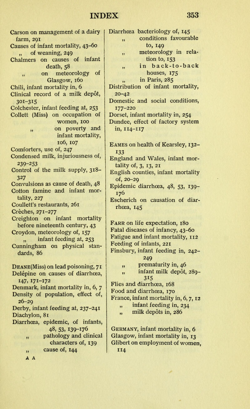 Carson on management of a dairy farm, 291 Causes of infant mortality, 43-60 „ of weaning, 249 Chalmers on causes of infant death, 58 „ on meteorology of Glasgow, 160 Chili, infant mortality in, 6 Clinical record of a milk depot, 301-315 Colchester, infant feeding at, 253 Collett (Miss) on occupation of women, 100 „ on poverty and infant mortality, 106, 107 Comforters, use of, 247 Condensed milk, injuriousness of, 239-253 Control of the milk supply, 318- 327 Convulsions as cause of death, 48 Cotton famine and infant mor- tality, 227 Coullett's restaurants, 261 Creches, 271-277 Creighton on infant mortality before nineteenth century, 43 Croydon, meteorology of, 157 „ infant feeding at, 253 Cunningham on physical stan- dards, 86 DEANE(Miss) on lead poisoning, 71 Delepine on causes of diarrhoea, 147, 171-172 Denmark, infant mortality in, 6, 7 Density of population, effect of, 26-29 Derby, infant feeding at, 237-241 Diachylon, 81 Diarrhoea, epidemic, of infants, 48, 53, 139-176 „ pathology and clinical characters of, 139 „ cause of, 144 A A Diarrhoea bacteriology of, 145 „ conditions favourable to, 149 „ meteorology in rela- tion to, 153 „ in back-to-back houses, 175 „ in Paris, 285 Distribution of infant mortality, 20-42 Domestic and social conditions, 177-220 Dorset, infant mortality in, 254 Dundee, effect of factory system in,114-117 Eames on health of Kearsley, 132- 133 England and Wales, infant mor- tality of, 3, 13, 21 English counties, infant mortality of, 20-29 Epidemic diarrhoea, 48, 53, 139- 176 Escherich on causation of diar- rhoea, 145 Farr on life expectation, 180 Fatal diseases of infancy, 43-60 Fatigue and infant mortality, 112 Feeding of infants, 221 Finsbury, infant feeding in, 242- 249 „ prematurity in, 46 „ infant milk depot, 289- 315 Flies and diarrhoea, 168 Food and diarrhoea, 170 France, infant mortality in, 6, 7,12 „ infant feeding in, 234 „ milk depots in, 286 Germany, infant mortality in, 6 Glasgow, infant mortality in, 13 Gilbert on employment of women, 114