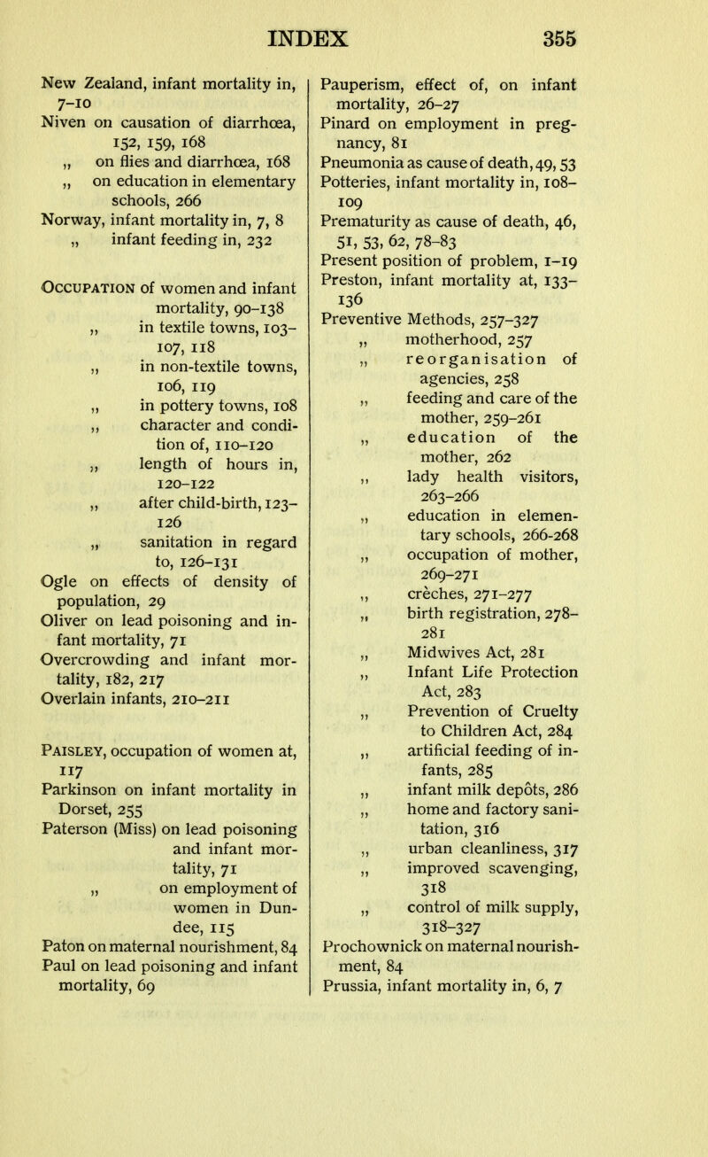 New Zealand, infant mortality in, 7-10 Niven on causation of diarrhoea, 152, 159, 168 „ on flies and diarrhoea, 168 „ on education in elementary schools, 266 Norway, infant mortality in, 7, 8 „ infant feeding in, 232 Occupation of women and infant mortality, 90-138 „ in textile towns, 103- 107, 118 ,, in non-textile towns, 106, 119 „ in pottery towns, 108 ,, character and condi- tion of, 110-120 ,, length of hours in, 120-122 „ after child-birth, 123- 126 „ sanitation in regard to, 126-131 Ogle on effects of density of population, 29 Oliver on lead poisoning and in- fant mortality, 71 Overcrowding and infant mor- tality, 182, 217 Overlain infants, 210-211 Paisley, occupation of women at, 117 Parkinson on infant mortality in Dorset, 255 Paterson (Miss) on lead poisoning and infant mor- tality, 71 „ on employment of women in Dun- dee, 115 Paton on maternal nourishment, 84 Paul on lead poisoning and infant mortality, 69 Pauperism, effect of, on infant mortality, 26-27 Pinard on employment in preg- nancy, 81 Pneumonia as cause of death, 49,53 Potteries, infant mortality in, 108- 109 Prematurity as cause of death, 46, 51, 53, 62, 78-83 Present position of problem, 1-19 Preston, infant mortality at, 133- 136 Preventive Methods, 257-327 „ motherhood, 257 „ reorganisation of agencies, 258 „ feeding and care of the mother, 259-261 „ education of the mother, 262 ,, lady health visitors, 263-266 „ education in elemen- tary schools, 266-268 „ occupation of mother, 269-271 ,, creches, 271-277 „ birth registration, 278- 281 „ Midwives Act, 281 ,, Infant Life Protection Act, 283 „ Prevention of Cruelty to Children Act, 284 „ artificial feeding of in- fants, 285 ,, infant milk depots, 286 „ home and factory sani- tation, 316 „ urban cleanliness, 317 „ improved scavenging, 318 „ control of milk supply, 318-327 Prochownick on maternal nourish- ment, 84 Prussia, infant mortality in, 6, 7