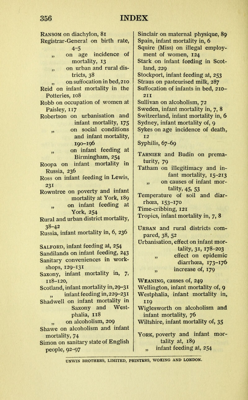 Ransom on diachylon, 8i Registrar-General on birth rate, 4-5 „ on age incidence of mortality, 13 „ on urban and rural dis- tricts, 38 „ on suffocation in bed, 210 Reid on infant mortality in the Potteries, 108 Robb on occupation of women at Paisley, 117 Robertson on urbanisation and infant mortality, 175 „ on social conditions and infant mortality, 190-196 „ on infant feeding at Birmingham, 254 Roopa on infant mortality in Russia, 236 Ross on infant feeding in Lewis, 231 Rowntree on poverty and infant mortality at York, 189 „ on infant feeding at York, 254 Rural and urban district mortality, 38-42 Russia, infant mortality in, 6, 236 Salford, infant feeding at, 254 Sandilands on infant feeding, 243 Sanitary conveniences in work- shops, 129-131 Saxony, infant mortality in, 7, 118-120, Scotland, infant mortahty in, 29-31 „ infant feeding in, 229-231 Shadwell on infant mortality in Saxony and West- phalia, 118 „ on alcoholism, 209 Shawe on alcoholism and infant mortality, 74 Simon on sanitary state of English people, 92-97 Sinclair on maternal physique, 89 Spain, infant mortality in, 6 Squire (Miss) on illegal employ- ment of women, 124 Stark on infant feeding in Scot- land, 229 Stockport, infant feeding at, 253 Straus on pasteurised milk, 287 Suffocation of infants in bed, 210- 211 Sullivan on alcoholism, 72 Sweden, infant mortality in, 7, 8 Switzerland, infant mortality in, 6 Sydney, infant mortality of, 9 Sykes on age incidence of deaths 12 Syphilis, 67-69 Tarnier and Budin on prema- turity, 79 Tatham on illegitimacy and in- fant mortality, 15-213 „ on causes of infant mor- tality, 45, 53 Temperature of soil and diar- rhoea, 153-170 Time-cribbing, 121 Tropics, infant mortality in, 7, 8 Urban and rural districts com- pared, 38, 52 Urbanisation, effect on infant mor- tality, 31, 178-203 „ effect on epidemic diarrhoea, 173-176 „ increase of, 179 Weaning, causes of, 249 Wellington, infant mortality of, 9 Westphalia, infant mortality in,. 119 Wiglesworth on alcoholism and infant mortality, 76 Wiltshire, infant mortality of, 35 York, poverty and infant mor- tality at, 189 „ infant feeding at, 254 UNWIN BROTHERS, LIMITED, PRINTERS, WOKING AND LONDON.