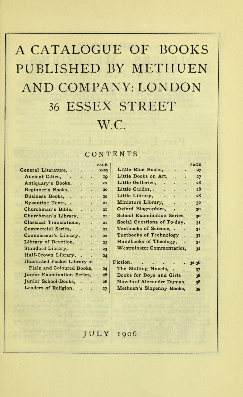 A CATALOGUE OF BOOKS PUBLISHED BY METHUEN AND COMPANY: LONDON 36 ESSEX STREET W.C. CONTENTS PAGE PAGE General Literature, . 2-ig Little Blue Books, 27 Ancient Cities, 19 Little Books on Art, 27 Antiquary's Books, 20 Little Galleries, 28 Beginner's Books, . 20 Little Guides, .... 28 Business Books, 20 Little Library, 28 Byzantine Texts, . 21 Miniature Library, 30 Churchman's Bible, 21 Oxford Biographies, , 30 Churchman's Library, . 21 School Examination Series, 30 Classical Translations, 21 Social Questions of To-day, 31 Commercial Series, 22 Textbooks of Science, . 31 Connoisseur's Library, 22 Textbooks of Technology . 31 Library of Devotion, 23 Handbooks of Theology, 31 Standard Library, 23 Westminster Commentaries, 32 Half-Crown Library, . 24 Illustrated Pocket Library of Fiction, 32-36 Plain and Coloured Books, 24 The Shilling Novels, . 37 Junior Examination Series, 26 Books for Boys and Girls 38 Junior School-Books, . 26 Novels of Alexandre Dumas, 38 Leaders of Religion, 27 Methuen's Sixpenny Books, 39 JULY 1906