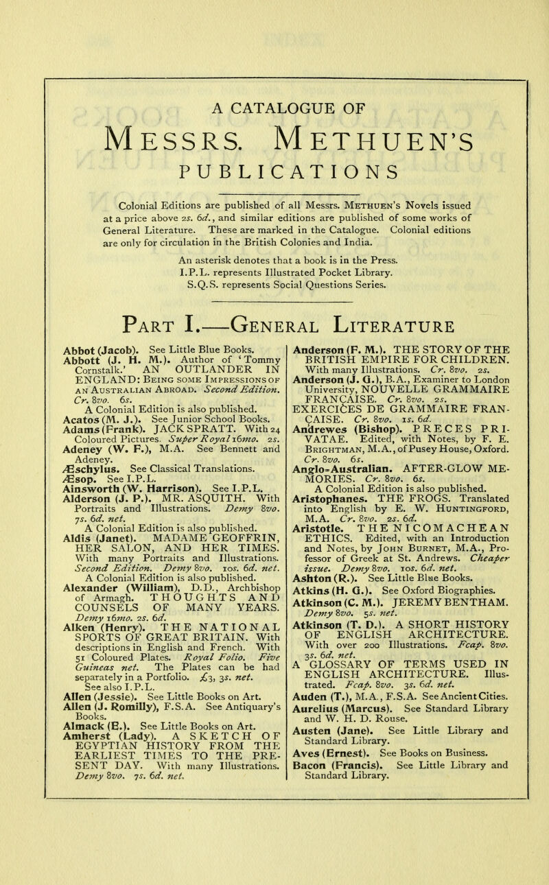 A CATALOGUE OF Messrs. Methuen's PUBLICATIONS Colonial Editions are published of all Messrs. Methuen's Novels issued at a price above 2S. 6d., and similar editions are published of some works of General Literature. These are marked in the Catalogue. Colonial editions are only for circulation in the British Colonies and India. An asterisk denotes that a book is in the Press. I.P.L. represents Illustrated Pocket Library. S.Q.S. represents Social Questions Series. Part I.—General Literature Abbot (Jacob). See Little Blue Books. Abbott (J. H. M.). Author of 'Tommy Cornstalk.' AN OUTLANDER IN ENGLAND: Being some Impressionsof AN Australian Abroad. Second Edition. Cr. Zvo. 6^. _ _ A Colonial Edition Is also published. Acatos (M. J.). See Junior School Books. Adams (Frank). JACKSPRATT. With 24 Coloured Pictures. Super Royal\6mo. 2s. Adeney (W. P.), M.A. See Bennett and Adeney. JEschylus. See Classical Translations. JEsop. See I.P.L. Ainsworth (W. Harrison). See I.P.L. Alderson (J. P.). MR. ASQUITH. With Portraits and Illustrations. Demy Zvo. js. 6d. net. A Colonial Edition is also published. Aldis (Janet). MADAME GEOFFRIN, HER SALON, AND HER TIMES. With many Portraits and Illustrations. Second Edition. Demy Zvo. 10s. 6d. net. A Colonial Edition is also published. Alexander (William), D.D., Archbishop of Armagh. THOUGHTS AND COUNSELS OF MANY YEARS. Demy iGmo. 2s. 6d. Aiken (Henry). THE NATIONAL SPORTS OF GREAT BRITAIN. With descriptions in English and French. With 51 Coloured Plates. Royal Folio. Five Guineas net. The Plates can be had separately in a Portfolio. £ii 3^. net. See also I.P.L. Allen (Jessie). See Little Books on Art. Allen (J. Romilly), F.S.A. See Antiquary's Books. Almack (E.). See Little Books on Art. Amherst (Lady). A SKETCH OF EGYPTIAN HISTORY FROM THE EARLIEST TIMES TO THE PRE- SENT DAY. With many Illustrations. Demy Zvo. ts. 6d. net. Anderson (F. M.). THE STORY OF THE BRITISH EMPIRE FOR CHILDREN. With many Illustrations. Cr. 8vo. 2s. Anderson (J. Q.), B.A., Examiner to London University, NOUVELLE GRAMMAIRE FRANCAISE. Cr. Evo. 2s. EXERCISES DE GRAMMAIRE FRAN- CAISE. Cr. Svo. IS. 6d. Andrewes (Bishop). PRECES PRI- VATAE. Edited, with Notes, by F. E. Brightman, M.A., of Pusey House, Oxford. Cr. 8z>o. 6s. Anglo=AustraIian. AFTER-GLOW ME- MORIES. Cr.S7jo.6s. A Colonial Edition is also published. Aristophanes. THE FROGS. Translated into English by E. W. Huntingford, M.A. Cr. Bvo. 2s. 6d. Aristotle. THENICOMACHEAN ETHICS. Edited, with an Introduction and Notes, by John Burnet, M.A., Pro- fessor of Greek at St. Andrews. Cheaper issue. Demy Zvo. los. 6d. net. Ashton (R.). See Little Blue Books. Atkins (H. G.). See Oxford Biographies. Atkinson (C. M.). JEREMY BENTHAM. Demy Zvo. 5^. net. Atkinson (T. D.). A SHORT HISTORY OF ENGLISH ARCHITECTURE. With over 200 Illustrations. Fcap. %vo. ■xs. 6d. net. A GLOSSARY OF TERMS USED IN ENGLISH ARCHITECTURE. Illus- trated. Fcap. Zvo. 3^. 6d. net. Auden (T.), M.A., F.S.A. See Ancient Cities. Aurelius (Marcus). See Standard Library and W. H. D. Rouse, Austen (Jane). See Little Library and Standard Library. Aves (Ernest). See Books on Business. Bacon (Francis). See Little Library and Standard Library.