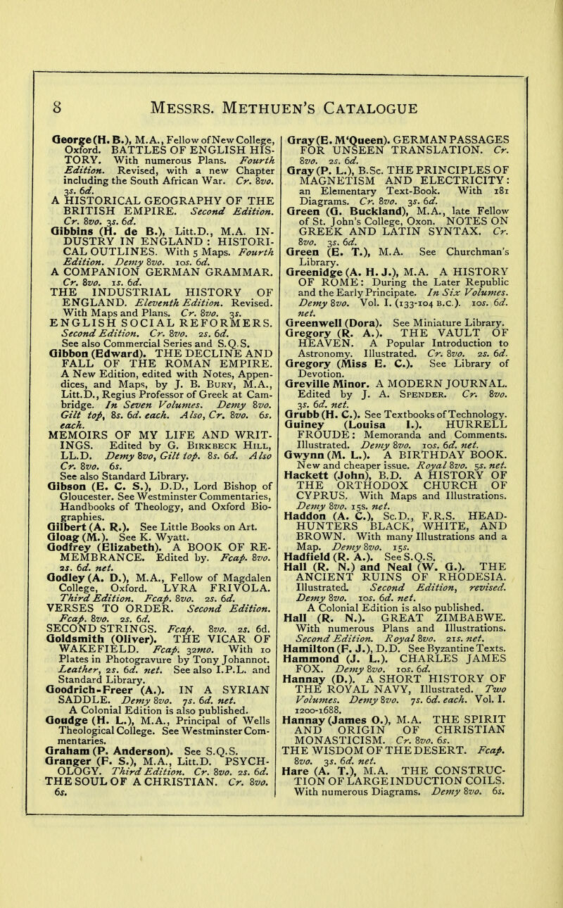Qeorge(H.B.)> M. A., Fellow of New College, Oxford. BATTLES OF ENGLISH HIS- TORY. With numerous Plans. Fourth Edition. Revised, with a new Chapter including the South African War. Cr. ^vo. A HISTORICAL GEOGRAPHY OF THE BRITISH EMPIRE. Second Edition. Cr. Zvo. 3J. (id. Oibbins (H. de B.), Litt.D., M.A. IN- DUSTRY IN ENGLAND : HISTORI- CAL OUTLINES. With 5 Maps. Fourth Edition. Demy 8vo. los. 6d. A COMPANION GERMAN GRAMMAR. Cr, Zvo. IS. 6d. THE INDUSTRIAL HISTORY OF ENGLAND, Eleventh Edition. Revised. With Maps and Plans. Cr. Zvo. -^s. ENGLISH SOCIAL REFORMERS. Second Edition. Cr. Zz'o. -zs. 6d. See also Commercial Series and S.Q S. Gibbon (Edward). THE DECLINE AND FALL OF THE ROMAN EMPIRE. A New Edition, edited with Notes, Appen- dices, and Maps, by J. B. Bury, M.A., Litt.D., Regius Professor of Greek at Cam- bridge. In Seven Volumes. Demy Zvo. Gilt to^f 8j. 6d. each. Also, Cr. Zvo. 6s, each. MEMOIRS OF MY LIFE AND WRIT- INGS. Edited by G. Birkbeck Hill, LL.D. Demy Zvo, Gilt top, 8s. 6d. Also Cr. 8vo. 6s. See also Standard Library. Gibson (E. C. S.), D.D., Lord Bishop of Gloucester. See Westminster Commentaries, Handbooks of Theology, and Oxford Bio- graphies. Gilbert (A. R.). See Little Books on Art. Gloag (M.). See K. Wyatt. Godfrey (Elizabeth). A BOOK OF RE- MEMBRANCE. Edited by. Fcap. 8vo. 2S. 6d. net. Godley (A. D.), M.A., Fellow of Magdalen College, Oxford. LYRA FRIVOLA. Third Edition. Fcap. 8vo. as. 6d. VERSES TO ORDER. Second Edition. Fcap. 8vo. 2j, 6d. SECOND STRINGS. Fcap. 8vo. 2S, 6d. Goldsmitli (Oliver). THE VICAR OF WAKEFIELD. Fcap. ^imo. With lo Plates in Photogravure by Tony Johannot. Leather, zs. 6d, net. See also I.P.L. and Standard Library. Goodrich-Freer (A.). IN A SYRIAN SADDLE.^ Demy 8vo. js. 6d. net. A Colonial Edition is also published. Goudge (H. L.), M.A., Principal of Wells Theological College. See Westminster Com- mentaries. Graham (P. Anderson). See S.Q.S. Granger (F. S.), M.A., Litt.D. PSYCH- OLOGY. Third Edition. Cr.8vo.2s.6d. THE SOUL OF A CHRISTIAN. Cr. 8vo, 6s. Gray (E. M'Queen). GERMAN PASSAGES FOR UNSEEN TRANSLATION. Cr. Svo. 2S. 6d. Gray (P. L.), B.Sc. THE PRINCIPLES OF MAGNETISM AND ELECTRICITY: an Elementary Text-Book. With 181 Diagrams. Cr. 8vo. y. 6d. Green (G. Buckland), M.A., late Fellow of St. John's College, Oxon. NOTES ON GREEK AND LATIN SYNTAX. Cr. 8vo. 3^. 6d. Green (E. T.), M.A. See Churchman's Library. Greenidge (A. H. J.), M.A. A HISTORY OF ROME: During the Later Republic and the Early Principate. In Six Volumes. Demy 8vo. Vol. I. (133-104 b.c). 10s. 6d. net. Qreenwell (Dora). See Miniature Library. Gregory (R. A.). THE VAULT OF HEAVEN. A Popular Introduction to Astronomy. Illustrated. Cr. 8vo. 2s. 6d. Gregory (Miss E. C). See Library of Devotion. Greville Minor. A MODERN JOURNAL. Edited by J. A. Spender. Cr. 8vo. 3J. 6d. net. Grubb(H. C). See Textbooks of Technology. Guiney (Louisa I.). HURRELL FROUDE: Memoranda and Comments. Illustrated. Demy Svo. los. 6d. net. Gwynn (M. L.). A BIRTHDAY BOOK. New and cheaper issue. Royal Svo. ss. net. Hackett (John), B.D. A HISTORY OF THE ORTHODOX CHURCH OF CYPRUS. With Maps and Illustrations. Demy Svo. 155. net. Haddon (A. C), Sc.D., F.R.S. HEAD- HUNTERS BLACK, WHITE, AND BROWN. With many Illustrations and a Map. Demy Svo. \^s. Hadfield (R. A.). See S.Q.S. Hall (R. N.) and Neal (W. G.). THE ANCIENT RUINS OF RHODESIA. Illustrated. Second Edition, revised. Demy Svo. los. 6d. net. A Colonial Edition is also published. Hall (R. N.). GREAT ZIMBABWE. With numerous Plans and Illustrations. Second Edition. Royal Svo. 7.1s. net. Hamilton (F. J.), D.D. See Byzantine Texts. Hammond (J. L.). CHARLES JAMES FOX. Demy Svo. xos. 6d. Hannay (D.). A SHORT HISTORY OF THE ROYAL NAVY, Illustrated. Tivo Volumes. Demy Svo. js. 6d. each. Vol. I. 1200-1688. Hannay (James O.), M.A. THE SPIRIT AND ORIGIN OF CHRISTIAN MONASTICISM. Cr. Svo. 6s. THE WISDOM OF THE DESERT. Fcap. Svo. 35. 6d. net. Hare (A. T.), M.A. THE CONSTRUC- TION OF LARGE INDUCTION COILS. With numerous Diagrams. Demy Svo. 6s.