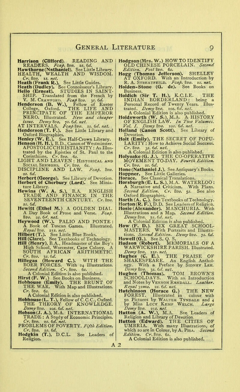 Harrison (Clifford). READING AND READERS. Fcap. Svo. 2S. 6d. Hawtliorne (Nathaniel). See Little Library. HEALTH, WEALTH AND WISDOM. Cr. Zvo. IS. net. Heath (Prank R.). See Little Guides. Heath (Dudley). See Connoisseur's Library. Hello (Ernest). STUDIES IN SAINT- SHIP. Translated from the French by V. M. Crawford. Fcap Zvo. 2)^. 6d. Henderson (B. W,), Fellow of Exeter College, Oxford. THE LIFE AND PRINCIPATE OF THE EMPEROR NERO. Illustrated. New and cheaper issue. Dejny Zvo, js. 6d. net. AT INTERVALS. Fcap Zvo. is. 6d. net. Henderson (T. F.). See Little Library and Oxford Biographies. Henley (W. E.). See Half-Crown Library. Henson(H. H.), B.D., Canon of Westminster. APOSTOLICCHRISTIANITY: As Illus- trated by the Epistles of St. Paul to the Corinthians. Cr. Zvo. ds. LIGHT AND LEAVEN : Historical and Social Sermons. Cr. Zvo. 6s. DISCIPLINE AND LAW. Fcap, Zvo. 7.S. 6d. Herbert (Qeorge). See Library of Devotion. Herbert of Cherbury (Lord). See Minia- ture Library. Hewins (W. A. S.), B.A. ENGLISH TRADE AND FINANCE IN THE SEVENTEENTH CENTURY. Cr. %vo. 2s. 6d. Hewitt (Ethel M.) A GOLDEN DIAL. A Day Book of Prose and Verse. Fcap. Zvo. 2S. 6d. net. Heywood (W.). PALIO AND PONTE : A Book of T?uscan Games. Illustrated. Royal %vo. 2ii'. net. Hilbert (T.). See Little Blue Books. Hill (Clare). See Textbooks of Technology. Hill (Henry), B.A., Headmaster of the Boy's High School, Worcester, Cape Colony. A SOUTH AFRICAN ARITHMETIC. Cr. Zvo. 3 J. 6d. Hillegas (Howard C). WITH THE BOER FORCES. With 24 Illustrations. Second Edition. Cr. Zvo. bs. A Colonial Edition is also published. Hirst (F. W.) See Books on Business. Hobhouse (Emily). THE BRUNT OF THE WAR. With Map and Illustrations. Cr. Szio. 6s. A Colonial Edition is also published. Hobhouse(L. T.), Fellow of C.C.C., Oxford. THE THEORY OF KNOWLEDGE. Demy Zvo. \os. 6d. 7iet. Hobson(J. A.), M.A. INTERNATIONAL TRADE : A Study of Economic Principles. Cr. ivo. -zs. bd. net, PROBLEMS OF POVERTY. Fifth Edition. Cr. Zvo. -zs. 6d. Hodgkin (T.), D.C.L. See Leaders of Religion. A Hodgson (Mrs. W.) HOW TO IDENTIFY OLD CHINESE PORCELAIN. Second Edition. Post Zvo. 6s. Hogg (Thomas Jefferson). SHELLEY AT OXFORD. With an Introduction by R. A. Streatfeild. Fcap. ^vo. 2s. net. Holden=Stone (Q. de). See Books on Business. Holdich (Sir T. H.), K.C.I.E. THE INDIAN BORDERLAND : being a Personal Record of Twenty Years. Illus- trated. Demy %7jo, los, 6d. net. A Colonial Edition is also published. Holdsworth (W. S.), M.A. A HISTORY OF ENGLISH LAW. In Two Volumes. Vol. I. Dejny Zvo. \os. 6d. net. Holland (Canon Scott). See Library of Devotion. Holt (Emily). THE SECRET OF POPU- LARITY : How to Achieve Social Success. Cr. Zvo. 3J. 6d. net, A Colonial Edition is also published. Holyoake(Q. J.). THE CO-OPERATIVE MOVEMENT TO-DAY. Fourth Edition, Cr. Zvo. 2S. 6d. Hone (Nathaniel J.). See Antiquary's Books. Hoppner. See Little Galleries. Horace. See Classical Translations. Horsburgh (E. L. S.), M.A. WATERLOO : A Narrative and Criticism. With Plans. Second Edition. Cr, Zvo, $s. See also Oxford Biographies. Horth (A. C). See Textbooks of Technology. Horton(R. F.),D.D. See Leaders of Religion. Hosie (Alexander). MANCHURIA. With Illustrations and a Map. Second Edition. Demy Zvo. -js. 6d. net. A Colonial Edition is also published. How (F. D.). SIX GREAT SCHOOL- MASTERS. With Portraits and Illustra- tions. Second Edition. Demy Zvo. -js. 6d. Howell (Q.). SeeS. Q. S. Hudson (Robert). MEMORIALS OF A WARWICKSHIRE PARISH. Illustrated. Demy Zvo. 15J. net. Hughes (C. E.). THE PRAISE OF SHAKESPEARE. An English Anthol- ogy. With a Preface by Sidney Lee. Dejny Zvo. 3^. 6d. net. Hughes (Thomas). TOM BROWN'S SCHOOLDAYS. With an Introduction and Notes by Vernon Rhndall. Leather. Royal 127710. 2s. 6d. net. Hutchinson (Horace G.) THE NEW FOREST. Illustrated in colour with 50 Pictures by Walter Tyndale and 4 by Miss Lucy Kemp Welch. Large Demy Zvo. 2\s. net. Button (A. W,), M.A. See Leaders of Religion and Library of Devotion. Hutton (Edward). THE CITIES OF UMBRIA. _ With many Illustrations, of which 20 are in Colour, by A. Pisa. Second Edition. Cr. Zvo. 6s. A Colonial Edition is also published. 2