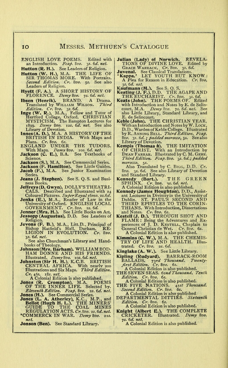 ENGLISH LOVE POEMS. Edited with an Introduction. Fcap. Zvo. 3J. 6d. net. Hutton (R. H.). See Leaders of Religion, Hutton (W. H.), M.A. THE LIFE OF SIR THOMAS MORE. With Portraits. Second Edition. Cr. Zvo. ^s. See also Leaders of Religion. Hyett (F. A.). A SHORT HISTORY OF FLORENCE. Demy Zvo. 7s. 6d. net. Ibsen (Henrik). BRAND. A Drama. Translated by William Wilson. Third Edition. Cr. Zvo. s^. (>d. Inge (W. R.), M.A., Fellow and Tutor of Hertford College, Oxford. CHRISTIAN MYSTICISM. The Bampton Lectures for 1899. Demy Zvo. 12^. 6d. net. See also Library of Devotion. lnnes(A. D.), M.A. A HISTORY OF THE BRITISH IN INDIA. With Maps and Plans. Cr. Zvo. ^s. ENGLAND UNDER THE TUDORS. With Maps. Demy Zvo. 10s. 6d. net. Jackson (C. E.), B.A. See Textbooks of Science. Jackson (S.), M.A. See Commercial Series. Jackson (F. Hamilton). See Little Guides. Jacob (F.), M.A. See Junior Examination Series. Jeans (J. Stephen). See S. Q. S. and Busi- ness Books. Jeffreys (D. Gwyn). DOLLY'S THEATRI- CALS. Described and Illustrated with 24 Coloured Pictures. SuperRoyalidmo. 2s.6d. Jenks (E.), M.A., Reader of Law in the University of Oxford. ENGLISH LOCAL GOVERNMENT. Cr.Zvo. 23. ed. Jenner (Mrs. H.). See Little Books on Art. Jessopp (Augustus), D.D. See Leaders of Religion. Jevons (F. B.), M.A., Litt.D., Principal of Bishop Hatfield's Hall, Durham. RE- LIGION IN EVOLUTION. Cr. Zvo. ■^s. 6d. net. See also Churchman's Library and Hand- books of Theology. Johnson (Mrs. Barham). WILLIAM BOD- HAM DONNE AND HIS FRIENDS. Illustrated. Demy Zvo. xos. 6d. net. Johnston (Sir H. H.), K.C.B. BRITISH CENTRAL AFRICA. With nearly 200 Illustrations and Six Maps. Third Edition. Cr. i,to. xZs. net. A Colonial Edition is also published. Jones (R. Crompton), M.A. POEMS OF THE INNER LIFE. Selected by. Eleventh Edition. Fcap. Zvo. is. 6d. net. Jones (H.). See Commercial Series. Jones (L. A. Atherley), K.C., M.P., and Bellot (Hugh H. L.). THE MINERS- GUIDE TO THE COAL MINES REGULATION ACTS. Cr.Zvo. 2s. 6d. net. ^COMMERCE IN WAR. Demy Zvo. 21s. net. Jonson (Ben). See Standard Librarj'. Julian (Lady) of Norwich. REVELA- TIONS OF DIVINE LOVE. Edited by Grace Warrack. Cr. Zvo. 35. 6d. Juvenal. See Classical Translations. 'Kappa.' LET YOUTH BUT KNOW: A Plea for Reason in Education. Cr. Zvo. 2,s. 6d. net. Kaufmann (M.). See S. Q. S. Keating (J. F.), D.D. THE AGAPE AND THE EUCHARIST. Cr. Zvo. 6d. Keats (John). THE POEMS OF. Edited with Introduction and Notes by E. de Selin- court, M.A. Demy Zvo. js. 6d. net. See also Little Library, Standard Library, and E. de Selincourt. Keble (John). THE CHRISTIAN YEAR. With an Introduction and Notes by W. Lock , D.D., Warden of Keble College. Illustrated byR. AnningBell. Third Edition. Fcap. Zvo. 3^. 6d. ; padded morocco, ^s. See also Library of Devotion. Kempis (Thomas il). THE IMITATION OF CHRIST. With an Introduction by Dean Farrar. Illustrated by C. M. Gere. Third Edition. Fcap. Zvo. -^s. 6d.; padded morocco. 55-. Also Translated by C. Bigg, D.D. Cr. Zvo. 35. (3d. See also Library of Devotion and Standard Library. Kennedy (Bart.). THE GREEN SPHINX. Cr. Zvo. -^s. 6d. net. A Colonial Edition is also published. Kennedy (James Houghton), D.D., Assist- ant Lecturer in Divinity in the University of Dublin. ST. PAUL'S SECOND AND THIRD EPISTLES TO THE CORIN- THIANS. With Introduction, Dissertations and Notes. Cr. Zvo. 6s. Kestell (J. D.). THROUGH SHOT AND FLAME : Being the Adventures and Ex- periences of J. D. Kestell, Chaplain to General Christian de Wet. Cr. Zvo. 6s. A Colonial Edition is also published. Kimmins (C. W.), M.A. THE CHEMIS- TRY OF LIFE AND HEALTH. Illus- trated. Cr. Zvo. 2S. 6d. Kinglake (A. W.). See Little Library. Kipling (Rudyard). BARRACK-ROOM BALLADS. 73rd Thousand. Twenty- Jirst Edition. Cr. Zvo. 6s. A Colonial Edition is also published. THE SEVEN SEAS. 62nd Thousand. Tenth Edition. Cr. Zvo. 6s. A Colonial Edition is also published. THE FIVE NATIONS. i,tst Thousand. Second Edition. Cr. Zvo. 6s. A Colonial Edition is also published. DEPARTMENTAL DITTIES. Sixteenth Edition. Cr. Zvo. 6s. A Colonial Edition is also published. Knight (Albert E.). THE COMPLETE CRICKETER. Illustrated. Demy Zvo. •js. 6d. net. A Colonial Edition is also published.