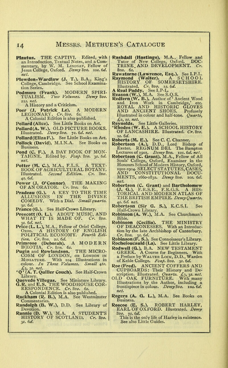 Plautus. THE CAPTIVL Edited, with an Introduction, Textual Notes, and a Com- mentary, by W. M. Lindsay, Fellow of Jesus College, Oxford. Demy Zvo. los. 6d. net. PIowden=Wardlaw (J. T.), B.A., King's College, Cambridge. See School Examina- tion Series. Podmore (Frank). MODERN SPIRI- TUALISM. T%uo Volmnes. Demy Zvo. ■2\s. net. A History and a Criticism. Poer (J. Patrick Le). A MODERN LEGIONARY. Cr. Zvo. 6s. A Colonial Edition is also published. Pollard (Alice). See Little Books on Art. Pollard (A. W.). OLD PICTURE BOOKS. Illustrated. Demy %vo. js. 6d. net. Pollard (Eliza F.). See Little Books on Art. Pollock (David), M.I.N.A. See Books on Business. Pond (C. F.). A DAY BOOK OF MON- TAIGNE. Edited by. Fcap. Zvo. 3J. 6d. net. Potter (M. C), M.A., F.L.S. A TEXT- BOOK OF AGRICULTURAL BOTANY. Illustrated. Second Edition. Cr. Zvo. 45. 6d. Power (J. O'Connor). THE MAKING OF AN ORATOR. Cr. Z-vo. 6s. Pradeau (Q.). A KEY TO THE TIME ALLUSIONS IN THE DIVINE COMEDY. With a Dial. Small quarto. 3^. 6d. Prance (Q.). See Half-Crown Library. Prescott (O. L.). ABOUT MUSIC, AND WHAT IT IS MADE OF. Cr. Zvo. 2,s. 6d. net. Price (L. L.), M.A., Fellow of Oriel College, Oxon. A HISTORY OF ENGLISH POLITICAL ECONOMY, Fourth Edi- tion. Cr. ?>vo. IS. 6d. Primrose (Deborah). A MODERN BGEOTIA. Cr. 8vo. 6s. Pugin and Rowlandson. THE MICRO- COSM OF LONDON, OR London in Miniature. With 104 Illustrations in colour. I7i Three Volumes. Small i^to. £2, 3J. net. ' Q' (A. T. Qiiiller Couch). See Half-Crown Library. uevedo Villegas. See Miniature Library, .R. and E.S. THE WOODHOUSE COR- RESPONDENCE, Cr. Zvo. 6s. A Colonial Edition is also published. Rackham (R. B.), M.A. See Westminster Commentaries. Randolph (B. W.), D.D. See Library of Devotion. HISTORY OF SCOTLAND. Cr. 8vo. 3s. 6d. Rashdall (Hastings), M.A., Fellow and Tutor of New College, Oxford. DOC- TRINE^ AND DEVELOPMENT. Cr. 8vo. 6s. Rawstorne (Lawrence, Esq.). See LP.L. Raymond (Walter). A SCHOOL HISTORY OF SOMERSETSHIRE. Illustrated. Cr. %vo. u, 6d. A Real Paddy. See I,P L. Reason (W.), M.A. SeeS.Q.S. Redfern (W. B.), Author of ' Ancient Wood and Iron Work in Cambridge,' etc. ROYAL AND HISTORIC GLOVES AND ANCIENT SHOES. Profusely Illustrated in colour and half-tone. Quarto, £2, 2J. net. Reynolds. See Little Galleries. *Rhodes (W. E.). A SCHOOL HISTORY OF LANCASHIRE. Illustrated. Cr.%vo. xs. 6d. Roberts (M. E.). See C. C. Channer. Robertson (A.), D.D., Lord Bishop of Exeter. REGNUM DEI. The Bampton Lectures of 1901. Demy %vo. 1.2s. 6d. net. Robertson (C. Grant). M.A., Fellow of All Souls' College, Oxford, Examiner in the Honours School of Modern History, Oxford, 1901-1904. SELECT STATUTES, CASES, AND CONSTITUTIONAL DOCU- MENTS, 1660-1832. Demy Zvo. xos. 6d. net. Robertson (C. Grant) and Bartholomew (J. G.), F,R.S.E., F.R.G.S, A HIS- TORICAL AND MODERN ATLAS OF THE BRITISH EMPIRE, Demy Quarto. 4^, 6d. net. Robertson (Sir G. S.), K.C.S.I, See Half-Crown Library'. Robinson (A. W.), M.A. See Churchman's Bible. Robinson (Cecilia). THE MINISTRY OF DEACONESSES. With an Introduc- tion by the late Archbishop of Canterbury, Cr. 8vo. 35. 6d. Robinson (F. S.). See Connoisseur's Library. Rochefoucauld (La). See Little Library, Rodwell (G.), B.A. NEW TESTAMENT GREEK. A Course for Beginners. With a Preface by Walter Lock, D.D., Warden of Keble College. Fcap. 8vo. 3^. 6d. Roe (Fred). ANCIENT COFFERS AND CUPBOARDS: Their History and De- scription. Illustrated. Quarto. £-3,, 35. net, OLD OAK FURNITURE. With many Illustrations by the Author, including a frontispiece in colour. Demy 8vo. los. 6d. net. Rogers (A. G. L.), M.A, See Books on Business, Roscoe (E. S.). ROBERT HARLEY, EARL OF OXFORD. Illustrated. Demy This is the only life of Harley in existence. See also Little Guides. 8