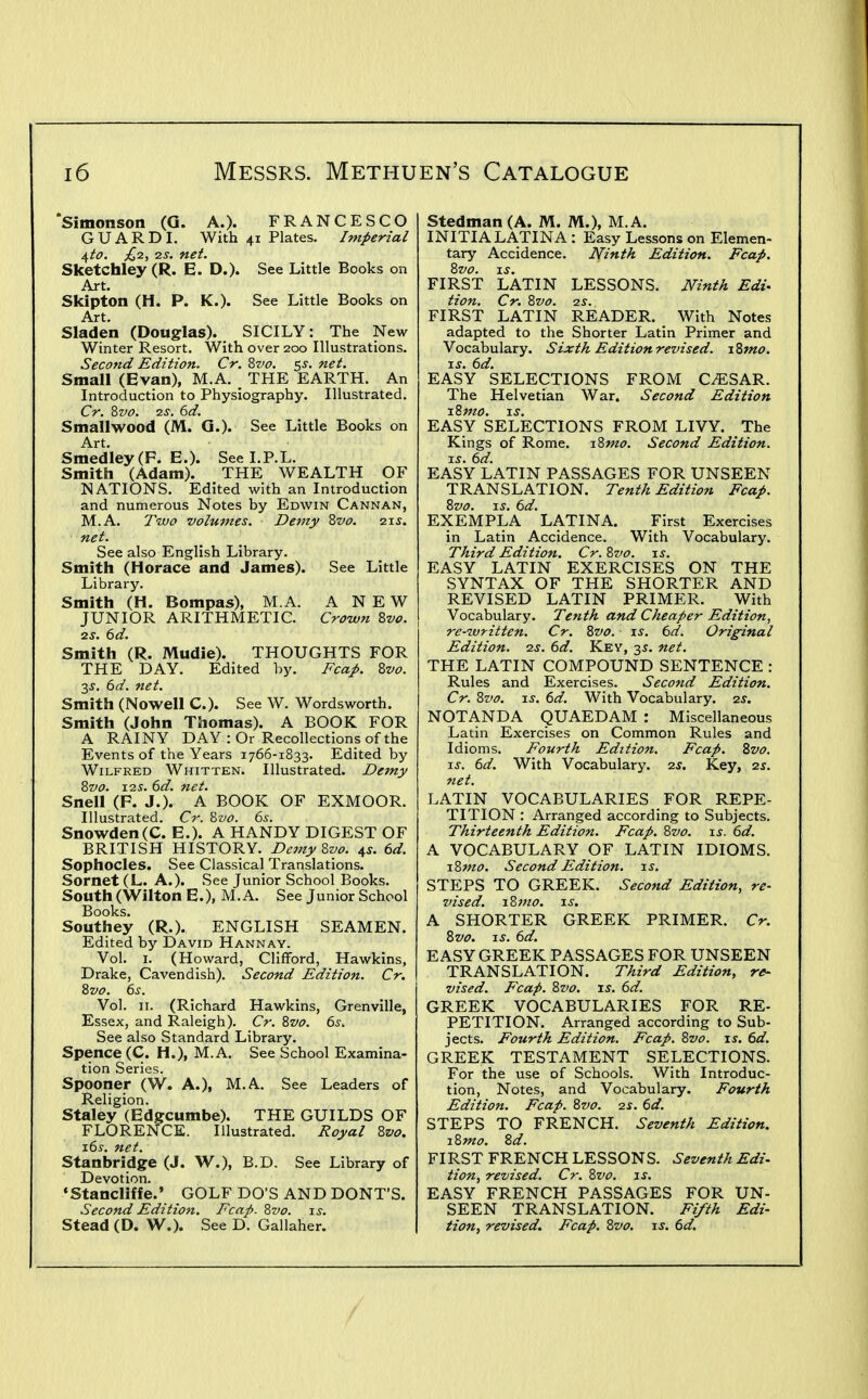 'Simonson (G. A.). FRANCESCO GUARD I. With 41 Plates. Imperial ^to. ;^2, 2S. net. Sketchley (R. E. D.). See Little Books on Art. Skipton (H. P. K.). See Little Books on Art. Sladen (Douglas). SICILY: The New Winter Resort. With over 200 Illustrations. Second Edition. Cr. Zvo. s^. net. Small (Evan), M.A. _ THE EARTH. An Introduction to Physiography. Illustrated. Cr. Zvo. 2S. 6d. Smallwood (M. Q.). See Little Books on Art. Smedley(F. E.). See I.P.L. Smith (Adam). THE WEALTH OF NATIONS. Edited with an Introduction and numerous Notes by Edwin Cannan, M.A. Two volumes. Demy Zvo. qis. net. See also English Library. Smith (Horace and James). See Little Library. Smith (H. Bompas), M.A. ANEW JUNIOR ARITHMETIC. Croivn Zvo. 2S. 6d. Smith (R. Mudie). THOUGHTS FOR THE DAY. Edited by. Fca^. Zvo. 2s. 6d. net. Smith (Nowell C). See W. Wordsworth. Smith (John Thomas). A BOOK FOR A RAINY DAY: Or Recollections of the Events of the Years 1766-1833. Edited by Wilfred Whitten. Illustrated. Demy Zvo. I2S. (id. net. Snell (F. J.). A BOOK OF EXMOOR. Illustrated. Cr. Zvo. 6s. Snowden(C. E.). A HANDY DIGEST OF BRITISH HISTORY. Demy Zvo. ^s. 6d. Sophocles. See Classical Translations. Sornet (L. A.). See Junior School Books. South (Wilton E.), M.A. See Junior School Books. Southey (R.). ENGLISH SEAMEN. Edited by David Hannav. Vol. I. (Howard, Clifford, Hawkins, Drake, Cavendish). Second Edition. Cr. Zvo. 6s. Vol. II. (Richard Hawkins, Grenville, Essex, and Raleigh). Cr. Zvo. 6s. See also Standard Library. Spence(C. H.), M.A. See School Examina- tion Series. Spooner (W. A.), M.A. See Leaders of Religion. Staley (Edgcumbe). THE GUILDS OF FLORENCE. Illustrated. Royal Zvo. 16s. net. Stanbridge (J. W.), B.D. See Library of Devotion. •Stancliffe.' GOLF DO'S ANDDONT'S. Second Edition. Fcap. Zvo. t.s. Stead (D. W.). See D. Gallaher. Stedman (A. M. M.), M.A. INITIALATINA : Easy Lessons on Elemen- tary Accidence. Ninth Edition. Fcap. FIRST LATIN LESSONS. Ninth Edi- tion. Cr. Zvo. 2S. FIRST LATIN READER. With Notes adapted to the Shorter Latin Primer and Vocabulary. Sixth Edition revised. iZmo. IS. 6d. EASY SELECTIONS FROM CESAR. The Helvetian War. Second Edition iZmo, IS. EASY SELECTIONS FROM LIVY. The Kings of Rome. iZmo. Second Edition, xs. 6d. EASY LATIN PASSAGES FOR UNSEEN TRANSLATION. Tenth Edition Fcap. Zvo. ij. 6d. EXEMPLA LATINA. First Exercises in Latin Accidence. With Vocabulary. Third Edition. Cr. Zvo. xs. EASY LATIN EXERCISES ON THE SYNTAX OF THE SHORTER AND REVISED LATIN PRIMER. With Vocabulary. Tenth and Cheaper Edition, re-written. Cr. Zvo. is. 6d. Original Edition, zs. 6d. Key, 3s. net. THE LATIN COMPOUND SENTENCE : Rules and Exercises. Second Edition. Cr. Zvo. IS. 6d. With Vocabulary. 2s. NOTANDA QUAEDAM : Miscellaneous Latin Exercises on Common Rules and Idioms. Fourth Edition. Fcap. Zvo. IS. 6d. With Vocabulary, zs. Key, 2s. net. LATIN VOCABULARIES FOR REPE- TITION : Arranged according to Subjects. Thirteenth Edition. Fcap. Zvo. is. 6d. A VOCABULARY OF LATIN IDIOMS. iZmo. Second Edition, is, STEPS TO GREEK. Second Edition, re- vised. xZmo. xs. A SHORTER GREEK PRIMER. Cr. Zvo. xs. 6d. EASY GREEK PASSAGES FOR UNSEEN TRANSLATION. Third Edition, re- vised. Fcap. Zvo. xs. 6d. GREEK VOCABULARIES FOR RE- PETITION. Arranged according to Sub- jects. Fourth Edition. Fcap. Zvo. is. 6d. GREEK TESTAMENT SELECTIONS. For the use of Schools. With Introduc- tion, Notes, and Vocabulary. Fourth Edition. Fcap. Zvo. 2s. 6d. STEPS TO FRENCH. Seventh Edition. xZmo. Zd. FIRST FRENCH LESSONS. Seventh Edi- Hon, revised. Cr. Zvo. is. EASY FRENCH PASSAGES FOR UN- SEEN TRANSLATION. Fifth Edi- tion, revised. Fcap. Zvo. xs. 6d.