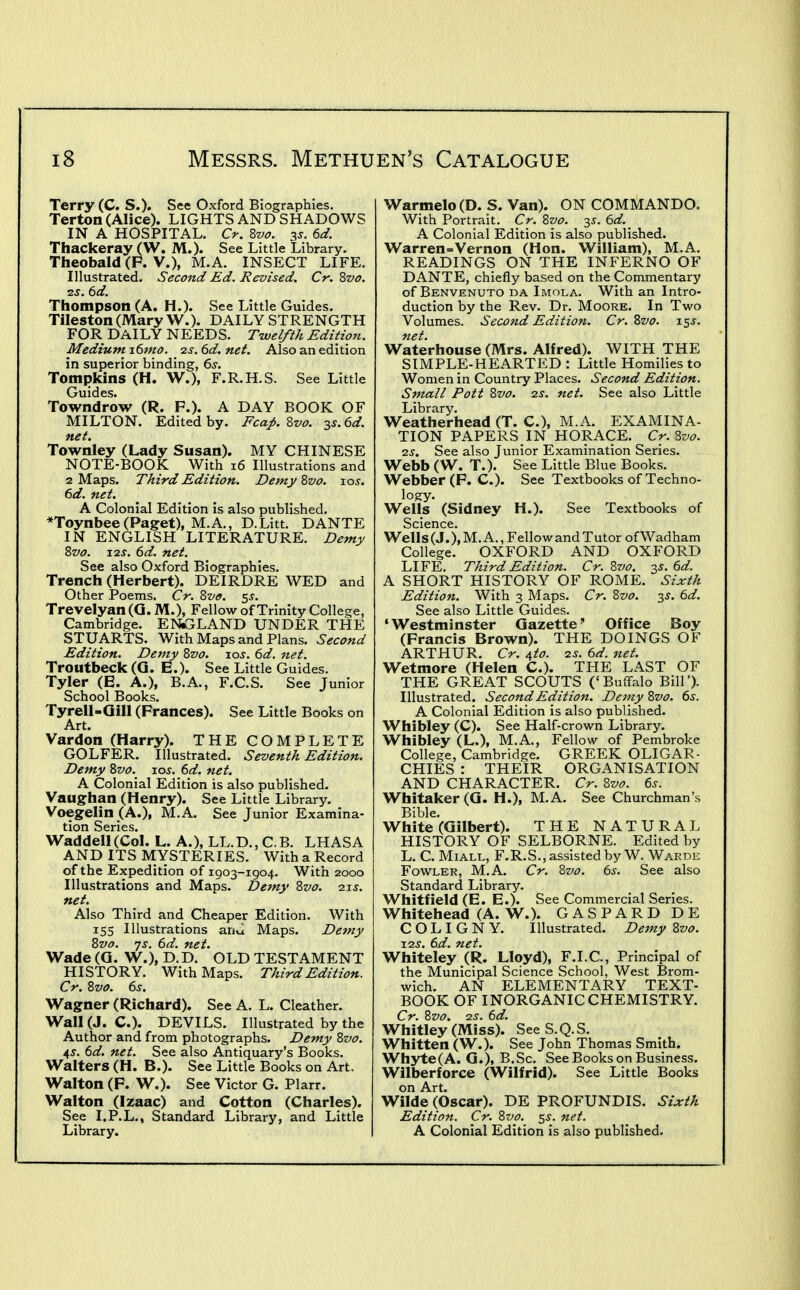 Terry (C. S.). See Oxford Biographies. Terton (Alice). LIGHTS AND SHADOWS IN A HOSPITAL. Cr. Zvo. 35, ed. Thackeray (W. M.). See Little Library. Theobald (F. v.), M.A. INSECT LIFE. Illustrated. Second Ed. Revised. Cr. 2>vo. 12s. 6d. Thompson (A. H.). See Little Guides. Tileston (Mary W.). DAILY STRENGTH FOR DAILY NEEDS. Twelfth Editioii. MediumT.6mo. 2s.6d.net. Also an edition in superior binding, 6s. Tompkins (H. W.), F.R.H.S. See Little Guides. Towndrow (R. F.). A DAY BOOK OF MILTON. Edited by. Fca^. Zvo. ^s.^d. net. Townley (Lady Susan). MY CHINESE NOTE-BOOK With 16 Illustrations and 2 Maps. Third Edition. Demy Zvo. xos. 6d. net. A Colonial Edition is also published. *Toynbee (Paget), M.A., D.Litt. DANTE IN ENGLISH LITERATURE. Demy Zvo. J2s. 6d. net. See also Oxford Biographies. Trench (Herbert). DEIRDRE WED and Other Poems. Cr. Zvo. ^s. Trevelyan (Q. M.), Fellow of Trinity College, Cambridge. ENiGLAND UNDER THE STUARTS. With Maps and Plans. Second Edition. Demy Zvo. xos. 6d. net. Troutbeck (G. E.). See Little Guides. Tyler (E. A.), B.A., F.C.S. See Junior School Books. Tyrell-Qill (Frances). See Little Books on Art. Vardon (Harry). THE COMPLETE GOLFER. Illustrated. Seventh Edition. Demy Zvo.^ jos. 6d. net. A Colonial Edition is also published. Vaugrhan (Henry). See Little Library. Voegelin (A.), M.A. See Junior Examina- tion Series. Waddell(Col. L. A.), LL.D., C.B. LHASA AND ITS MYSTERIES. With a Record of the Expedition of 1903-1904. With 2000 Illustrations and Maps. Demy Zvo. 21s. net. Also Third and Cheaper Edition. With 155 Illustrations anJ Maps. Demy Zvo. -js. 6d. net. Wade (Q. W.), D.D. OLD TESTAMENT HISTORY. With Maps. Third Edition. Cr. Zvo. 6s. Wagner (Richard). See A. L. Cleather. Wall (J. C). DEVILS. Illustrated by the Author and from photographs. Demy Zvo. ^s. 6d. net. See also Antiquary's Books. Walters (H. B.). See Little Books on Art. Walton (F. W.). See Victor G. Plarr. Walton (Izaac) and Cotton (Charles). See I.P.L., Standard Library, and Little Library. Warmelo(D. S. Van). ON COMMANDO. With Portrait. Cr. Zvo. 35. 6d.^ A Colonial Edition is also published. Warren=Vernon (Hon. William), M.A. READINGS ON THE INFERNO OF DANTE, chiefly based on the Commentary of Benvenuto da Imola. With an Intro- duction by the Rev. Dr. Moore. In Two Volumes. Second Edition. Cr. Zvo. 15J. net. Waterhouse (Mrs. Alfred). WITH THE SIMPLE-HEARTED : Little Homilies to Women in Country Places. Second Edition. Small Pott Zvo. 2s. net. See also Little Library. Weatherhead (T. C), M.A. EXAMINA- TION PAPERS IN HORACE. Cr. Zvo. 2S. See also Junior Examination Series. Webb (W. T.). See Little Blue Books. Webber (F. C). See Textbooks of Techno- logy. Wells (Sidney H.). See Textbooks of Science. Wells (J.), M. A., Fello w and Tutor of Wadham College. OXFORD AND OXFORD LIFE. Third Edition. Cr. Zvo. 35. 6d. A SHORT HISTORY OF ROME. Sixth Edition. With 3 Maps. Cr. Zvo. ^s. 6d. See also Little Guides. 'Westminster Gazette' Office Boy (Francis Brown). THE DOINGS OF ARTHUR. Cr. ^to. 2s. 6d. net. Wetmore (Helen C). THE LAST OF THE GREAT SCOUTS ('Buffalo Bill'). Illustrated. Second Edition. Demy Zvo. 6s. A Colonial Edition is also published. Whibley (C). See Half-crown Library. Whibley (L.), M.A., Fellow of Pembroke College, Cambridge. GREEK OLIGAR- CHIES : THEIR ORGANISATION AND CHARACTER. Cr. Zvo. 6s. Whitaker(G. H.), M.A. See Churchman's Bible. White (Gilbert). THE NATURAL HISTORY OF SELBORNE. Edited by L. C. MiALL, F.R.S., assisted by W. Warde Fowler, M.A. Cr. Zvo. 6s. See also Standard Library. Whitfield (E. E.). See Commercial Series. Whitehead (A. W.). G A S P A R D D E C O L I G N Y. Illustrated. Demy Zvo. 12s. 6d. net. Whiteley (R. Lloyd), F.I.C., Principal of the Municipal Science School, West Brom- wich. AN ELEMENTARY TEXT- BOOK OF INORGANIC CHEMISTRY. Cr. Zvo. 2S. 6d. Whitley (Miss). See S.Q.S, Whitten (W.). See John Thomas Smith. Whyte(A. G.), B.Sc. See Books on Business. Wilberforce (Wilfrid). See Little Books on Art. Wilde (Oscar). DE PROFUNDIS. Sixth Edition. Cr. Zvo. ^s. net. A Colonial Edition is also published.