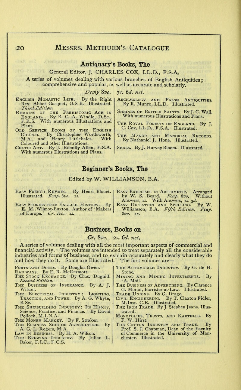 Antiquary's Books, The General Editor, J. CHARLES COX. LL.D., F.S.A. A series of volumes dealing with various branches of English Antiquities 5 comprehensive and popular, as well as accurate and scholarly. Demy %vo. 'js. 6d. 7iet. English Monastic Life. By the Right Rev. Abbot Gasquet, O.S B. Illustrated. Third Edition. Remains of the Prehistoric Age in England. By B. C. A. Windle, D.Sc, F.R.S. With numerous Illustrations and Plans. Old Service Books of the English Church. By Christopher Wordsworth, M.A., and Henry Littlehales. With Coloured and other Illustrations. Celtic Art. By J. Romilly Allen, F.S.A. With numerous Illustrations and Plans. Archeology and False Antiquities. By R. Munro, LL.D. Illustrated, Shrines of British Saints. ByJ. C. Wall. With numerous Illustrations and Plans. The Royal Forests of England. C. Cox, LL.D., F.S.A. Illustrated. By J. The Manor and Manorial Records. By Nathaniel J. Hone. Illustrated. Seals. ByJ. Harvey Bloom. Illustrated. Beginner's Books, The Edited by W. WILLIAMSON, B.A. Easy French Rhymes. By Henri Blouet. Illustrated. Fcap. 2>vo. ts. Easy Stories from English History. By E. M-^Wilmot-Buxton, Author of ' Makers of Europe.' Cr.Zvo. is. Easy Exercises in Arithmetic. Arranged by W. S. Beard. Fcap. 8vo. Without Answers, i^. With Answers, is. 2^. Easy Dictation and Spelling. By W. Williamson, B.A. Fzytk Edition. Fcap. 2>vo. JS. Business, Books on Cr, Svo. 2s. 6d. net. A series of volumes dealing with all the most important aspects of commercial and financial activity. The volumes are intended to treat separately all the considerable industries and forms of business, and to explain accurately and clearly what they do and how they do it. Some are Illustrated. The first volumes are— The Automobile Industry. By G. de H. Stone. Mining and Mining Investments. By 'A. Moil.' The Business of Advertising. By Clarence G. Moran, Barrister-at-Law. Illustrated. Trade Unions. By G. Drage. Civil Engineering. By T. Claxton Fidler, M.Inst. C.E. Illustrated. The Iron Trade. ByJ. Stephen Jeans. Illus- trated. Monopolies, Trusts, and Kartells. By F. W. Hirst. The Cotton Industry and Trade. By Prof. S. J. Chapman, Dean of the Faculty of Commerce in the University of Man- chester. Illustrated. By A. J. Lighting, G. Whyte, Ports and Docks. By Douglas Owen. Railways. By E. R. McDermott. The Stock Exchange. By Chas. Duguid Second Edition. The Business of Insurance. Wilson. The Electrical Industry : Traction, and Power. By A. B.Sc. The Shipbuilding Industry: Its History, Science, Practice, and Finance. By David Pollock, M.I.N.A. The Money Market. By F. Straker. The Business Side of Agriculture. By A. G. L. Rogers, M.A. Law in Business. By H. A. Wilson. The Brewing Industry. By Julian L. Baker, F.I.C., F.C.S.