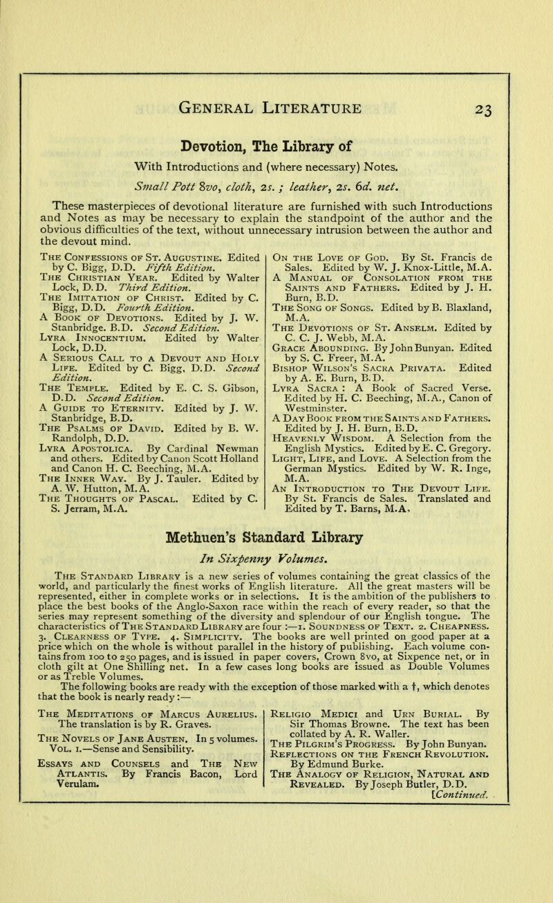 Devotion, The Library of With Introductions and (where necessary) Notes. Small Pott 2>vo, cloth, 2s. ; leather, 2s. 6d. net. These masterpieces of devotional literature are furnished with such Introductions and Notes as may be necessary to explain the standpoint of the author and the obvious difficulties of the text, without unnecessary intrusion between the author and the devout mind. The Confessions of St. Augustine. Edited by C. Bigg, D.D. Fifth Edition. The Christian Year. Edited bv Walter Lock, D. D. Third Edition. The Imitation of Christ. Edited by C. Bigg, D.D. Fourth Edition. A Book of Devotions. Edited by J. W. Stanbridge, B.D. Second Edition. Lyra Innocentium. Edited by Walter Lock, D.D. A Serious Call to a Devout and Holy Life. Edited by C. Bigg, D.D. Second Edition. The Temple. Edited by E. C. S. Gibson, D.D. Second Edition. A Guide to Eternity. Edited by J. W. Stanbridge, B.D. The Psalms of David. Edited by B. W. Randolph, D.D. Lyra Apostolica. By Cardinal Newman and others. Edited by Canon Scott Holland and Canon H. C. Beeching, M.A. The Inner Way. By J. Tauler. Edited by A. W. Hutton, M.A. The Thoughts of Pascal. Edited by C. S. Jerram, M.A. On the Love of God. By St. Francis de Sales. Edited by W. J. Knox-Little, M.A. A Manual of Consolation from the Saints and Fathers. Edited by J. H. Burn, B.D. The Song of Songs. Edited by B. Blaxland, M.A. The Devotions of St. Anselm. Edited by C. C. J. Webb, M.A. Grace Abounding. By JohnBunyan. Edited by S. C. Freer, M.A. Bishop Wilson's Sacra Privata. Edited by A. E. Burn, B.D. Lyra Sacra : A Book of Sacred Verse. Edited by H. C. Beeching, M.A., Canon of Westminster. A Day Book from the Saints and Fathers. Edited by J. H. Burn, B.D. Heavenly Wisdom. A Selection from the English Mystics. Edited by E. C. Gregory. Light, Life, and Love. A Selection from the German Mystics. Edited by W. R. Inge, M.A. An Introduction to The Devout Life. By St. Francis de Sales. Translated and Edited by T. Barns, M.A, Methuen's Standard Library In Sixpenny Volumes. The Standard Library is a new series of volumes containing the great classics of the world, and particularly the finest works of English literature. All the great masters will be represented, either in complete works or in selections. It is the ambition of the publishers to place the best books of the Anglo-Saxon race within the reach of every reader, so that the series may represent something of the diversity and splendour of our English tongue. The characteristics of The Standard Library are four :—i. Soundness of Text. 2. Cheapness. 3. Clearness of Type. 4. Simplicity. The books are well printed on good paper at a price which on the whole is without parallel in the history of publishing. Each volume con- tains from 100 to 250 pages, and is issued in paper covers. Crown 8vo, at Sixpence net, or in cloth gilt at One Shilling net. In a few cases long books are issued as Double Volumes or as Treble Volumes. The following books are ready with the exception of those marked with a t, which denotes that the book is nearly ready :— The Meditations of Marcus Aurelius. The translation is by R. Graves. The Novels of Jane Austen. In 5 volumes. Vol. I.—Sense and Sensibility. Essays and Counsels and The New Atlantis. By Francis Bacon, Lord Verulam. Religio Medici and Urn Burial. By Sir Thomas Browne. The text has been collated by A. R. Waller. The Pilgrim's Progress. By John Bunyan. Reflections on the French Revolution. By Edmund Burke. The Analogy of Religion, Natural and Revealed. By Joseph Butler, D.D. \.Continued.