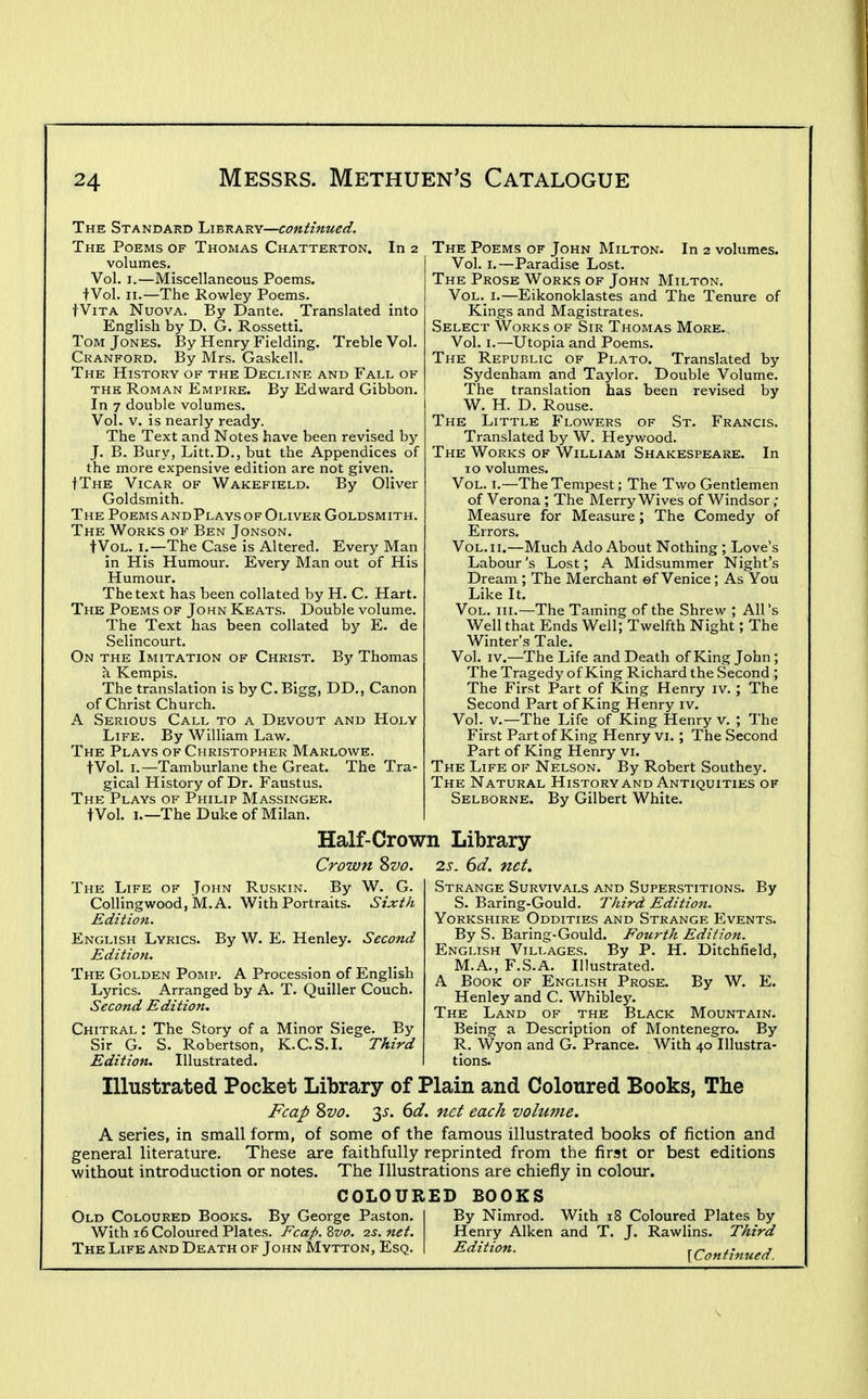 The Standard Library—continued. The Poems of Thomas Chatterton. In 2 volumes. Vol. I.—Miscellaneous Poems. fVol. II.—The Rowley Poems. tViTA Nuova. By Dante. Translated into English by D. G. Rossetti. Tom Jones. By Henry Fielding. Treble Vol. Cranford. By Mrs. Gaskell. The History of the Decline and Fall of THE Roman Empire. By Edward Gibbon. In 7 double volumes. Vol. V. is nearly ready. The Text and Notes have been revised by J. B. Bury, Litt.D., but the Appendices of the more expensive edition are not given. IThe Vicar of Wakefield. By Oliver Goldsmith. The PoemsandPlays of Oliver Goldsmith. The Works of Ben Jonson. fVoL. I.—The Case is Altered. Every Man in His Humour. Every Man out of His Humour. The text has been collated by H. C. Hart. The Poems of John Keats. Double volume. The Text has been collated by E. de Selincourt. On the Imitation of Christ. Bj' Thomas a Kempis. The translation is by C. Bigg, DD., Canon of Christ Church. A Serious Call to a Devout and Holy Life. By William Law. The Plays of Christopher Marlowe. tVol. I.—Tamburlane the Great. The Tra- gical History of Dr. Faustus. The Plays of Philip Massinger. tVol. I.—The Duke of Milan. The Poems of John Milton. In 2 volumes. Vol. I.—Paradise Lost. The Prose Works of John Milton. VoL._ I.—Eikonoklastes and The Tenure of Kings and Magistrates. Select Works of Sir Thomas More. Vol. I.—Utopia and Poems. The Republic of Plato. Translated by Sydenham and Taylor. Double Volume. The translation has been revised by W. H. D. Rouse. The Little Flowers of St. Francis. Translated by W. Heywood. The Works of William Shakespeare. In 10 volumes. Vol. I.—The Tempest; The Two Gentlemen of Verona ; The Merry Wives of Windsor ; Measure for Measure; The Comedy of Eirors. Vol. II.—Much Ado About Nothing ; Love's Labour's Lost; A Midsummer Night's Dream ; The Merchant ©f Venice ; As You Like It. Vol. III.—The Taming of the Shrew ; All's Well that Ends Well; Twelfth Night; The Winter's Tale. Vol. IV.—The Life and Death of King John ; The Tragedy of King Richard the Second ; The First Part of King Henry iv. ; The Second Part of King Henry iv. Vol. v.—The Life of King Henry v. ; The First Part of King Henry vi. ; The Second Part of King Henry vi. The Life of Nelson. By Robert Southey. The Natural History and Antiquities of Selborne. By Gilbert White. Half-Crown Library Crown Svo. 2s. 6d. net. The Life of John Ruskin. By W. G. CoUingwoodj 'M.A. With Portraits. Sixth Edition. English Lyrics. By W. E. Henley. Second Edition. The Golden Pomp. A Procession of English Lyrics. Arranged by A. T. Quiller Couch. Second Edition. Chitral : The Story of a Minor Siege. By Sir G. S. Robertson, K.C.S.I. Third Edition. Illustrated. By Strange Survivals and Superstitions. S. Baring-Gould. Third Edition. Yorkshire Oddities and Strange Events. By S. Baring-Gould. Fourth Edition. English Villages. By P. H. Ditchfield, M.A., F.S.A. Illustrated. A Book of English Prose. By W. E. Henley and C. Whibley. The Land of the Black Mountain. Being a Description of Montenegro. By R. Wyon and G. Prance. With 40 Illustra- tions. Illustrated Pocket Library of Plain and Coloured Books, The Fcap Zvo. 3^. 6(/. net each volmne. A series, in small form, of some of the famous illustrated books of fiction and general literature. These are faithfully reprinted from the first or best editions without introduction or notes. The Illustrations are chiefly in colour. COLOURED BOOKS Old Coloured Books. By George Paston. With 16 Coloured Plates. Fcap. Zvo. 2s. net. The Life and Death of John Mytton, Esq. By Nimrod. With 18 Coloured Plates by Henry Aiken and T. J. Rawlins. Third ^diii<^^- {Continued.