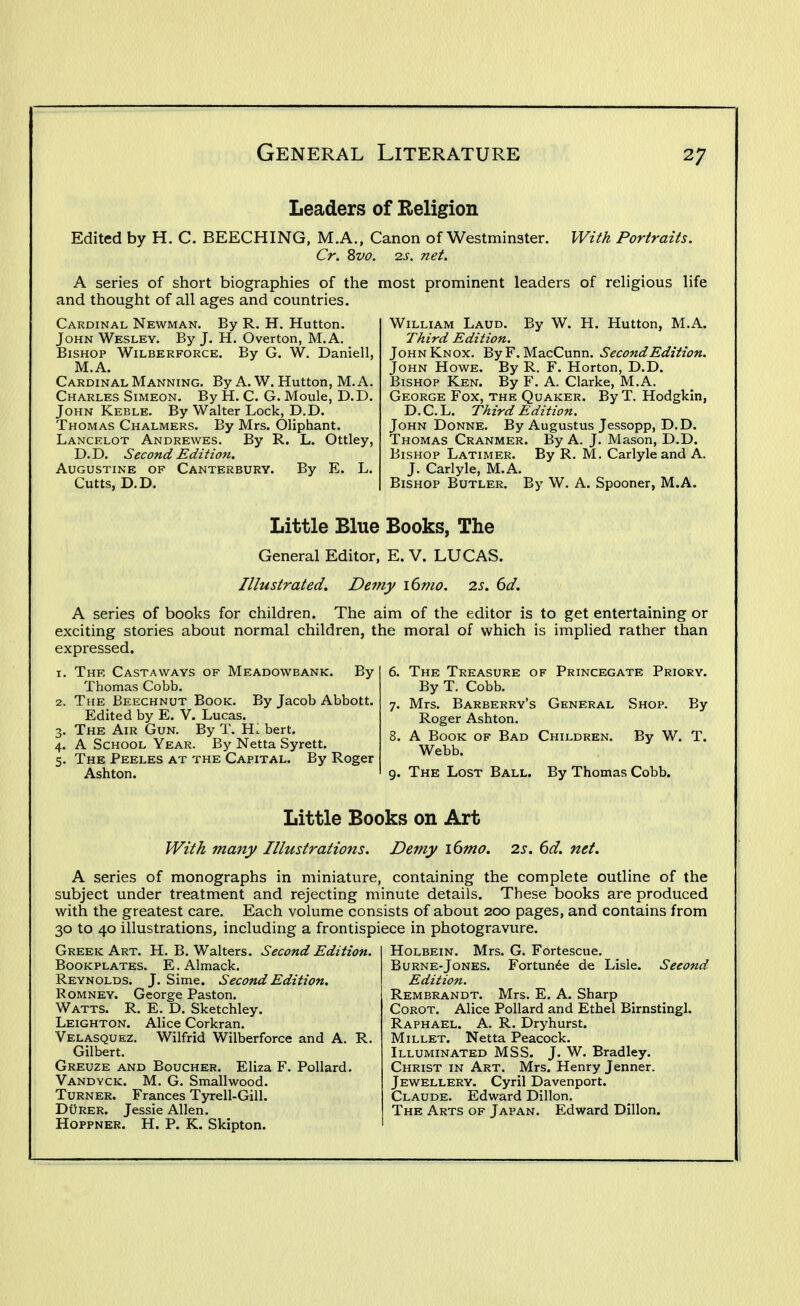Leaders of Religion Edited by H. C. BEECHING, M.A., Canon of Westminster. With Portraits. Cr. 8vo. 2s. net. A series of short biographies of the most prominent leaders of religious life and thought of all ages and countries. Cardinal Newman. By R. H. Hutton. John Wesley. By J. H. Overton, M.A. Bishop Wilberforce. By G. W. Daniell, M.A. Cardinal Manning. By A. W. Hutton, M.A. Charles Simeon. By H. C. G. Moule, D.D. John Keble. By Walter Lock, D.D. Thomas Chalmers. By Mrs. Oliphant. Lancelot Andrewes. By R. L. Ottley, D. D. Second Edition. Augustine of Canterbury. By E. L. Cutts, D.D. William Laud. By W. H. Hutton, M.A. Third Edition. John Knox. ByF. MacCunn. Second Edition. John Howe. By R. F. Horton, D.D. Bishop Ken. By F. A. Clarke, M.A. George Fox, the Quaker. By T. Hodgkin, D.C.L. Third Edition. John Donne. By Augustus Jessopp, D.D. Thomas Cranmer. By A. J. Mason, D.D. Bishop Latimer. By R. M. Carlyleand A. J. Carlyle, M.A. Bishop Butler. By W. A. Spooner, M.A. Little Blue Books, The General Editor, E. V. LUCAS. Illustrated. Demy i6mo. 2s. 6d. A series of books for children. The aim of the editor is to get entertaining or exciting stories about normal children, the moral of which is implied rather than expressed. 1. Thf, Castaways of Meadowbank. By Thomas Cobb. 2. The Beechnut Book. By Jacob Abbott. Edited by E. V. Lucas. 3. The Air Gun. By T. H. bert. 4. A School Year. By Netta Syrett. 5. The Peeles at the Capital. By Roger Ashton. 6. The Treasure of Princegate Priory. By T. Cobb. 7. Mrs. Barberry's General Shop. By Roger Ashton. 8. A Book of Bad Children. By W. T. Webb. 9. The Lost Ball. By Thomas Cobb. Little Books on Art With many Illustrations. Demy i6mo. 2s. 6d. net. A series of monographs in miniature, containing the complete outline of the subject under treatment and rejecting minute details. These books are produced with the greatest care. Each volume consists of about 200 pages, and contains from 30 to 40 illustrations, including a frontispiece in photogravure. Greek Art. H. B. Walters. Second Edition. Bookplates. E.Almack. Reynolds. J. Sime. Second Edition. Romney. George Paston. Watts. R. E. D. Sketchley. Leighton. Alice Corkran. Velasquez. Wilfrid Wilberforce and A. R. Gilbert. Greuze and Boucher. Eliza F. Pollard. Vandyck. M. G. Smallwood. Turner. Frances Tyrell-Gill. DuRER. Jessie Allen. Hoppner. H. p. K. Skipton. Holbein. Mrs. G. Fortescue. Burne-Jones. Fortunde de Lisle. Second Edition. Rembrandt. Mrs. E. A. Sharp CoROT. Alice Pollard and Ethel Birnstingl. Raphael. A. R. Dryhurst. Millet. Netta Peacock. Illuminated MSS. J. W. Bradley. Christ in Art. Mrs. Henry Jenner. Jewellery. Cyril Davenport. Claude. Edward Dillon. The Arts of Japan. Edward Dillon.