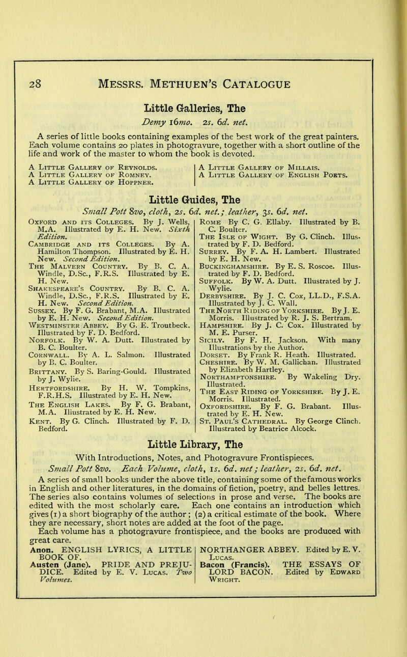 Little Galleries, The Demy i6mo. 2s. 6d. net. A series of little books containing examples of the best work of the great painters. Each volume contains 20 plates in photogravure, together with a short outline of the life and work of the master to whom the book is devoted. A Little Gallery of Reynolds. A Little Gallery of Romney. A Little Gallery of Hoppner. A Little Gallery of Millais. A Little Gallery of English Pokts. Little Guides, The Small Pott Svo, clotk, 2s. 6d. net.; leather, 35-. ^d. net. OxB^ORD and its Colleges. By J. Wells, M.A. Illustrated by E. H. New. Sixth Edition. Cambridge and its Colleges. By A. Hamilton Thompson. Illustrated by E. H. New. Second Edition. The Malvern Country. By B. C. A. Windle, D.Sc, F.R.S. Illustrated by E. H. New. Shakespeare's Country. By B. C. A. Windle, D.Sc, F.R.S. Illustrated by E. H. New. Second Edition. Sussex. By F. G. Brabant, M.A. Illustrated by E. H. New. Seco7id Edition. Westminster Abbey. By G. E. Troutbeck. Illustrated by F. D. Bedford. Norfolk. By W. A. Dutt. Illustrated by B. C. Boulter. Cornwall. By A. L. Salmon. Illustrated by B. C. Boulter. Brittany. By S. Baring-Gould. Illustrated by J. Wylie. Hertfordshire. By H. W. Tompkins, F.R.H.S. Illustrated by E. H. New. The English Lakes. By F. G. Brabant, M.A. Illustrated by E. H. New. Kent. By G. Clinch. Illustrated by F. D. Bedford. Rome By C. G. Ellaby. Illustrated by B. C. Boulter. The Isle of Wight. By G. Clinch. Illus- trated by F. D. Bedford. Surrey. By F. A. H. Lambert. Illustrated by E. H. New. Buckinghamshire. By E. S. Roscoe. Illus- trated by F. D. Bedford. Suffolk. By W. A. Dutt. Illustrated by J. Wylie. Derbyshire. By J. C. Cox, LL.D., F.S.A. Illustrated by J. C. Wall. The North Riding OF Yorkshire. By J. E. Morris. Illustrated by R. J. S. Bertram. Hampshire. By J. C. Cox. Illustrated by M. E. Purser. Sicily. By F. H. Jackson. With many Illustrations by the Author. Dorset. By Frank R. Heath. Illustrated. Cheshire. By W. M. Gallichan. Illustrated by Elizabeth Hartley. Northamptonshire. By Wakeling Dr3^ Illustrated. The East Riding of Yorkshire. By J. E. Morris. Illustrated. Oxfordshire. By F. G. Brabant. Illus- trated by E. H. New. St. Paul's Cathedral. By George Clinch. Illustrated by Beatrice Alcock. Little Library, The With Introductions, Notes, and Photogravure Frontispieces. Small Pott Svo. Each Volume, cloth, is. 6d. net; leather, 2s. 6d. net. A series of small books under the above title, containing some of the famous works in English and other literatures, in the domains of fiction, poetry, and belles lettres. The series also contains volumes of selections in prose and verse. The books are edited with the most scholarly care. Each one contains an introduction which gives (i) a short biography of the author ; (2) a critical estimate of the book. Where they are necessary, short notes are added at the foot of the page. Each volume has a photogravure frontispiece, and the books are produced with great care. Anon. ENGLISH LYRICS, A LITTLE NORTHANGER ABBEY. Edited by E. V. BOOK OF. Lucas. Austen (Jane). PRIDE AND PREJU- Bacon (Francis). THE ESSAYS OF DICE. Edited by E. V. Lucas. Tivo LORD BACON. Edited by Edward Volumes. Wright. i