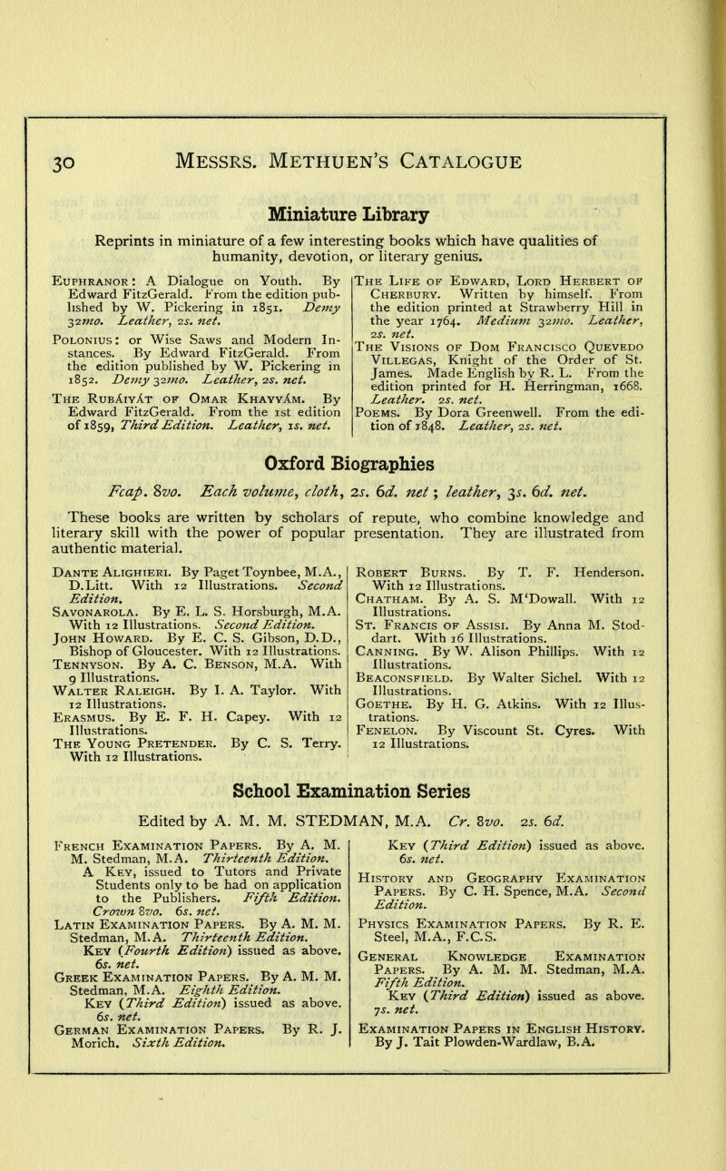 Miniature Library Reprints in miniature of a few interesting books which have quahties of humanity, devotion, or Hterary genius. Euphranor: A Dialogue on Youth. By- Edward FitzGerald. From the edition pub- hshed by W. Pickering in 1851. Demy ■3,0.1110. Leather^ zs. net. PoLONius: or Wise Saws and Modern In- stances. By Edward FitzGerald. From the edition published by W. Pickering in 1852. Demy -^2.1110. Leather, ns. net. The RubAivAt of Omar KhayvAm. By Edward FitzGerald. From the ist edition of 1859, Third Edition. Leather, xs. net. The Life of Edward, Lord Herbert of Cherbury. Written by himself. From the edition printed at Strawberry Hill in the year 1764. Medium 2,-zmo. Leather, 25. net. The Visions of Dom Francisco Quevedo ViLLEGAS, Knight of the Order of St. James. Made English by R. L. From the edition printed for H. Herringman, 1668. Leather, -zs. net. Poems. By Dora Greenwell. From the edi- tion of 1848. Leather, 25. net. Oxford Biographies Fcap, Svo. Each volume, cloth, 2s. 6d. net; leather, 3^. (3d. net. These books are written by scholars of repute, who combine knowledge and literary skill with the power of popular presentation. They are illustrated from authentic material. Dante Alighieri. By Paget Toynbee, M.A., D.Litt. With 12 Illustrations. Second Edition. Savonarola. By E. L. S. Horsburgh, M.A. With 12 Illustrations. Second Edition. John Howard. By E. C. S. Gibson, D.D., Bishop of Gloucester. With 12 Illustrations. Tennyson. By A. C. Benson, M.A. With 9 Illustrations. Walter Raleigh. By I. A. Taylor. With 12 Illustrations. Erasmus. ^ By E. F. H. Capey. With 12 Illustrations. The Young Pretender. By C. S. Terry. With 12 Illustrations. Robert Burns. By T. F. Henderson. With 12 Illustrations. Chatham. By A. S. M'Dowall. With 12 Illustrations. St. Francis of Assisi. By Anna M. Stod- dart. With 16 Illustrations. Canning. By W. Alison Phillips. With 12 Illustrations. Beaconsfield. By Walter Sichel. With 12 Illustrations. Goethe. By H. G. Atkins. With 12 Illus- trations. Fenelon. By Viscount St. Cyres. With 12 Illustrations. School Examination Series Edited by A. M. M, STEDMAN, M.A. Cr. Svo. 25. 6d. French Examination Papers. By A. M. M. Stedman, M.A, Thirteenth Edition. A Key, issued to Tutors and Private Students only to be had on application to the Publishers. Fifth Edition. Crown Zvo. 6j. net. Latin Examination Papers. By A. M. M. Stedman, M.A. Thirteenth Edition. Key {Fourth Edition) issued as above. 6j. net. Greek Examination Papers. By A. M. M. Stedman, M.A. Eighth Edition. Key {Third Edition) issued as above. 6j. net. German Examination Papers. By R. J, Morich. Sixth Edition. Key {Third Edition) issued as above. (>s. net. History and Geography Examination Papers. By C. H. Spence, M.A. Second Edition. Physics Examination Papers. By R. E. Steel, M.A., F.C.S. General Knowledge Examination Papers. By A. M. M. Stedman, M.A. Fifth Edition. Key {Third Edition) issued as above. 7^-. net. Examination Papers in English History, By J. Tait Plowden-Wardlaw, B.A.