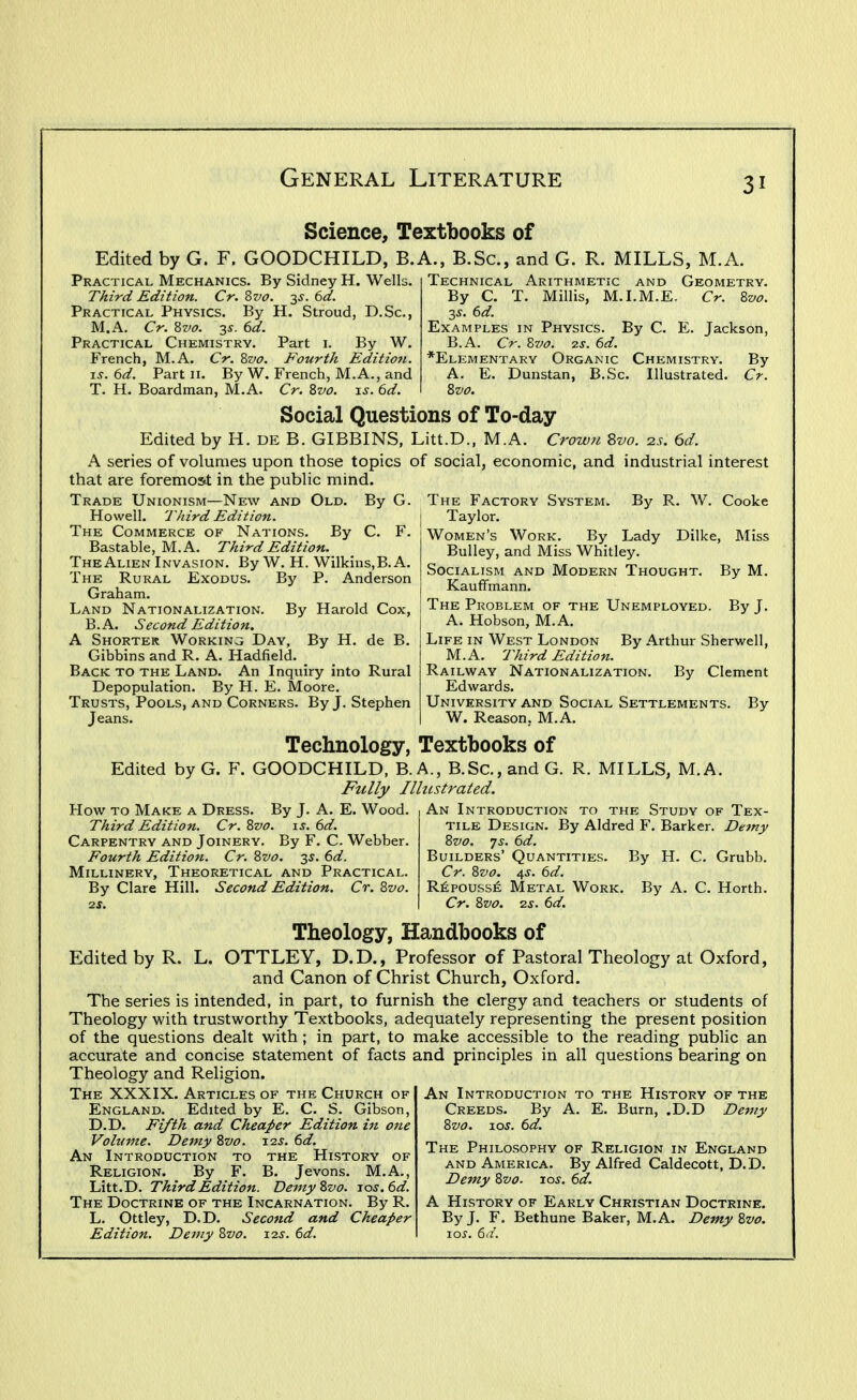 Science, Textbooks of Edited by G. F. GOODCHILD, B.A., B.Sc, and G. R. MILLS, M.A. By Sidney H. Well Practical Mechanics Third Edition. Cr. Zvo. y. 6d. Practical Physics. By H. Stroud, D.Sc, M.A. Cr. 8z/(7. 35. 6d. Practical Chemistry. Part \. By W. French, M.A. Cr. 2>vo. Fourth Edition. IS. 6d. Part ii. By W. French, M.A., and T. H. Boardman, M.A. Cr. Zvo. xs. 6d. Technical Arithmetic and Geometry. By C. T. Minis, M.I.M.E. Cr. 8w. 3^. 6d. Examples in Physics. By C. E. Jackson, B.A. Cr. Bvo. 2S. 6d. *Elementary Organic Chemistry. By A. E. Dunstan, B.Sc. Illustrated. Cr. Social Questions of To-day- Edited by H. DE B. GIBBINS, Litt.D., M.A. Crown 8vo. 2s. 6d. A series of volumes upon those topics of social, economic, and industrial interest that are foremost in the public mind. The Factory System. By R. W. Cooke Taylor. Women's Work. By Lady Dilke, Miss Bulley, and Miss Whitley. Socialism and Modern Thought. By M. Kauffmann. The Problem of the Unemployed. By J. A. Hobson, M.A. Life in West London By Arthur Sherwell, M.A. Third Edition. Railway Nationalization. By Clement Edwards. University and Social Settlements. By W. Reason. M.A. Trade Unionism—New and Old. By G. Howell. Third Edition. The Commerce of Nations. By C. F. Bastable, M.A. Third Edition. The Alien Invasion. By W. H. Wilkins.B. A. The Rural Exodus. By P. Anderson Graham. Land Nationalization. By Harold Cox, B.A. Second Edition. A Shorter Working Day, By H. de B. Gibbins and R. A. Hadfield. Back to the Land. An Inquiry into Rural Depopulation. By H. E. Moore. Trusts, Pools, and Corners. By J. Stephen Jeans. Technology, Textbooks of Edited by G. F. GOODCHILD, B.A., B.Sc, and G. R. MILLS, M.A. Fully Illustrated. How to Make a Dress. By J. A. E. Wood. Third Edition. Cr.Zvo. is. 6d. Carpentry and Joinery. By F. C. Webber. Fourth Edition. Cr. Zvo. 35. 6d. Millinery, Theoretical and Practical. By Clare Hill. Second Edition. Cr. Svo. An Introduction to the Study of Tex- tile Design. By Aldred F. Barker. Demy 8vo. 7s. 6d. Builders' Quantities. By H. C. Grubb. Cr. 8z>o. 4s. 6d. R^;poussE Metal Work. By A. C. Horth. Cr. 8vo. zs. 6d. Theology, Handbooks of Edited by R. L. OTTLEY, D.D., Professor of Pastoral Theology at Oxford, and Canon of Christ Church, Oxford. The series is intended, in part, to furnish the clergy and teachers or students of Theology with trustworthy Textbooks, adequately representing the present position of the questions dealt with; in part, to make accessible to the reading public an accurate and concise statement of facts and principles in all questions bearing on Theology and Religion. An Introduction to the History of the Creeds. By A. E. Burn, .D.D Demy Svo. los. 6d. The Philosophy of Religion in England and America. By Alfred Caldecott, D.D. Demy Zvo. los. 6d. A History of Early Christian Doctrine. By J. F. Bethune Baker, M.A. Demy 8vo. los. 6d. The XXXIX. Articles of the Church of England. Edited by E. C. S. Gibson, D.D. Fi/th and Cheaper Edition in one Volume. Demy %vo. 12^. 6d. An Introduction to the History of Religion. By F. B. Jevons. M.A., Litt.D. Third Edition. DemyZvo. ios.6d. The Doctrine of the Incarnation. By R. L. Ottley, D.D. Second and Cheaper Edition. Demy Zvo. \is. 6d.