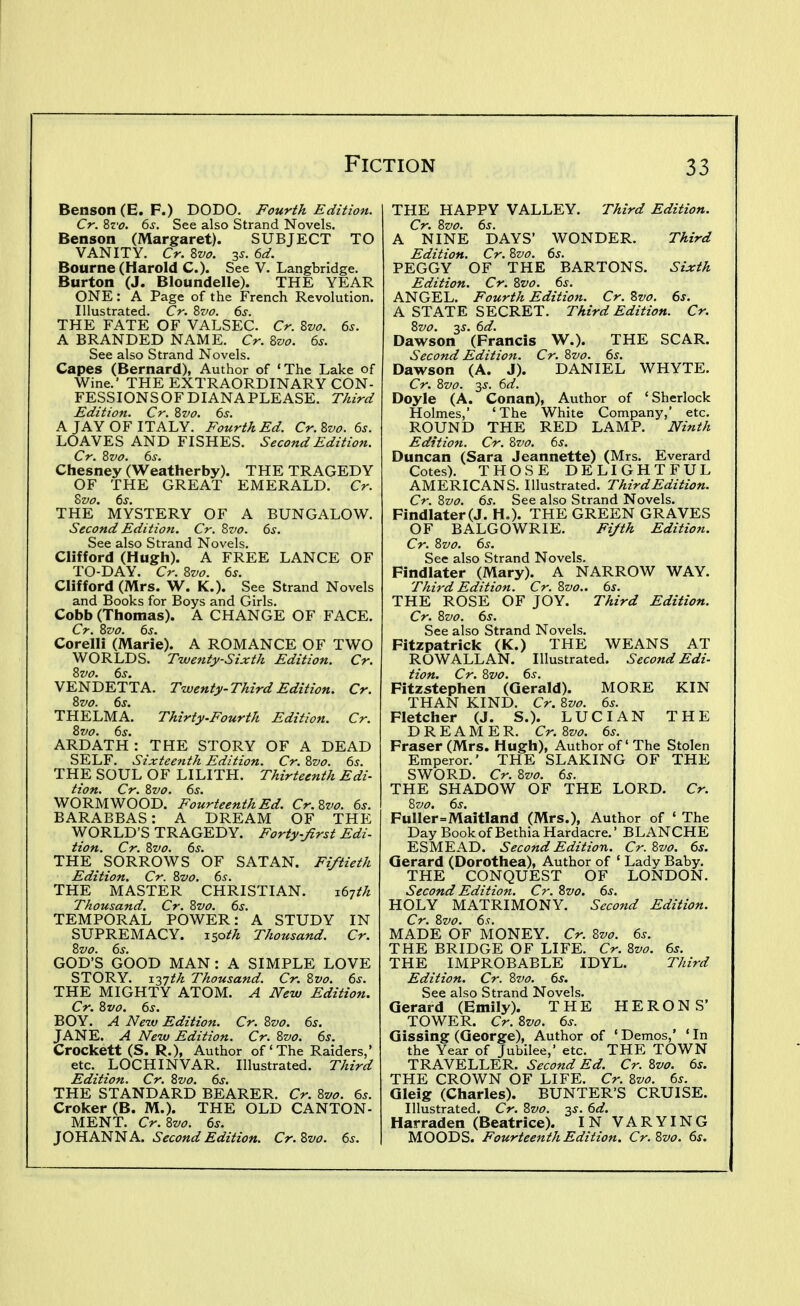 Benson (E.F.) DODO. Fourth Edition. Cr. Zvo. 6s. See also Strand Novels. Benson (Margaret). SUBJECT TO VANITY. Cr. Zvo. 35. 6d. Bourne (Harold C). See V. Langbrldge. Burton (J. Bloundelle). THE YEAR ONE: A Page of the French Revolution. Illustrated. Cr. 8vo. 6s. THE FATE OF VALSEC. Cr. Zvo. 6s. A BRANDED NAME. Cr. 8vo. 6s. See also Strand Novels. Capes (Bernard), Author of 'The Lake of Wine.' THE EXTRAORDINARY CON- FESSIONSOFDIANAPLEASE. Third Edition. Cr. Zvo. 6s. A JAY OF ITALY. Fourth Ed. Cr.Zvo. 6s. LOAVES AND FISHES. Second Edition. Cr. 8vo. 6s. Chesney (Weatherby). THE TRAGEDY OF THE GREAT EMERALD. Cr. Svo. 6s. THE MYSTERY OF A BUNGALOW. Second Edition. Cr. Zvo. 6s. See also Strand Novels. Clifford (Hugh). A FREE LANCE OF TO-DAY. Cr. 8vo. 6s. Clifford (Mrs. W. K.). See Strand Novels and Books for Boys and Girls. Cobb (Thomas). A CHANGE OF FACE. Cr. Svo. 6s. Corelli (Marie). A ROMANCE OF TWO WORLDS. Twejity-Sixth Edition. Cr. 8vo. 6s, VENDETTA. Twenty-Third Edition. Cr. 8vo. 6s. THELMA. Thirty-Fourth Edition. Cr. 8vo. 6s. ARDATH: THE STORY OF A DEAD SELF. Sixteenth Edition. Cr. 8vo. 6s. THE SOUL OF LILITH. Thirteenth Edi- tion. Cr. 8vo. 6s. WORMWOOD. Fourteenth Ed. Cr.8vo. 6s. BARABBAS: A DREAM OF THE WORLD'S TRAGEDY. Forty-Jirst Edi- Hon. Cr. 8vo. 6s. THE SORROWS OF SATAN. Fiftieth Edition. Cr. 8vo. 6s. THE MASTER CHRISTIAN. ^6'ith Thousand. Cr. 8vo. 6s. TEMPORAL POWER: A STUDY IN SUPREMACY, xsoth Thousand. Cr. 8vo. 6s. GOD'S GOOD MAN : A SIMPLE LOVE STORY, ^■i^th Thousand. Cr. 8vo. 6s. THE MIGHTY ATOM. A New Edition. Cr. 8vo. 6s. BOY. A New Edition. Cr. 8vo. 6s. JANE. A New Edition. Cr. 8vo. 6s. Crockett (S. R.), Author of'The Raiders,' etc. LOCH INVAR. Illustrated. Third Edition. Cr. 8vo. 6s. THE STANDARD BEARER. Cr. 8vo. 6s. Croker (B. M.). THE OLD CANTON- MENT. Cr. 8vo. 6s. JOHANNA. Second Edition. Cr. Zvo. 6s. THE HAPPY VALLEY. Third Edition. Cr. Zvo. 6s. A NINE DAYS' WONDER. Third Edition. Cr. Zvo. 6s. PEGGY OF THE BARTONS. Sixth Edition. Cr. Zvo. 6s. ANGEL. Fourth Edition. Cr. Zvo. 6s. A STATE SECRET. Third Edition. Cr. Zvo. 3J. 6d. Dawson (Francis V^.). THE SCAR. Second Editio7i. Cr. Zvo. 6s. Dawson (A. J). DANIEL WHYTE. Cr. 8vo. -^s. 6d. Doyle (A. Conan), Author of 'Sherlock Holmes,' 'The White Company,' etc. ROUND THE RED LAMP. Ninth Edition. Cr. Zvo. 6s. Duncan (Sara Jeannette) (Mrs. Everard Cotes). THOSE DELIGHTFUL AMERICANS. Illustrated. Third Edition. Cr. Zvo. 6s. See also Strand Novels. Findlater(J. H,). THE GREEN GRAVES OF BALGOWRIE. Fijth Edition. Cr. Zvo. 6s. Sec also Strand Novels. Findlater (Mary). A NARROW WAY. Third Edition. Cr. Zvo.. 6s. THE ROSE OF JOY. Third Edition. Cr. Zvo. 6s. See also Strand Novels. Fitzpatrick (K.) THE WEANS AT ROWALLAN. Illustrated. Second Edi- tion. Cr. Zvo. 6s. Fitzstephen (Gerald). MORE KIN THAN KIND. Cr. Zvo. 6s. Fletcher (J. S.). LUCIAN THE DREAMER. Cr. Zvo. 6s. Fraser (Mrs. Hugh), Author of' The Stolen Emperor.' THE SLAKING OF THE SWORD. Cr. Zvo. 6s. THE SHADOW OF THE LORD. Cr. Zvo. 6s. Fuller=Maitland (Mrs.), Author of ' The Day Bookof BethiaHardacre. BLANCHE ESMEAD. Second Edition. Cr. Zvo. 6s. Gerard (Dorothea), Author of ' Lady Baby. THE CONQUEST OF LONDON. Second Edition. Cr. Zvo. 6s. HOLY MATRIMONY. Second Edition. Cr. Zvo. 6s. MADE OF MONEY. Cr. Zvo. 6s. THE BRIDGE OF LIFE. Cr. Zvo. 6s. THE IMPROBABLE IDYL. Third Edition. Cr. Zvo. 6s, See also Strand Novels. Gerard (Emily). THE HERON S' TOWER. Cr.Zvo. 6s. Gissing (George), Author of ' Demos,' ' In the Year of Jubilee,' etc. THE TOWN TRAVELLER. Second Ed. Cr. Zvo. 6s. THE CROWN OF LIFE. Cr. 8vo. 6s. Gleig (Charles). BUNTER'S CRUISE. Illustrated. Cr. Zvo. 3^. 6d. Harraden (Beatrice). IN VARYING MOODS. Fourteenth Edition, Cr.8vo. 6s.