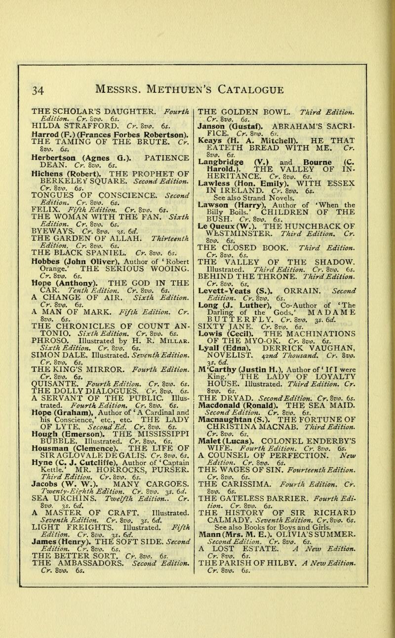 THE SCHOLAR'S DAUGHTER. Fourth Edition. Cr. Zvo. 6j. HILDA STRAFFORD. Cr. Zvo. 6s. Harrod (F.) (Frances Forbes Robertson). THE TAMING OF THE BRUTE. Cr. Zvo. 6s. Herbertson (Agnes G.). PATIENCE DEAN. Cr. 2>vo. 6s. Hichens (Robert). THE PROPHET OF BERKELE ^ SQUARE. Second Edition. Cr. 2iV0. 6s. TONGUES OF CONSCIENCE. Second Edition. Cr. Zvo. 6s. FELIX. Fifth Edition. Cr. Zvo. 6s. THE WOMAN WITH THE FAN. Sixth Edition. Cr. ?>vo. 6s. BYEWAYS. Cr. 8vo. -^s. 6d. THE GARDEN OF ALLAH. Thirteenth Edition. Cr. Evo. 6s. THE BLACK SPANIEL. Cr. 8vo. 6s. Hobbes (John Oliver), Author of ' Robert Orange.' THE SERIOUS WOOING. Cr. 8vo. 6s. Hope (Anthony). THE GOD IN THE CAR. Tenth Edition. Cr. Zvo. 6s. A CHANGE OF AIR. Sixth Edition. A MAN *OF MARK. Fifth Edition. Cr. 8vo. 6s. THE CHRONICLES OF COUNT AN- TONIO. Sixth Edition. Cr.8vo. 6s. PHROSO. Illustrated by H. R. Millar. Sixth Edition. Cr. 8vo. 6s. SIMON DALE. Illustrated. Seventh Edition. Cr. 8vo. 6s. THE KING'S MIRROR. Fourth Edition. Cr. 8vo. 6s. QUISANTE. Fourth Edition. Cr. 8vo. 6s. THE DOLLY DIALOGUES. Cr. 8vo. 6s. A SERVANT OF THE PUBLIC. Illus- trated. Fourth Edition, Cr. 8vo. 6s. Hope (Graham), Author of ' A Cardinal and his Conscience,' etc., etc. THE LADY OF LYTE. Second Ed. Cr. 8vo. 6s. Hough (Emerson). THE MISSISSIPPI BUBBLE. Illustrated. Cr. 8vo. 6s. Housman (Clemence). THE LIFE OF SIR AGLO VALE DEGALIS. Cr.8vo. 6s. Hyne (C. J. Cutcliffe), Author of ' Captain Kettle.' MR. HORROCKS, PURSER. Third Edition. Cr. 8vo. 6s. Jacobs (W. W.). MANY CARGOES. Twenty-Eighth Edition. Cr. 8vo. 35-. 6d. SEA URCHINS. Twelfth Edition.. Cr. 8vo. 3^-. 6d. A MASTER OF CRAFT. Illustrated. Seventh Edition. Cr. 8vo. 3^. 6d. LIGHT FREIGHTS. Illustrated. Fifth Edition. Cr. 8vo. 35. 6d. James (Henry). THE SOFT SIDE. Second Edition. Cr. Svo. 6s. THE BETTER SORT. Cr. Svo. 6s. THE AMBASSADORS. Second Edition. THE GOLDEN BOWL. Third Edition. Cr. 8vo. 6s. Janson (Gustaf). ABRAHAM'S SACRI- FICE. Cr. 8v>o. 6.C. Keays (H. A. Mitchell). HE THAT EATETH BREAD WITH ME. Cr. 8vo. 6s. Langbridge (V.) and Bourne (C. Harold.). THE VALLEY OF IN- HERITANCE. Cr. 8vo. 6s. Lawless (Hon. Emily). WITH ESSEX IN IRELAND. Cr. 8vo. 6s. See also Strand Novels. Lawson (Harry), Author of 'When the Billy Boils.' CHILDREN OF THE BUSH. Cr. 8vo. 6s. Le Queux (W.). THE HUNCHBACK OF WESTMINSTER. Third Edition. Cr. THE* CLOSED BOOK. Third Edition. Cr. Svo. 6s. THE VALLEY OF THE SHADOW. Illustrated. Third Edition. Cr. Svo. 6s. BEHIND THE THRONE. Third Edition. Cr. Svo. 6s. Levett=Yeats (S.). ORRAIN. Second Edition. Cr. Svo. 6s. Long (J. Luther), Co-Author of 'The Darling of the Gods.' MADAME BUTTERFLY. Cr.Svo. zs. 6d. SIXTY JANE. Cr. Svo. 6s. Lowis (Cecil). THE MACHINATIONS OF THE MYO-OK. Cr. Svo. 6s. Lyall (Edna). DERRICK VAUGHAN, NOVELIST. 42«ar Thousand. Cr. Svo. ■i,s. 6d. M'Carthy (Justin H.), Author of' If I were King.' THE LADY OF LOYALTY HOUSE. Illustrated. Third Edition. Cr. Svo. 6s. THE DRYAD. Second Edition. Cr. Svo. 6s. \ Macdonald (Ronald). THE SEA MAID. Second Edition. Cr. Svo. 6s. Macnaughtan (S.). THE FORTUNE OF CHRISTINA MACNAB. Third Edition. Cr. Svo. 6s. Malet (Lucas). COLONEL ENDERBY'S WIFE. Fourth Edition. Cr. Svo. 6s. A COUNSEL OF PERFECTION. New Edition. Cr. Svo. 6s. THE WAGES OF SIN. Fourteenth Edition. Cr. Svo. 6s. THE CARISSIMA. Fourth Edition. Cr. Svo. 6s. THE GATELESS BARRIER. Fourth Edi- tion. Cr. Svo. 6s. THE HISTORY OF SIR RICHARD CALMADY. Seventh Edition. Cr.Svo. 6s. See also Books for Boys and Girls. Mann (Mrs. M. E.). OLIVIA'S SUMMER. Second Edition. Cr. Svo. 6s. A LOST ESTATE. A New Edition. Cr. Svo. 6s. THE PARISH OF HILBY. A New Edition.