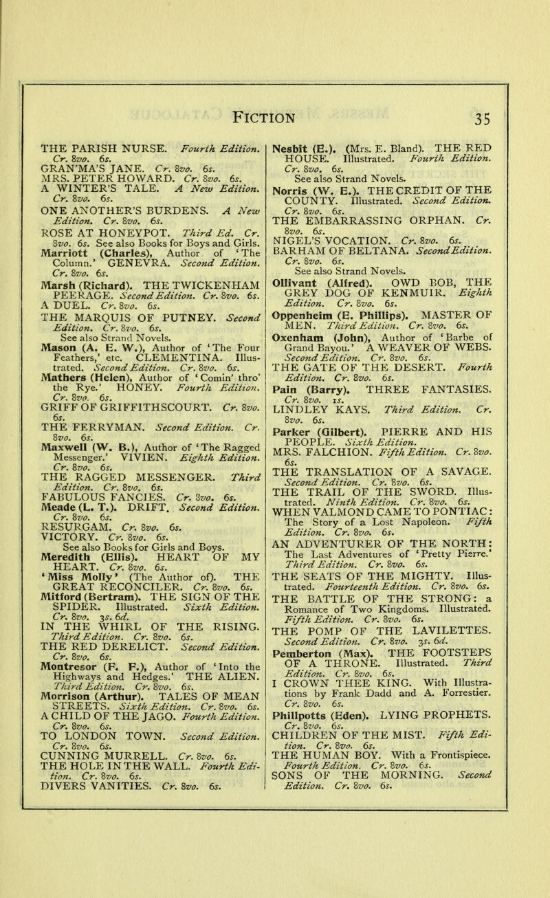 THE PARISH NURSE. Fourth Edition. Cr. %vo. 6s. GRAN'MA'S JANE. Cr. Zvo. 6s. MRS. PETER HOWARD. Cr. Zvo. 6s. A WINTER'S TALE. A New Edition. Cr. Zvo. 6s. ONE ANOTHER'S BURDENS. A New Edition. Cr. Zvo. 6s. ROSE AT HONEYPOT. Third Ed. Cr. Zvo. 6s. See also Books for Boys and Girls. Marriott (Charles), Author of 'The Column.' GENEVRA. Second Edition. Cr. Zvo. 6s. Marsh (Richard). THE TWICKENHAM PEERAGE. Second Edition. Cr. Zvo. 6s. A DUEL. Cr. 8vo. 6s. THE MARQUIS OF PUTNEY. Second Edition. Cr. Zi'd. 6s. See also Strand Novels. Mason (A. E. W.), Author of 'The Four Feathers, etc. CLEMENTINA. Illus- trated. Second Edition. Cr. Zvo. 6s. Mathers (Helen), Author of ' Comin' thro' the Rye.' HONEY. Fourth Edition. Cr. %vo. 6s. GRIFF OF GRIFFITHSCOURT. Cr. Bvo. 6s. THE FERRYMAN. Second Edition. Cr. Zvo. 6s. Maxwell (W. B.), Author of 'The Ragged Messenger.' VIVIEN. Eighth Edition. THE RAGGED MESSENGER. Third Edition. Cr. 8vo. 6s. FABULOUS FANCIES. Cr. Zvo. 6s. Meade (L.T.). DRIFT. Second Edition. Cr. 8vo. 6s. RESURGAM. Cr. 8vo. 65. VICTORY. Cr. 8vo. 6s. See also Books for Girls and Boys. Meredith (Ellis). HEART OF MY HEART. Cr. 8vo. 6s. •Miss Molly' (The Author of). THE GREAT RECONCILER. Cr. 8vo. 6s. Aiitford (Bertram). THE SIGN OF THE SPIDER. Illustrated. Sixth Edition. Cr. 8vo. 3J. 6d. IN THE WHIRL OF THE RISING. Third Edition. Cr. 8vo. 6s. THE RED DERELICT. Second Edition. Cr. 8vo. 6s. Montresor (F. P.), Author of 'Into the Highways and Hedges.' THE ALIEN. Third Edition. Cr. 8vo. 6s. Morrison (Arthur). TALES OF MEAN STREETS. Sixth Edition. Cr.8vo. 6s. A CHILD OF THE J AGO. Fourth Edition. Cr. 8vo. 6s. TO LONDON TOWN. Second Edition. Cr. 8vo. 6s. CUNNING MURRELL. Cr. 8vo. 6s. THE HOLE IN THE WALL. Fourth Edi- tion. Cr. 8vo. 6s. DIVERS VANITIES. Cr. 8vo. 6s. Nesbit (E.). (Mrs. E. Bland). THE RED HOUSE. Illustrated. Fourth Edition. Cr. 8vo. 6s. See also Strand Novels. Norris (W^. E.). THE CREDIT OF THE COUNTY. Illustrated. Second Edition. Cr. 8vo. 6s. THE EMBARRASSING ORPHAN. Cr. NIGEL'S VOCATION. Cr.8vo. 6s. BARHAM OF BELTANA. Second Edition. Cr. 8vo. 6s. See also Strand Novels. Ollivant (Alfred). OWD BOB, THE GREY DOG OF KENMUIR. Eighth Edition. Cr. Zvo. 6s. Oppenheim (E. Phillips). MASTER OF MEN. Third Edition. Cr. 8vo. 6s. Oxenham (John), Author of ' Barbe of Grand Bayou.' A WEAVER OF WEBS. Second Edition. Cr. 8vo. 6s. THE GATE OF THE DESERT. Fourth Edition. Cr. 8vo. 6s. Pain (Barry). THREE FANTASIES. Cr. 8vo. IS. LINDLEY KAYS. Third Edition. Cr. 8vo. 6s. Parker (Gilbert). PIERRE AND HIS PEOPLE. Sixth Edition. MRS. FALCHION. Fifth Edition. Cr.Zvo. 6s. THE TRANSLATION OF A SAVAGE. Second Edition. Cr. 8vo. 6s. THE TRAIL OF THE SWORD. Illus- trated. Ninth Edition. Cr. 8vo. 6s. WHEN VALMOND CAME TO PONTIAC : The Story of a Lost Napoleon. Fifth Edition. Cr. 8vo. 6s. AN ADVENTURER OF THE NORTH: The Last Adventures of 'Pretty Pierre.' Third Edition. Cr. 8vo. 6s. THE SEATS OF THE MIGHTY. Illus- trated. Fourteenth Edition. Cr. 8vo. 6s. THE BATTLE OF THE STRONG: a Romance of Two Kingdoms. Illustrated. Fifth Edition. Cr. 8vo. 6s. THE POMP OF THE LAVILETTES. Second Edition. Cr. 8vo. y. 6d. Pemberton (Max). THE FOOTSTEPS OF A THRONE. Illustrated. Third Edition. Cr. 8vo. 6s. I CROWN THEE KING. With lUustra- tions by Frank Dadd and A. Forrestier. Cr. 8vo. 6s. PhiUpotts (Eden). LYING PROPHETS. Cr. 8vo. 6s. CHILDREN OF THE MIST, Fifth Edi- tion. Cr. 8vo, 6s. THE HUMAN BOY. With a Frontispiece. Fourth Edition. Cr. 8vo. 6s. SONS OF THE MORNING. Second Edition. Cr. 8vo. 6s.