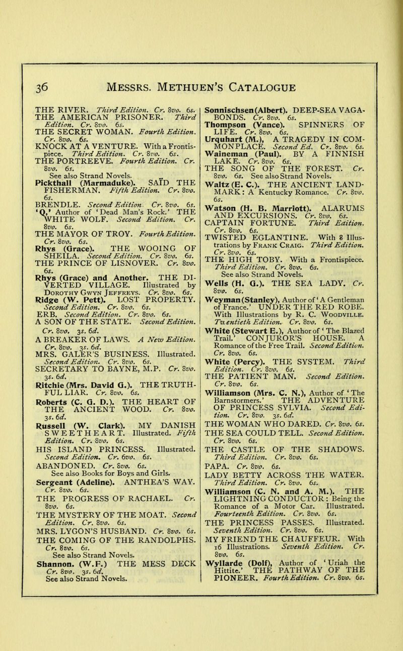 THE RIVER. Third Edition. Cr. Zvo. 6s. THE AMERICAN PRISONER. TAird Edition. Cr. Zvo. 6s. THE SECRET WOMAN. Eourth Edition. KNOCK AT A VENTURE. With a Frontis- piece. Third Edition. Cr. Zvo. 6s. THE PORTREEVE. Fourth Edition. Cr. %vo. 6s. See also Strand Novels. Pickthall (Marmaduke). SAID THE FISHERMAN. Fifth Edition. Cr. 8vo. 6s. BRENDLE. Second Edition. Cr.Zvo. 6s. •Q,' Author of 'Dead Man's Rock. THE WHITE WOLF. Second Edition. Cr. THe'mAYOR OF TROY. Fourth Edition. Cr. 8vo. 6s. Rhys (Grace). THE WOOING OF SHEILA. Second Edition. Cr. %vo. 6s. THE PRINCE OF LISNOVER. Cr. 2>vo. 6s. Rhys (Grace) and Another. THE DI- VERTED VILLAGE. Illustrated by Dorothy Gwyn Jeffreys. Cr. 2>vo. 6s. Ridge (W. Rett). LOST PROPERTY. Second Edition. Cr. Zvo. 6s. ERB. Second Edition. Cr. 8vo. 6s. A SON OF THE STATE. Second Edition. Cr. 8vo. 3^. 6d. A BREAKER OF LAWS. A New Edition. Cr. Zvo. 3^. 6d. MRS. GALER'S BUSINESS. Illustrated. Second Edition. Cr. 8vo. 6s. SECRETARY TO BAYNE, M.P. Cr. Zvo. 3^. 6d. Ritchie (Mrs. David G.). THE TRUTH- FUL LIAR. Cr. Zvo. 6s. Roberts (C. Q. D.). THE HEART OF THE ANCIENT WOOD. Cr. 2>vo. 2s. 6d. Russell (W. Clark). MY DANISH SWEETHEART. Illustrated. Fifth Edition. Cr. 8vo. 6s. HIS ISLAND PRINCESS. Illustrated. Second Edition. Cr. 6vo. 6s. ABANDONED. Cr. 8vo. 6s. See also Books for Boys and Girls. Sergeant (Adeline). ANTHEA'S WAY. Cr. 8vo. 6s. THE PROGRESS OF RACHAEL. Cr. 8vo. 6s. THE MYSTERY OF THE MOAT. Second Edition. Cr. 8vo. 6s. MRS. LYGON'S HUSBAND. Cr. 8vo. 6s. THE COMING OF THE RANDOLPHS. Cr. 8vo. 6s. See also Strand Novels. Shannon. (W.F.) THE MESS DECK Cr. 8vo. 3J. 6d. See also Strand Novels. Sonnischsen(Albert). DEEP-SEA VAGA- BONDS. Cr. 8vo. 6s. Thompson (Vance). SPINNERS OF LIFE. Cr. 8vo. 6s. Urquhart (M.), A TRAGEDY IN COM- MONPLACE. Second Ed. Cr. 8vo. 6s. Waineman (Paul). BY A FINNISH LAKE. Cr. 8vo. 6s. THE SONG OF THE FOREST. Cr. 8vo. 6s. See also Strand Novels. Waltz (E. C). THE ANCIENT LAND- MARK : A Kentucky Romance. Cr. 8vo. 6s. W^atson (H. B. Marriott). ALARUMS AND EXCURSIONS. Cr. 8vo. 6s. CAPTAIN FORTUNE. Third Eaition. Cr. 8vo. 6s. TWISTED EGLANTINE. With 8 Illus- trations by Frank Craig. Third Edition. Cr. Zvo. 6s. THE HIGH TOBY. With a Frontispiece. Third Edition. Cr. Zvo. 6s. See also Strand Novels. W^ells (H. G.). THE SEA LADY. Cr. Zvo. 6s. Weyman (Stanley), Author of' A Gentleman of France.' UNDER THE RED ROBE. With Illustrations by R. C. Woodville. Twentieth Edition. Cr. Zvo. 6s. White (Stewart E.), Author of ' The Blazed Trail.' CONJUROR'S HOUSE. A Romance of the Free Trail. Second Edition. Cr. Zvo. 6s. White (Percy). THE SYSTEM. Third Edition. Cr. Zvo. 6s. THE PATIENT MAN. Second Edition. Cr. Zvo. 6s. Williamson (Mrs. C. N.), Author of ' The Barnstormers.' THE ADVENTURE OF PRINCESS SYLVIA. Second Edi- tion. Cr. Zvo. 2>^. 6d. THE WOMAN WHO DARED. Cr. Zvo. 6s. THE SEA COULD TELL. Second Edition. Cr. Zvo. 6s. THE CASTLE OF THE SHADOWS. Third Edition. Cr. Zvo. 6s. PAPA. Cr. Zvo. 6s. LADY BETTY ACROSS THE WATER. Third Edition. Cr. Zvo. 6s. Williamson (C. N. and A. M.). THE LIGHTNING CONDUCTOR: Being the Romance of a Motor Car. Illustrated. Fourteenth Edition. Cr. Zvo. 6s. THE PRINCESS PASSES. Illustrated. Seventh Edition. Cr. Zvo. 6s. MY FRIEND THE CHAUFFEUR. With i6 Illustrations. Seventh Edition. Cr. Zvo. 6s. Wyllarde (Dolf), Author of 'Uriah the Hittite.' THE PATHWAY OF THE PIONEER. Fourth Edition. Cr. Zvo. 6s.