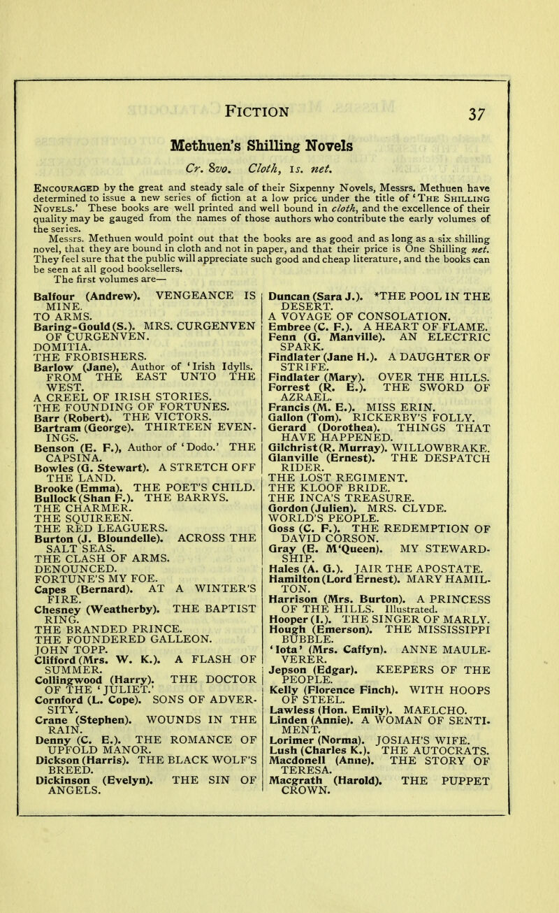 Methuen's Shilling Novels Cr. Svo. Cloth, \s. net. Encouraged by the great and steady sale of their Sixpenny Novels, Messrs. Methuen have determined to issue a new series of fiction at a low price under the title of ' The Shilling Novels.' These books are well printed and well bound in cloth, and the excellence of their quality may be gauged from the names of those authors who contribute the early volumes of the series. Messrs. Methuen would point out that the books are as good and as long as a six shilling novel, that they are bound in cloth and not in paper, and that their price is One Shilling net. They feel sure that the public will appreciate such good and cheap literature, and the books can be seen at all good booksellers. The first volumes are— Balfour (Andrew). VENGEANCE IS MINE. TO ARMS. Baring=GouId(S.). MRS. CURGENVEN OF CURGENVEN. DOMITIA. THE FROBISHERS. Barlow (Jane), Author of ' Irish Idylls. FROM THE EAST UNTO THE WEST. A CREEL OF IRISH STORIES. THE FOUNDING OF FORTUNES. Barr (Robert). THE VICTORS. Bartram (George). THIRTEEN EVEN- INGS. Benson (E. F.), Author of 'Dodo.' THE CAPSINA. Bowles (G. Stewart). A STRETCH OFF THE LAND. Brooke (Emma). THE POET'S CHILD. Bullock (Shan P.). THE BARRYS. THE CHARMER. THE SQUIREEN. THE RED LEAGUERS. Burton (J. Bloundelle). ACROSS THE SALT SEAS. THE CLASH OF ARMS. DENOUNCED. FORTUNE'S MY FOE. Capes (Bernard). AT A WINTER'S FI RE Chesney (Weatherby). THE BAPTIST RING. THE BRANDED PRINCE. THE FOUNDERED GALLEON. JOHN TOPP. Clifford (Mrs. W. K.). A FLASH OF SUMMER. Collingwood (Harry). THE DOCTOR OF THE 'JULIET.' Cornford (L. Cope). SONS OF ADVER- SITY. Crane (Stephen). WOUNDS IN THE RAIN. Denny (C. E.). THE ROMANCE OF UPFOLD MANOR. Dickson (Harris). THE BLACK WOLF'S BREED Dickinson* (Evelyn). THE SIN OF ANGELS. Duncan (Sara J.). *THE POOL IN THE DESERT. A VOYAGE OF CONSOLATION. Embree (C. F.). A HEART OF FLAME. Fenn (G. Manville). AN ELECTRIC SPARK. Findlater (Jane H.). A DAUGHTER OF STRIFE. Findlater (Mary). OVER THE HILLS. Forrest (R. E.). THE SWORD OF AZRAEL. Francis (M. E.). MISS ERIN. Gallon (Tom). RICKERBY'S FOLLY. Gerard (Dorothea). THINGS THAT HAVE HAPPENED. Gilchrist(R. Murray). WILLOWBRAKE. Glanville (Ernest). THE DESPATCH RIDER. THE LOST REGIMENT. THE KLOOF BRIDE. THE INCA'S TREASURE. Gordon (Julien). MRS. CLYDE. WORLD'S PEOPLE. Goss (C. F.). THE REDEMPTION OF DAVID CORSON. Gray (E. M'Queen). MY STEWARD- SHIP. Hales (A. G.). JAIR THE APOSTATE. Hamilton (Lord Ernest). MARY HAMIL- TON. Harrison (Mrs. Burton). A PRINCESS OF THE HILLS. Illustrated. Hooper (I.). THE SINGER OF MARLY. Hough (Emerson). THE MISSISSIPPI BUBBLE. 'Iota' (Mrs. Caffyn). ANNE MAULE- VERER. Jepson (Edgar). KEEPERS OF THE PEOPLE. Kelly (Florence Finch). WITH HOOPS OF STEEL. Lawless (Hon. Emily). MAELCHO. Linden (Annie). A WOMAN OF SENTJ. MENT. Lorimer (Norma). JOSIAH'S WIFE. Lush (Charles K.). THE AUTOCRATS. Macdonell (Anne). THE STORY OF TERESA. Macgrath (Harold). THE PUPPET CROWN.