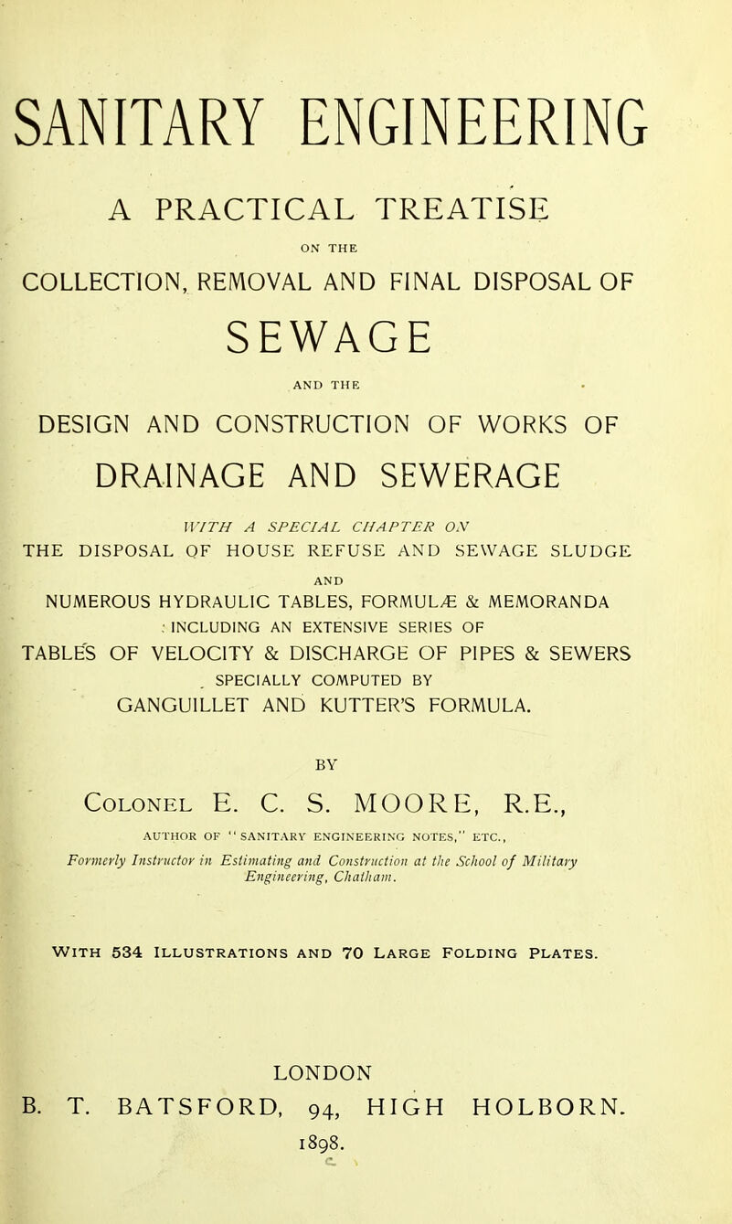 A PRACTICAL TREATISE ON THE COLLECTION, REIVIOVAL AND FINAL DISPOSAL OF SEWAGE AND THE DESIGN AND CONSTRUCTION OF WORKS OF DRAINAGE AND SEWERAGE WITH A SPECIAL CHAPTER ON THE DISPOSAL OF HOUSE REFUSE AND SEWAGE SLUDGE AND NUMEROUS HYDRAULIC TABLES, FORMUL/E & MEMORANDA : INCLUDING AN EXTENSIVE SERIES OF TABLES OF VELOCITY & DISCHARGE OF PIPES & SEWERS SPECIALLY COMPUTED BY GANGUILLET AND KUTTER'S FORMULA. BY Colonel E. C. S. MOORE, R.E., AUTHOR OF SANITARY ENGINEERING NOTES, ETC., Formerly Instructor in Estimating and Construction at the School of Military Engineering, Chatham. WITH 534 ILLUSTRATIONS AND 70 LARGE FOLDING PLATES. LONDON B. T. BATSFORD, 94, HIGH HOLBORN. 1898.