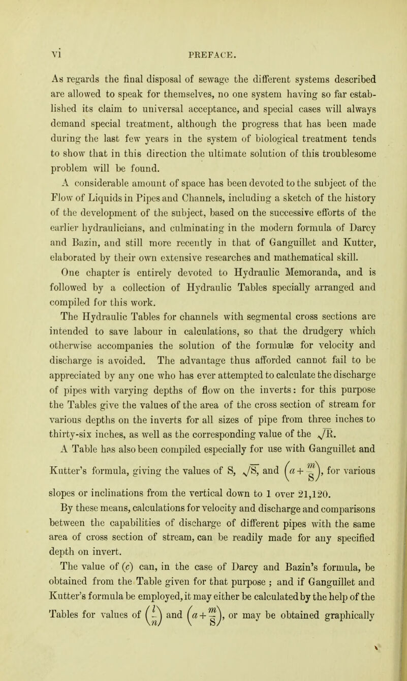 As regards the final disposal of sewage the different systems described are allowed to speak for themselves, no one system having so fer estab- lished its claim to universal acceptance, and special cases will always demand special treatment, although the progress that has been made during the last few years in the system (jf biological treatment tends to show that in this direction the ultimate solution of this troublesome problem will be found. A considerable amount of space has been devoted to the subject of the Flow of Liquids in Pipes and Channels, including a sketch of the history of the development of the subject, based on the successive efforts of the earlier hydraulicians, and culminating in the modern formula of Uarcy and Bazin, and still more recently in that of Ganguillet and Kutter, elaborated by their own extensive researches and mathematical skill. One chapter is entirely devoted to Hydraulic Memoranda, and is followed by a collection of Hydraulic Tables specially arranged and compiled for this work. The Hydraulic Tables for channels with segmental cross sections are intended to save labour in calculations, so that the drudgery which otherwise accompanies the solution of the formulae for velocity and discliarge is avoided. The advantage thus afforded cannot fail to be appreciated by any one who has ever attempted to calculate the discharge of pipes with varying depths of flow on the inverts: for this purpose the Tables give the values of the area of the cross section of stream for various depths on the inverts for all sizes of pipe from three inches to thirty-six inches, as well as the corresponding value of the JR. A Table has also been compiled especially for use with Ganguillet and Kutter's formula, giving the values of S, ^S, and (^ + g )' f^' various slopes or inclinations from the vertical down to 1 over 21,120. By these means, calculations for velocity and discharge and comparisons between the capabilities of discharge of different pipes with the same area of cross section of stream, can be readily made for any specified depth on invert. The value of (c) can, in the case of Uarcy and Bazin's formula, be obtained from the Table given for that purpose ; and if Ganguillet and Kutter's formula be employed, it may either be calculated by the help of the Tables for values of and + or may be obtained graphically