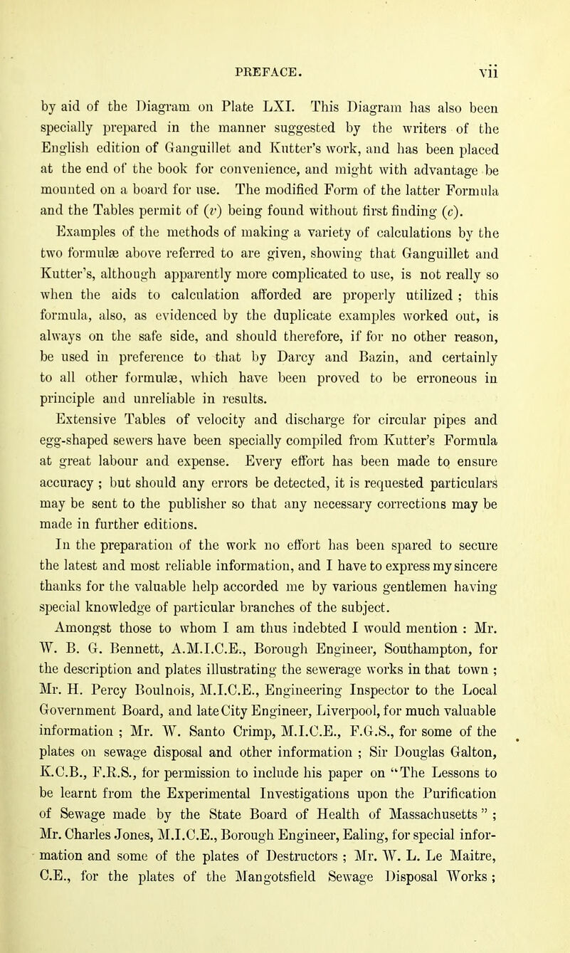 by aid of the Diagram on Plate LXI. This Diagram has also been specially prepared in the manner suggested by the writers of the EngHsli edition of Gaiiguillet and Kntter's work, and has been placed at the end of the book for convenience, and might with advantage be mounted on a board for use. The modified Form of the latter Formula and the Tables permit of (r) being found without first finding (c). Examples of the methods of making a variety of calculations by the two formulfe above referred to are given, showing that Ganguillet and Kutter's, although apparently more complicated to use, is not really so when the aids to calculation afforded are properly utilized ; this formula, also, as evidenced by the duplicate examples worked out, is always on the safe side, and should therefore, if for no other reason, be used in preference to that by Darcy and Bazin, and certainly to all other formulae, which have been proved to be erroneous in principle and unreliable in results. Extensive Tables of velocity and discharge for circular pipes and egg-shaped sewers have been specially comj^iled from Kntter's Formula at great labour and expense. Every effort has been made to ensure accuracy ; but should any errors be detected, it is requested particular^ may be sent to the publisher so that any necessary corrections may be made in further editions. In the preparation of the work no effort has been spared to secure the latest and most reliable information, and I have to express my sincere thanks for the valuable help accorded me by various gentlemen having special knowledge of particular branches of the subject. Amongst those to whom I am thus indebted I would mention : Mr. W. B. Gr. Bennett, A.M.I.C.F., Borough Engineer, Southampton, for the description and plates illustrating the sewerage works in that town ; Mr. H. Percy Boulnois, M.I.C.E., Engineering Inspector to the Local Grovernment Board, and late City Engineer, Liverpool, for much valuable information ; Mr. W. Santo Crimp, M.I.C.E., F.G.S., for some of the plates on sewage disposal and other information ; Sir Douglas Galton, K.C.B., F.R.S., for permission to include his paper on The Lessons to be learnt from the Experimental Investigations upon the Purification of Sewage made by the State Board of Health of Massachusetts ; Mr. Charles Jones, M.I.C.E., Borough Engineer, Ealing, for special infor- mation and some of the plates of Destructors ; Mr. W. L. Le Maitre, C.B., for the plates of the Mangotsfield Sewage Disposal Works ;