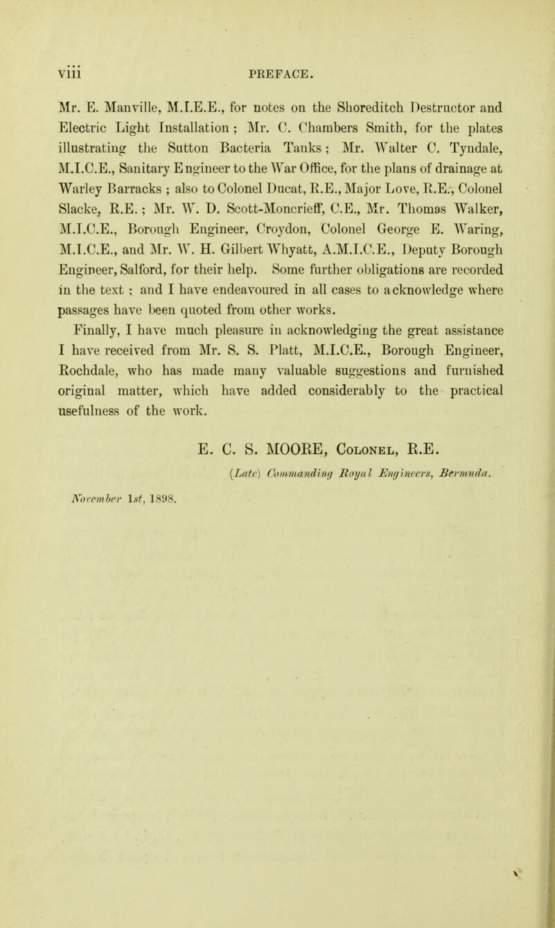 Mr. E. Manville, M.I.E.E., for notes on the Slioreditch Destructor and Electric Light Installation ; Mr. C. Chambers Smith, for the plates illustrating tlie Sutton Bacteria Tanks; Mr. Walter C. Tyndale, M.I.C.E., Sanitary Engineer to the War Office, for the plans of drainage at Warley Barracks ; also to Colonel Ducat, R.E., Major Love, II.E., Colonel Slacke, R.E.; Mr. W. D. Scott-MoncriefiF, C.E., Mr. Thomas Walker, M.I.C.E., Borough Engineer, Croydon, Colonel George E. Waring, M.I.C.E., and Mr. W. H. Gilbert Whyatt, A.M.I.C.E., Deputy Borough Engineer, Salford, for their help. Some further obligations are recorded in the text ; and I have endeavoured in all cases to acknowledge where passages have been quoted from other works. Finally, I have much pleasure in acknowledging the great assistance I have received from Mr. S. S. Piatt, M.I.C.E., Borough Engineer, Rochdale, who has made many valuable suggestions and furnished original matter, which have added considerably to the practical usefulness of the work. E. C. S. MOOEE, Colonel, E.E. {Late) Coiimandtnff Royal Eng'mccrs, Bermiuhi. Koremhcr LsY, LS98.