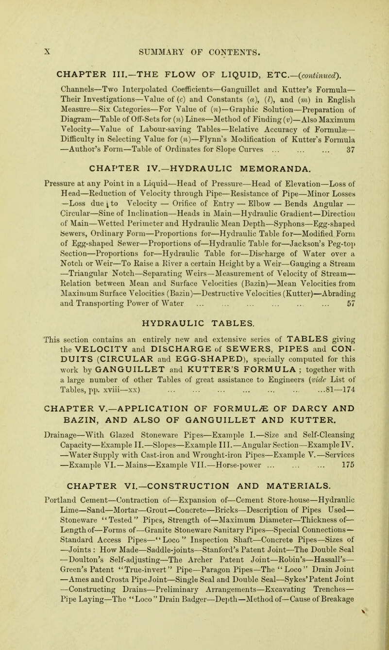CHAPTER III.—THE FLOW OF LIQUID, KTC.—(continued). Channels—Two Interpolated Coefficients—Gaiiguillet and Kutter's Formula— Their Investigations—Value of (c) and Constants («), {I), and (m) in English Measure—Six Categories—For Value of Gra]ihic Solution—Preparation of Diagram—Table of Off-Sets for (n) Lines—Method of Finding {v)—Also Maximum Velocity—Value of Labour-saving Tables—lielative Accuracy of Formulae— Difficulty in Selecting V.alue for {n)—Flynn's Modification of Kutter's Formula —Author's Form—Table of Ordinates for Slope Curves ... ... ... 37 CHAPTER IV.—HYDRAULIC MEMORANDA. Pressure at any Point in a Liquid—Head of Pressure—Head of Elevation—Loss of Head—Reduction of Velocity through Pipe—Resistance of Pipe—Minor Losses —Loss due I to Velocity — Orifice of Entry — Elbow — Bends Angular — Circular—Sine of Inclination—Heads in Main—Hydraulic Gradient—Direction of Main—Wetted Perimeter and Hydraulic Mean Depth—Syphons—Egg-shaped Sewers, Ordinary Form—Proportions for—Hydraulic Table for—Modified Form of Egg-shaped Sewer—Proportions of—Hydraulic Table for—Jackson's Peg-top Section—Proportions for—Hydraulic Table for—Discharge of Water over a Notch or Weir—To Raise a lii ver a certain Height by a Weir—Gauging a Stream —Triangular Notch—Separating Weirs—Measurement of Velocity of Stream— Relation between Mean and Surface Velocities (Bazin)—Mean Velocities from Maximum Surface Velocities (Bazin)—Destructive Velocities (Kutter)—Abrading and Transporting Power of Water ... . ... ... .. ... 57 HYDRAULIC TABLES. This section contains an entirely new and extensive series of TABLES giving the VELOCITY and DISCHARGE of SEWERS, PIPES and CON- DUITS (CIRCULAR and EGG-SHAPED), specially computed for this work byGANGUILLET and KUTTER'S FORMULA; together with a large number of other Tables of great assistance to Engineers (vide List of Tables, pp. xviii—xx) ... ... .. ...81—174 CHAPTER v.—APPLICATION OF FORMULAE OF DARCY AND BAZIN, AND ALSO OF GANGUILLET AND KUTTER, Drainage—With Glazed Stoneware Pipes—Example I.—Size and Self-Cleansing Capacity—Example II.—Slopes—Example 111.—Angular Section—Example IV. —Water Supply with Cast-iron and Wrought-iron Pipes—Example V.—Services —Example VI.—Mains—Example VII.—Horse-power ... ... ... 175 CHAPTER VI.—CONSTRUCTION AND MATERIALS. Portland Cement—Contraction of—Expansion of—Cement Store-house—Hydraulic Lime—Sand—Mortar—Grout—Concrete—Bricks—Description of Pipes Used— Stoneware Tested Pipes, Strength of—Maximum Diameter—Thickness of— Length of—Forms of—Granite Stoneware Sanitary Pipes—Special Connections— Standard Access Pipes—Loco Inspection Shaft—Concrete Pipes—Sizes of —Joints : How Made—Saddle-joints—Stanford's Patent Joint—The Double Seal —Doulton's Self-adjusting—The Archer Patent Joint—Robin's—Hassall's— Green's Patent True-invert Pipe—Paragon Pipes—The  Loco  Drain Joint —Ames and Crosta Pipe Joint—Single Seal and Double Seal—Sykes'Patent Joint —Constructing Drains—Preliminary Arrangements—Excavating Trenches— Pipe Laying—The Loco Drain Badger—Dejith—Method of—Cause of Breakage