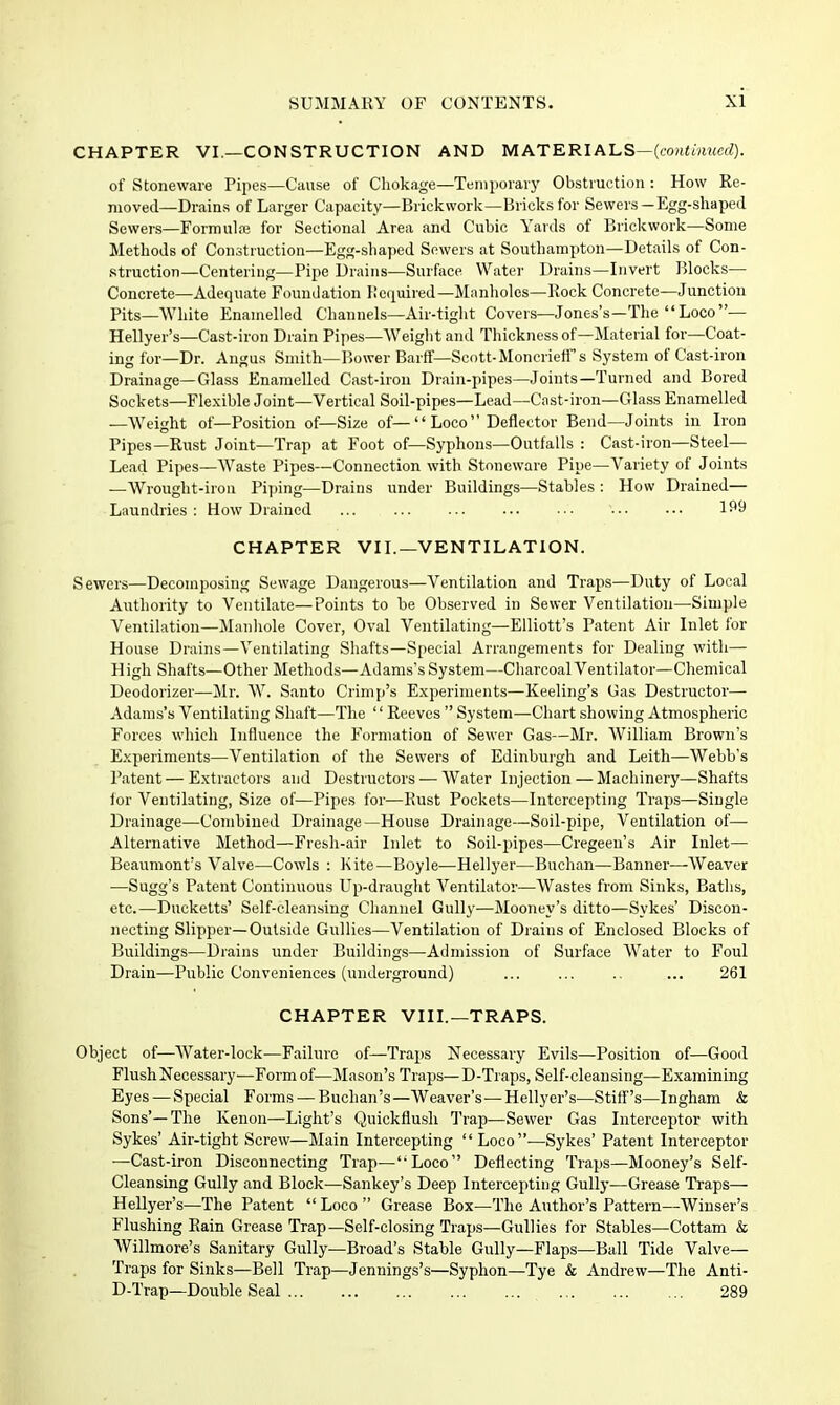 CHAPTER VI.—CONSTRUCTION AND MATERIALS—(tortimtwcZ). of Stoneware Pipes—Cause of Chokage—Tenipoiaiy Obstruction : How Re- moved—Drains of Larger Capacity—Brickwork—Bricks for Sewers—Egg-shaped Sewers—Formula3 for Sectional Area and Cubic Yards of Brickwork—Some Methods of Construction—Egg-shaped Sewers at Southampton—Details of Con- struction—Centering—Pipe Drains—Surface Water Drains—Invert Blocks— Concrete—Adequate Foundation Hcquired—Manlioles—Rock Concrete—Junction Pits—White Enamelled Channels—Air-tight Covers—Jones's—The Loco— Hellyer's—Cast-iron Drain Pipes—Weight and Thickness of—Material for—Coat- ing for—Dr. Angus Smith—Bower Barff—Scott-MoncriefTs System of Cast-iron Drainage—Glass Enamelled Cast-iron Drain-pipes—Joints—Turned and Bored Sockets—Flexible Joint—Vertical Soil-pipes—Lead—Cast-iron—Glass Enamelled —Weight of—Position of—Size of— Loco  Deflector Bend—Joints in Iron Pipes—Rust Joint—Trap at Foot of—Syphons—Outfalls : Cast-iron—Steel- Lead Pipes—Waste Pipes—Connection with Stoneware Pipe—Variety of Joints —Wrought-iron Pijiing—Drains under Buildings—Stables : How Drained— Laundries : How Drained ... 1^9 CHAPTER VII.—VENTILATION. Sewers—Decomposing Sewage Dangerous—Ventilation and Traps—Duty of Local Authority to Ventilate—Points to be Observed in Sewer Ventilation—Simple Ventilation—JIanliole Cover, Oval Ventilating—Elliott's Patent Air Inlet for House Drains—Ventilating Shafts—Special Arrangements for Dealing with— High Shafts—Other Methods—Adams's System—Charcoal Ventilator—Chemical Deodorizer—Mr. W. Santo Crimp's Experiments—Keeling's Gas Destructor— Adams's Ventilating Shaft—The  Reeves  System—Chart showing Atmospheric Forces which Influence the Formation of Sewer Gas—Mr. William Brown's Experiments—Ventilation of the Sewers of Edinburgh and Leith—Webb's Patent — Extractors and Destructors — Water Injection — Machinery—Shafts for Ventilating, Size of—Pipes for—Rust Pockets—Intercepting Traps—Single Drainage—Combined Drainage—House Drainage—Soil-pipe, Ventilation of— Alternative Method—Fresh-air Inlet to Soil-pipes—Cregeen's Air Inlet— Beaumont's Valve—Cowls : Kite—Boyle—Hellyer—Buchan—Banner—Weaver —Sugg's Patent Continuous Up-draught A'^entilator—Wastes from Sinks, Baths, etc.—Ducketts' Self-cleansing Channel Gully—Mooney's ditto—Sykes' Discon- necting Slipper—Outside Gullies—Ventilation of Drains of Enclosed Blocks of Buildings—Drains under Buildings—Admission of Surface Water to Foul Drain—Public Conveniences (underground) ... ... ., ... 261 CHAPTER VIII.—TRAPS. Object of—AVater-lock—Failure of—Trajjs Necessary Evils—Position of—Good Flush Necessary—Form of—Mason's Traps— D-Traps, Self-cleansing—Examining Eyes — Special Forms — Buchan's—Weaver's—Hellyer's—Stiff's—Ingham & Sons'—The Kenon—Light's Quickflush Trap—Sewer Gas Interceptor with Sykes' Air-tight Screw—Main Intercepting Loco—Sykes' Patent Interceptor —Cast-iron Disconnecting Trap—Loco Deflecting Traps—Mooney's Self- Cleansing Gully and Block—Sankey's Deep Intercepting Gully—Grease Traps— Hellyer's—The Patent  Loco  Grease Box—The Author's Pattern—Wiuser's Flushing Rain Grease Trap-Self-closing Traps—Gullies for Stables—Cottam & Willmore's Sanitary Gully—Broad's Stable Gully—Flaps—Ball Tide Valve- Traps for Sinks—Bell Trap—Jennings's—Syphon—Tye & Andrew—The Anti- D-Trap—Double Seal 289