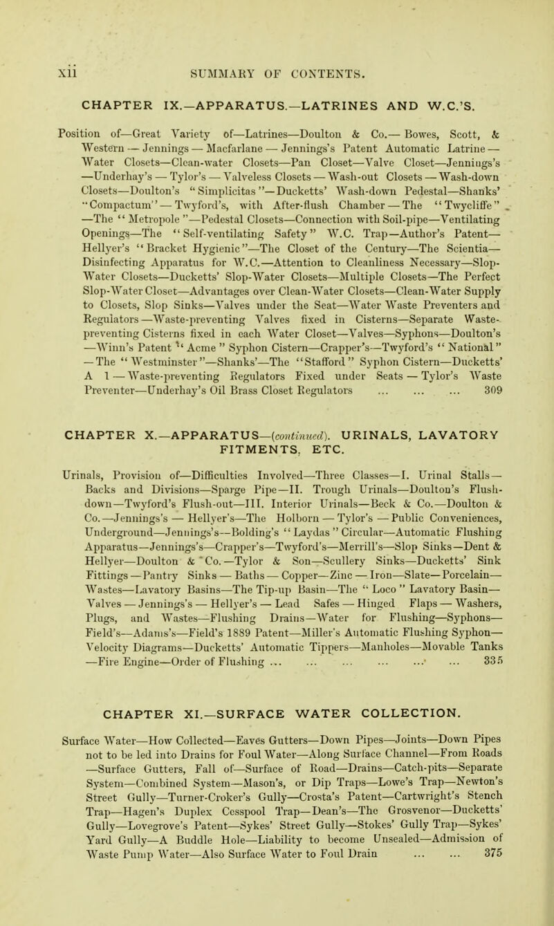 CHAPTER IX.—APPARATUS.—LATRINES AND W.C.'S. Position of—Great Variety of—Latrines—Doultou & Co.— Bowes, Scott, & Western — Jennings — Macfarlane — Jennings's Patent Automatic Latrine — Water Closets—Clean-water Closets—Pan Closet—Valve Closet—Jennings's —Underhay's — Tylor's — Valveless Closets — Wash-out Closets — Wash-down Closet.s—Doulton's  Simplicitas —Ducketts' Wash-down Pedestal—Shanks' Compactum — Twyford's, with After-flush Chamber —The Twycliffe, —The  Metropole —Pedestal Closets—Connection with Soil-pipe—Ventilating Openings—The Self-ventilating Safety W.C. Trap—Author's Patent— Hellyer's  Bracket Hygienic—The Closet of the Century—The Scientia— Disinfecting Apparatus for W.C.—Attention to Cleanliness Necessary—Slop- Water Closets—Ducketts' Slop-Water Closets—Multiple Closets—The Perfect Slop-Water Closet—Advantages over Clean-Water Closets—Clean-Water Supply to Closets, Slop Sinks—Valves under the Seat—Water Waste Preventers and Regulators—Waste-preventing Valves fixed in Cisterns—Separate Waste- preventing Cisterns fixed in each Water Closet—Valves—Syphons—Doulton's —Winn's Patent ^' Acme  Syphon Cistern—Crapper's—Twyford's  National  — The Westminster—Shank.s'—The Staff'ord Syphon Cistern—Ducketts' A 1 — Waste-preventing Regulators Fixed under Seats — Tylor's Waste Preventer—Underhay's Oil Brass Closet Regulators ... 309 CHAPTER X.—APPARATUS—{continued). URINALS, LAVATORY FITMENTS, ETC. Urinals, Provision of—Difficulties Involved—Three Classes—I. Urinal Stalls — Backs and Division.s—Sparge Pipe—II. Trough Urinals—Doulton's Flush- down—Twyl'ord's Flush-out-—III. Interior Urinals—Beck & Co.—Doulton & Co.—Jennings's — Hellyer's—The Holhorn — Tylor's —Public Conveniences, Underground—Jennings's—Bolding's  Laydas  Circular—Automatic Flushing Apparatus—Jennings's—Crapper's—Twyford's—Merrill's—Slop Sinks—Dent & Hellyer—Doulton & ' Co. —Tylor & Son—Scullery Sinks—Ducketts' Sink Fittings —Pantry Sinks — Baths — Copper—Zinc — Iron—Slate—Porcelain— Wastes—Lavatory Basins—The Tip-up Basin—The  Loco  Lavatory Basin— Valves — Jennings's — Hellyer's — Lead Safes — Hinged Flaps — Washers, Plugs, and Wastes—Flushing Drains—Water for Flushing—Syphons— Field's—Adams's—Field's 1889 Patent—Miller's Automatic Flushing Syi^hon— Velocity Diagrams—Ducketts' Automatic Tippers—Manholes—Movable Tanks —Fire Engine—Order of Flushing ... • ... SS.*) CHAPTER XI.—SURFACE WATER COLLECTION. Surface Water—How Collected—Eaves Gutters—Down Pipes—Joints—Down Pipes not to be led into Drains for Foul Water—Along Surface Channel—From Roads —Surface Gutters, Fall of—Surface of Road—Drains—Catch-pits—Separate System—Combined System—Mason's, or Dip Traps—Lowe's Trap—Newton's Street Gully—Turner-Croker's Gully—Crosta's Patent—Cartwright's Stench Trap—Hagen's Duplex Cesspool Trap—Dean's—The Grosvenor—Ducketts' Gully—Lovegrove's Patent—Sykes' Street Gully—Stokes' Gully Trap—Sykes' Yard Gully—A Buddie Hole—Liability to become Unsealed—Admission of Waste Pump Water—Also Surface Water to Fovl Drain 375