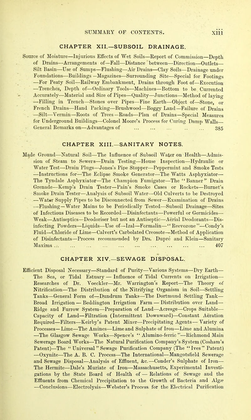 CHAPTER XII.—SUBSOIL DRAINAGE. Source of Moisture—Injurious Effects of Wet Soils—Report of Commission—Depth of Drains—Arrangements of—Fall—Distance between—Direction—Outlets— Silt Basin—Use of Sumps—Flushing—Air Drains—Clay Soils—Drainage under Foundations—Buildings —Magazines—Surrounding Site—Special for Footings •—For Peaty Soil—Railway Embankment, Drains through Foot of—Execution —Trenches, Depth of—Ordinary Tools—Machines—Bottom to be Currented Accurately—Material and Size of Pi[ies—Quality—Junctions—Method of laying —Filling in Trench—Stones over Pipes—Fine Earth—Object of—Stone, or French Drains—Hand Packing—Brushwood—Boggy Land—Failure of Drains —Silt—Vermin—Roots of Trees—Roads—Plan of Drains—Special Measures for Underground Buildings—Colonel Moore's Process for Curing Damp Walls General Remarks on—Advantages of ... .. ... 335 CHAPTER XIII.—SANITARY NOTES. Made Ground—Natural Soil—The Influence of Subsoil Water on Health—Admis- sion of Steam to Sewers—Drain Testing—House Inspection—Hydraulic or Water Test—Drain Plugs—Jones's Pipe Stopper—Peppermint and Smoke Tests —Instructions for—The Eclipse Smoke Generator—The Watts Asphyxiator— The Tyndale Asphyxiator—The Champion Fumigator—The Banner Drain Grenade—Kemp's Drain Tester—Pain's Smoke Cases or Rockets—Burnet's Smoke Drain Tester—Analysis of Subsoil Water—Old Culverts to be Destroyed —Watsr Supply Pipes to be Disconnected from Sewer—Examination of Drains —Flushing—Water Mains to be Periodically Tested—Subsoil Drainage—Sites of Infectious Diseases to be Recorded—Disinfectants—Powerful or Germicides— Weak—Antiseptics—Deodoriser but not an Antiseptic—Aerial Deodorant.s—Dis- infecting Powders—Liquids—Use of—Izal—Formalin— Reevozone—Condy's Fluid—Chloride of Lime—Calvert's Carbolated Creosote^Method of Application of Disinfectants—Process recommended by Drs. Dupre and Klein—Sanitary Maxims ... ... ... 407 CHAPTER XIV.—SEWAGE DISPOSAL. EflScient Disposal Necessary—Standard of Purity—Various Systems—Dry Earth— The Sea, or Tidal Estuary — Influence of Tidal Currents on Irrigation— Researches of Dr. Voeckler—Mr. Warrington's Report—The Theory of Nitrification—The Distribution of the Nitrifying Organism in Soil—Settling Tanks—General Form of—Dundrum Tanks—The Dortmund Settling Tank— Broad Irrigation — Beddington Irrigation Farm — Distribution over Land- Ridge and Furrow System—Preparation of Land—Acreage—Crops Suitable— Capacity of Land—Filtration (Intermittent Downward)—Constant Aeration Required—Filters—Keirby's Patent Mixer—Precipitating Agents^—Variety of Processes—Lime—The Amines—Lime and Sulphate of Iron—Lime and Alumina —The Glasgow Sewage Works—Spence's  Alumino-ferric —Richmond Main Sewerage Board Works—The Natural Purification Company's System (Cosham's Patent)—The  Universal  Sewage Purification Company (The Ives Patent) —Oxynite—The A. B. C. Process—The International—Mangotsfield Sewerage and Sewage Disposal—Analysis of Effluent, &c.—Couder's Sulphate of Iron— The Hermite—Dale's Muriate of Iron—Massachusetts, Experimental Investi- gations by the State Board of Health of — Relations of Sewage and the Effluents from Chemical Precipitation to the Growth of Bacteria and Algi^ —Conclu.sions—Electrolysis—Web.ster's Process for the Electrical Purification