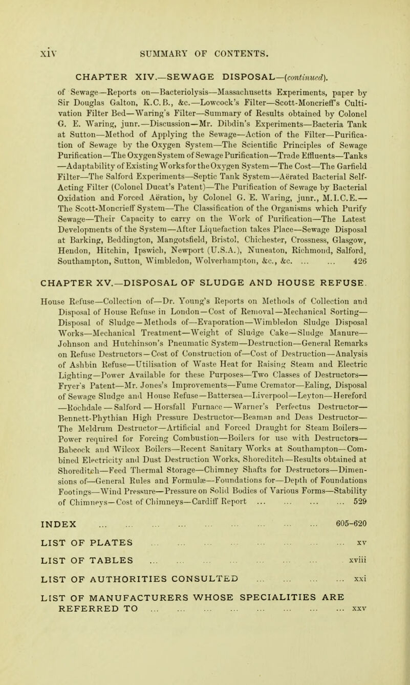 CHAPTER XIV.—SEWAGE DISPOSAL—{cmthiurd). of Sewage—Reports on—Bacteriolysis—Massachusetts Experiments, paper by Sir Douglas Galton, K.C. B., &c.—-Lowcock's Filter—Scott-Moncrieff's Culti- vation Filter Bed—Warings Filter—Summary of Results obtained by Colonel G. E. Waring, junr.—Discussion—Mr. Dibdin's Experiments—Bacteria Tank at Sutton—Method of Applying the Sewage—Action of the Filter—Purifica- tion of Sewage by the Oxygen System—The Scientific Principles of Sewage Purification—The Oxygen System of Sewage Purification—Trade Effluents—Tanks —Adaptability of Existing Works for the Oxygen System—The Cost—The Garfield Filter—The Salford Experiments—Septic Tank System—Aerated Bacterial Self- Acting Filter (Colonel Ducat's Patent)—The Purification of Sewage by Bacterial Oxidation and Forced Aeration, by Colonel G. E. Waring, junr., M.I.C.E.— The Scott-Moncrietf System—The Classification of the Organisms which Purify Sewage—Tiieir Cajjacity to carry on the Work of Purification—The Latest Developments of the System—After Liquefaction takes Place—Sewage Disposal at Barking, Beddington, Mangotsfield, Bristol, Chichester, Crossness, Glasgow, Heudon, Hitchin, Ipswich, Newport (U.S.A.), Nuneaton, Richmond, Salford, Southampton, Sutton, Wimbledon, Wolverhampton, &c., &c. ... ... 426 CHAPTER XV.—DISPOSAL OF SLUDGE AND HOUSE REFUSE. House Refuse—Collection of—Dr. Young's Rejtorts on Methods of Collection and Disposal of House Refn.se in London—Cost of Removal—Mechanical Sorting— Dispo,sal of Sludge—Methods of—Evaporation—Wimbledon Sludge Disposal Works—Jlechanical Treatment—Weight of Sluiige Cake—Sludge Manure— Johnson and Hutchinson's Pneumatic System—Destruction—General Remarks on Refuse Destructors —Cost of Construction of—Cost of Destruction—Analysis of Ashbin Refuse—Utilisation of Waste Heat for Raisin;^; Steam and Electric Lighting—Power Available for these Purposes—Two Classes of Destructors— Fryers Patent—Mr. Jones's Improvements—Fume Cremator—Ealing, Di-sposal of Sewage Sludge and House Refuse—Battersea—Liverpool—Leyton—Hereford —Rochdale — Salford — Horsfall Furnace — Warner's Perfectns Destructor— Bennett-Phythian High Pressure Destructor—Beaman and Dcas Destructor— The Meldrum Destructor—Artificial and Forced Draught for Steam Boilers— Power required for Forcing Combustion—Boilers lor use with Destructors— Babcock and Wilcox Boilers—Recent Sanitary Works at Southampton—Com- bined Electricity and Dust Destruction Works, Shoreditch—Re.su]ts obtained at Shoreditch—Feed Thermal Storage—Chimney Shafts for Destructors—Dimen- sions of—General Rules and Formulae—Foundations for—Depth of Foundations Footings—Wind Pressure—Pressure on Solid Bodies of Various Forms—Stability of Chimneys—Cost of Chimneys—Cardiff Report 529 INDEX 605-620 LIST OF PLATES xv LIST OF TABLES xviii LIST OF AUTHORITIES CONSULTED xxi LIST OF MANUFACTURERS WHOSE SPECIALITIES ARE REFERRED TO xxv