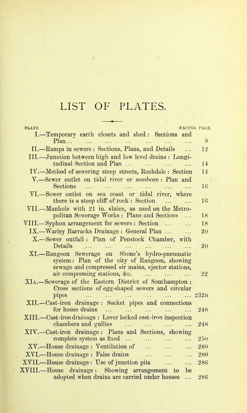 PLATK FACING I'AGE I.—Temporary earth closets and shed : Sections and Plan 8 II.—Eamps in sewers : Sections, Plans, and Details ... 12 III. —Junction between high and low level drains : Longi- tudinal Section and Plan ... ... ... ... 14 IV. —Method of sewering steep streets, Rochdale : Section 14 V. —Sewer outlet on tidal river or seashore : Plan and Sections ... ... ... ... ... ... IG YI.—Sewer outlet on sea coast or tidal river, where there is a steep cliff of rock : Section ... ... IG VII.—Manhole with 21 in. sluice, as used on the Metro- politan Sewerage Works : Plans and Sections ... 18 YIII.—Syphon arrangement for sewers : Section ... ... 18 IX.—Warley Barracks Drainage : General Plan 20 X.—Sewer outfall : Plan of Penstock Chamber, with Details 20 XI.—Eangoon Sewerage on Shone's hydro-pneumatic system: Plan of the city of Rangoon, showing sewage and compressed air mains, ejector stations, air compressing stations, &c. ... ... ... 22 XIa.— Sewerage of the Eastern District of Southampton : Cross sections of egg-shaped sewers and circular pipes ... ... ... ... ... ... 232b XII.—Cast-iron drainage : Socket pipes and connections for house drains ... ... ... ... ... 248 XIII. —Cast-iron drainage : Lever locked cast-iron inspection chambers and gullies ... ... ... ... 248 XIV. —Cast-iron drainage : Plans and Sections, showing complete system as fixed ... ... ... ... 250 XV.—House drainage : Ventilation of ... ... ... 280 XVI.—House drainage : False drains 280 XVII.—House drainage : Use of junction pits ... ... 286 XVIII.—House drainage: Showing arrangement to be adopted when drains are carried under houses ... 28G