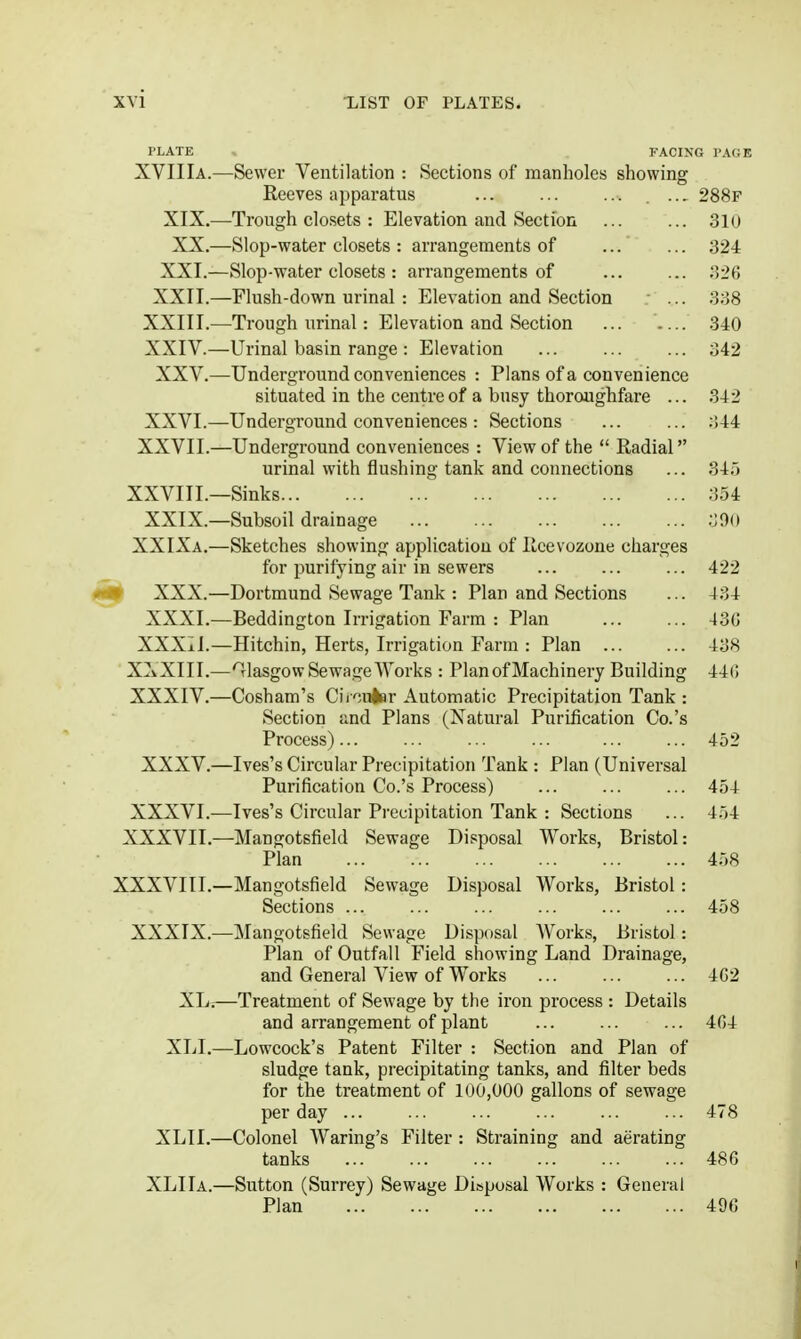 PLATE FACING PAGE XVIIIa.—Sewer Ventilation : Sections of manholes showing Reeves apparatus ... ... ... . .., 288f XIX.—Trough closets : Elevation and Section 310 XX.—Slop-water closets : arrangements of ... ... 324 XXI.—Slop-water closets : arrangements of ... ... 326 XXII.—Flush-down urinal : Elevation and Section ... 338 XXIII. —Trough urinal: Elevation and Section 340 XXIV. —Urinal basin range : Elevation ... ... ... 342 XXV.—Underground conveniences : Plans of a convenience situated in the centre of a busy thoroughfare ... 342 XXVI.—Underground conveniences : Sections ... ... ;!44 XXVII.—Underground conveniences : View of the  Radial urinal with flushing tank and connections ... 34;j XXVIII.—Sinks 354 XXIX.—Subsoil drainage .Oo XXIXa.—Sketches showing application of Rcevozone charges for purifying air in sewers ... ... ... 422 W XXX.—Dortmund Sewage Tank : Plan and Sections ... 434 XXXI.—Beddington Irrigation Farm : Plan 43C XXX±I.—Hitchin, Herts, Irrigation Farm : Plan 438 XXXIII. —'Glasgow Sewage AVorks : Plan of Machinery Building 44(5 XXXIV. —Cosham's Cii'';u4ar Automatic Precipitation Tank : Section and Plans (Natural Purification Co.'s Process) 452 XXXV.—Ives's Circular Precipitation Tank : Plan (Universal Purification Co.'s Process) ... ... ... 454 XXXVI.—Ives's Circular Precipitation Tank : Sections ... 454 XXXVII.—Mangotsfield Sewage Disposal Works, Bristol: Plan 458 XXXVIII.—Mangotsfield Sewage Disposal Works, Bristol: Sections ... ... ... ... ... ... 458 XXXIX.—Mangotsfield Sewage Disposal Works, Bristol: Plan of Outfall Field showing Land Drainage, and General View of Works ... ... ... 4G2 XL;—Treatment of Sewage by the iron process : Details and arrangement of plant ... ... ... 404 XLI.—Lowcock's Patent Filter : Section and Plan of sludge tank, precipitating tanks, and filter beds for the treatment of 100,000 gallons of sewage per day ... ... ... ... ... ... 478 XLTI.—Colonel Waring's Filter : Straining and aerating tanks ... ... ... ... ... ... 486 XLIIa.—Sutton (Surrey) Sewage Disposal Works : General Plan 496
