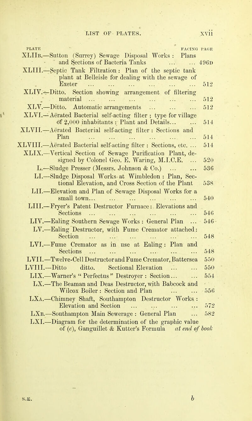 PLATE FACING PAftE XLTTb.—Sutton (Surrey) Sewage Disposal Works: Plans and Sections of Bacteria Tanks ... ... 4961) XLIII.—Septic Tank Filtration: Plan of the septic tank plant at Belleisle for dealing with the sewage of Exeter ... ... ... ... ... ... 512 XLIV.—Ditto. Section showing arrangement of filtering material ... ... ... ... ... ... 512 XLV.—Ditto. Automatic arrangements ... ... ... 512 XLVI.—Aerated Bacterial self-acting filter; type for village of 2,000 inhabitants : Plant and Details... ... 514 XLVII.—Aerated Bacterial self-acting filter : Sections and Plan 514 XLVIII.—Aerated Bacterial self-acting filter : Sections, etc. ... 514 XLIX.—Vertical Section of Sewage Purification Plant, de- signed by Colonel Geo. E. Waring, M.I.C.E. ... 520 L.—Sludge Presser (Messrs. Johnson & Co.) ... ... 536 LI.—Sludge Disposal Works at Wimbledon : Plan, Sec- tional Elevation, and Cross Section of the Plant 538 LII.—Elevation and Plan of Sewage Disposal Works for a small town... ... ... ... ... ... 540 LIII.—Fryer's Patent Destructor Furnace: Elevations and Sections ... ... ... ... ... ... 546 LIV.—Ealing Southern Sewage Works : General Plan ... 546- LV.—Ealing Destructor, with Fume Cremator attached: Section ... ... ... ... ... ... 548 LVI.—Fume Cremator as in use at Ealing : Plan and Sections ... ... ... ... ... ... 548 LVII.—Twelve-Cell Destructor and Fume Cremator, Battersea 550 LVIIL—Ditto ditto. Sectional Elevation 550 LIX.—Warner's Perfectus Destroyer : Section 554 LX.—The Beaman and Deas Destructor, with Babcock and Wilcox Boiler : Section and Plan ... ... 556 LXa.—Chimney Shaft, Southampton Destructor Works : Elevation and Section ... ... ... ... 572 LXb.—Southampton Main Sewerage : General Plan ... 582 LXI.—Diagram for the determination of the graphic value of (c), Ganguillet & Kutter's Formula at end of hook S.E. h