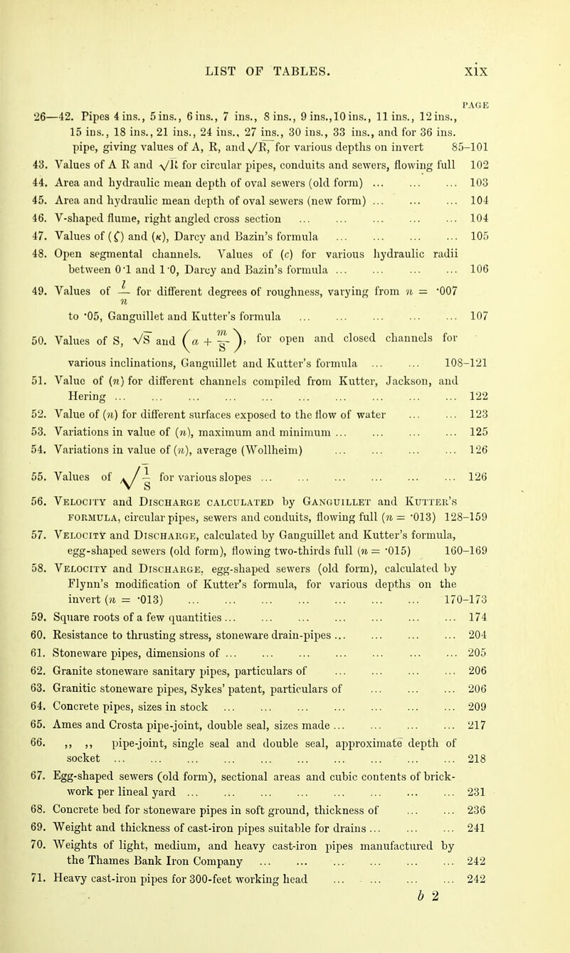 PAGE 26—42. Pipes 4ins., 5ins., 6ins., 7 ins., Sins., 9 ins.,10ins., llins., 12ins., 15 ins., 18 ins., 21 ins., 24 ins., 27 ins., 30 ins., 33 ins., and for 36 ins. pipe, giving values of A, R, and^R, for various depths on invert 85-101 43. Values of A R and -yjll for circular pipes, conduits and sewers, flowing full 102 44. Area and hydraulic mean depth of oval sewers (old form) 103 45. Area and hydraulic mean depth of oval sewers (new form) ... 104 46. V-shaped flume, right angled cross section ... ... ... 104 47. Values of (0 and (k), Darcy and Bazin's formula ... 105 48. Open segmental channels. Values of (c) for various hydraulic radii between 01 and 1'0, Darcy and Bazin's formula ... ... 106 49. Values of — for difJ'erent degi-ees of roughness, varying from n = '007 to'05, Ganguillet and Kutter's formula ... 107 50. Values of S, VS and (« + |-}' °P® ^'^^ channels for various inclinations, Ganguillet and Kutter's formula ... ... 108-121 51. Value of («) for different channels compiled from Kutter, Jackson, and Hering 122 52. Value of ()i) for different surfaces exposed to the flow of water ... ... 123 53. Variations in value of (ji), maximum and minimum ... 125 54. Variations in value of (ii), average (Wollheim) 126 55. Values of /y/'^ for various slopes ... ... ... ... ... ... 126 56. Velocity and Discharge calculated by Ganguillet and Kutter's FORMULA, circular pipes, sewers and conduits, flowing full {n = OlS) 128-159 57. Velocity and Di.scharge, calculated by Ganguillet and Kutter's formula, egg-shaped sewers (old form), flowing two-thirds full {n — 015) 160-169 58. Velocity and Discharge, egg-shaped sewers (old form), calculated by Flynn's modification of Kutter's formula, for various depths on the invert {n = -013) 170-173 59. Square roots of a few quantities 174 60. Resistance to thrusting stress, stoneware drain-pipes 204 61. Stoneware pipes, dimensions of 205 62. Granite stoneware sanitary pipes, particulars of 206 63. Granitic stoneware pij)es, Sykes' patent, particulars of ... ... ... 206 64. Concrete pipes, sizes in stock ... 209 65. Ames and Crosta pipe-joint, double seal, sizes made ... ... 217 66. ,, ,, pipe-joint, single seal and double seal, approximate depth of socket 218 67. Egg-shaped sewers (old form), sectional areas and cubic contents of brick- work per lineal yard 231 68. Concrete bed for stoneware pipes in soft ground, thickness of 236 69. Weight and thickness of cast-iron pipes suitable for drains 241 70. Weights of light, medium, and heavy cast-iron pipes manufactured by the Thames Bank Iron Company 242 71. Heavy cast-iron pipes for 300-feet working head 242 b 2