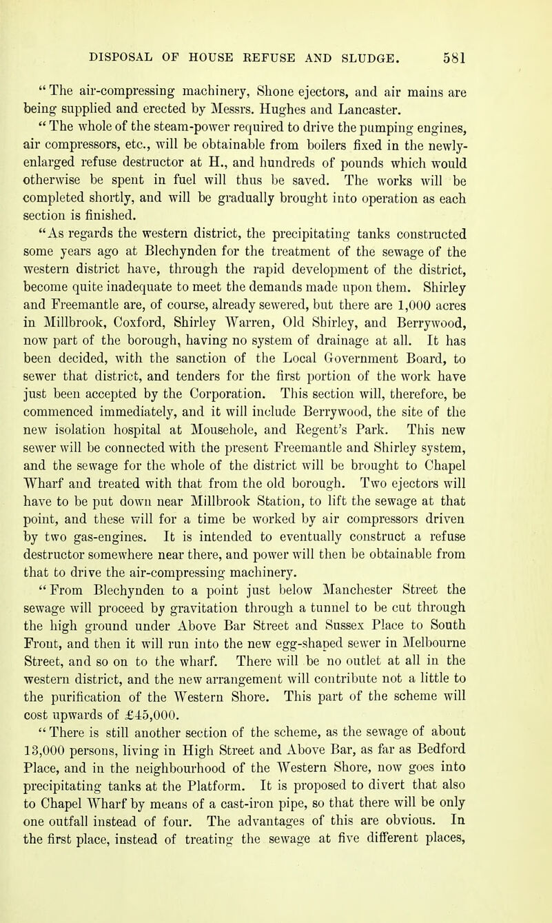  The air-compressing machinery, Shone ejectors, and air mains are being supplied and erected by Messrs. Hughes and Lancaster.  The whole of the steam-power required to drive the pumping engines, air compressors, etc., will be obtainable from boilers fixed in the newly- enlarged refuse destructor at H., and hundreds of pounds which would otherwise be spent in fuel will thus be saved. The works will be completed shortly, and will be gradually brought into operation as each section is finished. As regards the western district, the precipitating tanks constructed some years ago at Blechynden for the treatment of the sewage of the western district have, through the rapid development of the district, become quite inadequate to meet the demands made upon them. Shirley and Freemantle are, of course, already sewered, but there are 1,000 acres in Millbrook, Coxford, Shirley Warren, Old Shirley, and Berrywood, now part of the borough, having no system of drainage at all. It has been decided, with the sanction of the Local Government Board, to sewer that district, and tenders for the first portion of the work have just been accepted by the Corporation. This section will, therefore, be commenced immediately, and it will include Berrywood, the site of the new isolation hospital at Mousehole, and Regent's Park. This new sewer will be connected with the present Freemantle and Shirley system, and the sewage for the whole of the district will be brought to Chapel Wharf and treated with that from the old borough. Two ejectors will have to be put down near Millbrook Station, to lift the sewage at that point, and these will for a time be worked by air compressors driven by two gas-engines. It is intended to eventually construct a refuse destructor somewhere near there, and power will then be obtainable from that to drive the air-compressing machinery.  From Blechynden to a point just below Manchester Street the sewage will proceed by gravitation through a tunnel to be cut through the high ground under Above Bar Street and Sussex Place to South Front, and then it will run into the new egg-shaped sewer in Melbourne Street, and so on to the wharf. There will be no outlet at all in the western district, and the new arrangement will contribute not a little to the purification of the Western Shore. This part of the scheme will cost upwards of £45,000.  There is still another section of the scheme, as the sewage of about 13,000 persons, living in High Street and Above Bar, as far as Bedford Place, and in the neighbourhood of the AVestern Shore, now goes into precipitating tanks at the Platform. It is proposed to divert that also to Chapel Wharf by means of a cast-iron pipe, so that there will be only one outfall instead of four. The advantages of this are obvious. In the first place, instead of treating the sewage at five different places,
