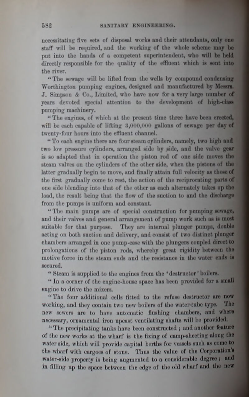 ncooasitatini; five wlii of diapoiul n-orks nml tlicir nttcndiintK, oiil}' one staff nrill be re<|uirF>l, niid tlic ivurkiiiK of tlu' nlmle nchenii' ma; bs put into the hands of a com|ictent superintendent, wlio will be held directlr responsible for the i|iulit7 of the effluent nhich is sent into the river. The sewBfre will be lifted from the wells by eomponinl condensing Worthington pumpinf; engines, designed and mannfuctured by Mem*. .1. Simpoin * Co., Limite<l, who have now for a very large number of rears dcvuted special attention to the development nf highH'laa pnmpln;; machinery.  The engines, of which at the present time three have been erected, will be each rapoble of lifting .t,i«'o, i gallons of sewage per day of twcnty-fuur hours into the ctHuent channel. To each engine there are four steam cylinders, namely, two high and two low prenurv l ylinders, arninge<l aidu by siile. anri the vnlve gear is so adapted tliat in opL-ratiun tlio piHton nxl nf i>nc side moves the steam valves on the cylinders of the other side, when the pistons of tlia latter grailually liegin to move, and finally attain full veliK'ity us thane of the fiml )nudually cnmi- to rest, the action of the reciprucating parts of one side blending into that of the other as each alternately takes up tho load, the result imng that the flow of the suction to and the discharge from the pumpa is uniform and constant. The main pumps arc of npn'ial construction for pumping sewage, and their valves and general arrangement of pump work such us is most suitable for that puqxjse. They are iiitcnial plunger pimi|is, double acting on both suction and delivery, and cnnslst of two distinct plunu'er chambers arranged in one pnmp-cane with the plungeni coupled direct to prolongations of the piston ro<lB, whereby great rigidity U'twirn the motive force in the steam ends and the resistance in the water ends is secured.  Ktearn is supplied to the engines from the ' destructor' boilers.  In a corner of the engine-house space has liei n provided for a small engine to drive the mixers. The four aiMitioiuil celU filtc-d to the refuse destructor are now working, and tliey contain two new Ixiilerx of the wnlcr tubc ly|)c. The new sewers are to have iiutonnitic Hushing i-hiiinberB, and whore necessary, omanientul iron upcast ventilating shafts will be provided. The precipitjitiiig tanks have l)een construi tiKl ; and another feature of the new works at the wharf in the lixing of cainp-slieeting along the woterside, which will provide uipilal berths for vessels such o« come to the wharf with cargiws of stone. TImih the value nf the Corporation's wat/;r-«ijlo property Is biiing aiignic iiti'd to a eoiisiderulilc degree ; and in filling up the sjmce between tlie edge of the old wlmif and the new