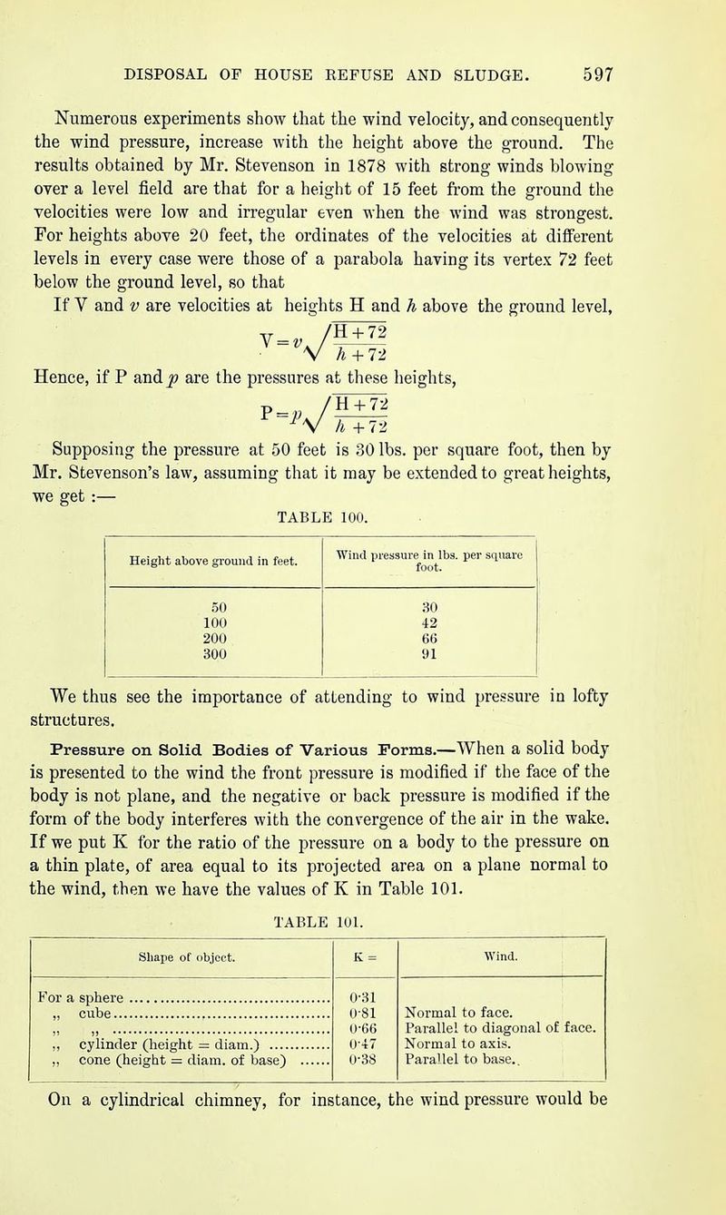 Numerous experiments show that the wind velocity, and consequently the wind pressure, increase with the height above the ground. The results obtained by Mr. Stevenson in 1878 with strong winds blowing over a level field are that for a height of 15 feet from the ground the velocities were low and irregular even when the wind was strongest. For heights above 20 feet, the ordinates of the velocities at diiFerent levels in every case were those of a parabola having its vertex 72 feet below the ground level, so that If V and V are velocities at heights H and h above the ground level, + 72 + 72 Hence, if P and^ are the pressures at these heights, ■H + 72 li +72 Supposing the pressure at 50 feet is 30 lbs. per square foot, then by Mr. Stevenson's law, assuming that it may be extended to great heights, we get :— TABLE 100. Height above ground in feet. Wind pressure in lbs. per square foot. 50 30 100 42 200 66 300 91 We thus see the importance of attending to wind pressure in lofty structures. Pressure on Solid Bodies of Various Forms.—When a solid body is presented to the wind the front pressure is modified if the face of the body is not plane, and the negative or back pressure is modified if the form of the body interferes with the convergence of the air in the wake. If we put K for the ratio of the pressure on a body to the pressure on a thin plate, of area equal to its projected area on a plane normal to the wind, then we have the values of K in Table 101. TABLE 101. Shape of object. K = Wind. 0-31 0-81 0-66 0+7 0-38 Normal to face. Parallel to diagonal of face. Normal to axis. Para'lei to base.. ,, cylinder (height — diam.) ,, cone (height — diam. of base) On a cylindrical chimney, for instance, the wind pressure would be