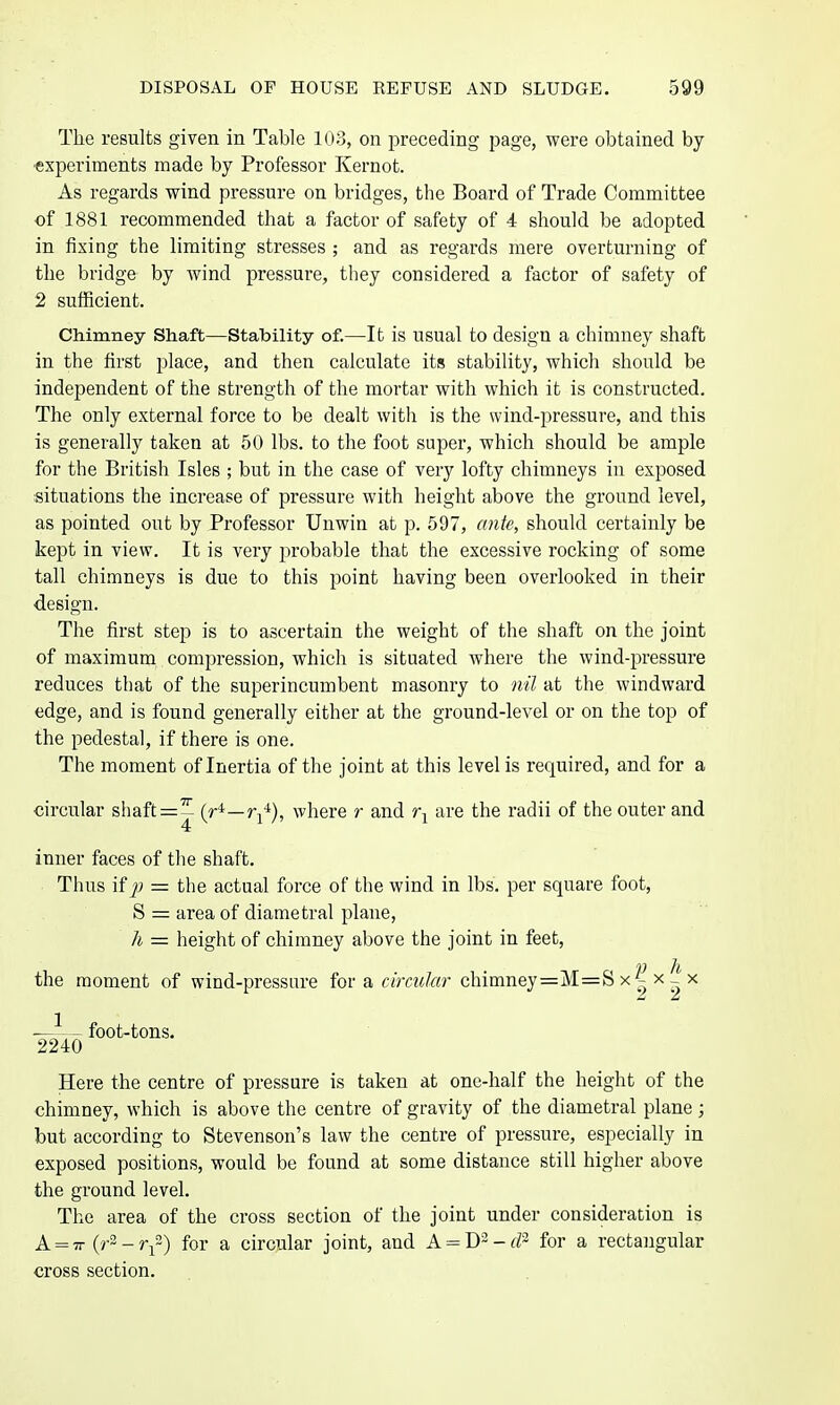 The results given in Table 103, on preceding page, were obtained by experiments made by Professor Kernot. As regards wind pressure on bridges, the Board of Trade Committee of 1881 recommended that a factor of safety of 4 should be adopted in fixing the limiting stresses ; and as regards mere overturning of the bridge by wind pressure, they considered a factor of safety of 2 sufficient. Chimney Shaft—Stability of.—It is usual to design a chimney shaft in the first place, and then calculate its stability, which should be independent of the strength of the mortar with which it is constructed. The only external force to be dealt with is the wind-pressure, and this is generally taken at 50 lbs. to the foot super, which should be ample for the British Isles ; but in the case of very lofty chimneys in exposed situations the increase of pressure with height above the ground level, as pointed out by Professor Unwin at p. 597, ante, should certainly be kept in view. It is very probable that the excessive rocking of some tall chimneys is due to this point having been overlooked in their design. The first step is to ascertain the weight of the shaft on the joint of maximum compression, which is situated where the wind-pressure reduces that of the superincumbent masonry to nil at the windward edge, and is found generally either at the ground-level or on the top of the pedestal, if there is one. The moment of Inertia of the joint at this level is required, and for a circular sliaft=:^ (^*—where r and are the radii of the outer and inner faces of the shaft. Thus Hp — the actual force of the wind in lbs, per square foot, S = area of diametral plane, h = height of chimney above the joint in feet, the moment of wind-pressure for a cim«/«r chimney=M=S x x | x -—^— foot-tons. 2240 Here the centre of pressure is taken at one-half the height of the chimney, which is above the centre of gravity of the diametral plane ; but according to Stevenson's law the centre of pressure, especially in exposed positions, would be found at some distance still higher above the ground level. The area of the cross section of the joint under consideration is A = TT (r2 - r{~) for a circular joint, and A = - cP' for a rectangular cross section.
