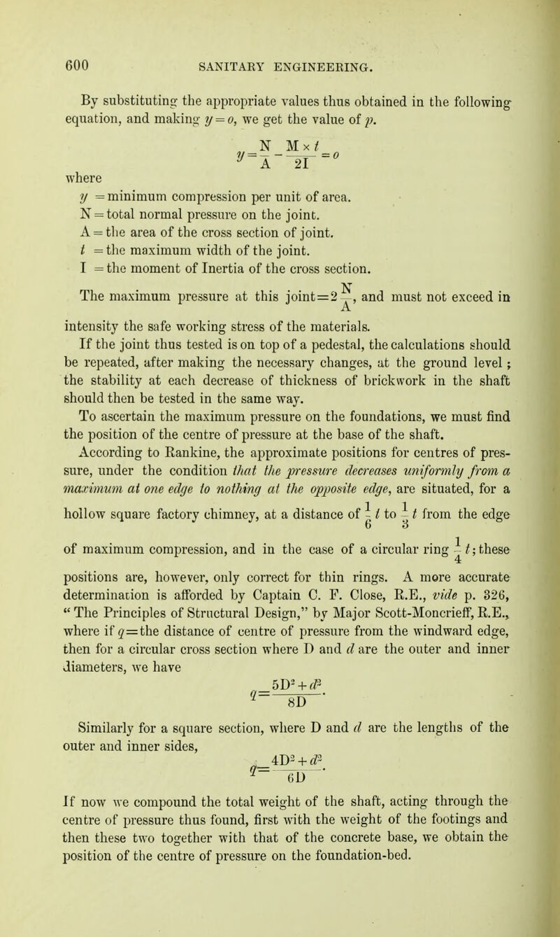 By substituting the appropriate values thus obtained in the following equation, and making- y = o, we get the value of p. where y = minimum compression per unit of area. N = total normal pressure on the joint. A = tlie area of the cross section of joint. t = the maximum width of the joint. I = the moment of Inertia of the cross section. The maximum pressure at this joint=2^, and must not exceed in intensity the safe working stress of the materials. If the joint thus tested is on top of a pedestal, the calculations should be repeated, after making the necessary changes, at the ground level; the stability at each decrease of thickness of brickwork in the shaft should then be tested in the same way. To ascertain the maximum pressure on the foundations, we must find the position of the centre of pressure at the base of the shaft. According to Rankine, the approximate positions for centres of pres- sure, under the condition iliat the pressure decreases uniformly from a maxinmm at one edye to nothiny at the opposite edye, are situated, for a hollow square factory chimney, at a distance of / to ^ ^ from the edge of maximum compression, and in the case of a circular ring these positions are, however, only correct for thin rings. A more accurate determination is afforded by Captain C. F. Close, R.E., vide p. 326,  The Principles of Structural Design, by Major Scott-Moncrieff, E.E., where if (7=the distance of centre of pressure from the windward edge, then for a circular cross section where I) and d are the outer and inner diameters, we have Similarly for a square section, where D and d are the lengths of the outer and inner sides, If now we compound the total weight of the shaft, acting through the centre of pressure thus found, first with the weight of the footings and then these two together with that of the concrete base, we obtain the position of the centre of pressure on the foundation-bed.