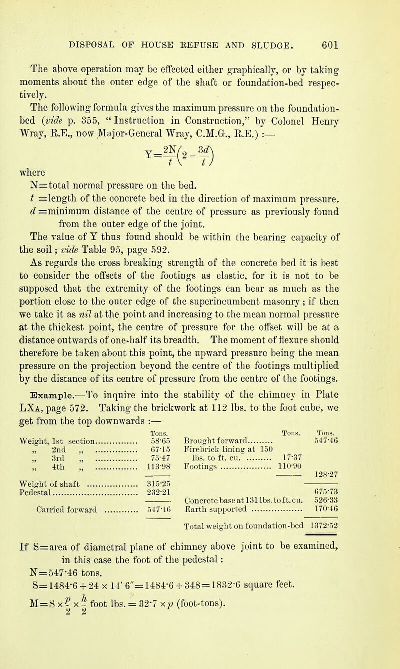 The above operation may be effected either graphically, or by taking moments about the outer edge of the shaft or foundation-bed respec- tively. The following formula gives the maximum pressure on the foundation- bed {vide p. 355,  Instruction in Construction, by Colonel Henry Wray, R.E., now Major-General Wray, C.M.G., R.E.) :— 't\ t where N=total normal pressure on the bed. t =length of the concrete bed in the direction of maximum pressure. d =minimum distance of the centre of pressure as previously found from the outer edge of the joint. The value of Y thus found should be within the bearing capacity of the soil; vide Table 95, page 592. As regards the cross breaking strength of the concrete bed it is best to consider the offsets of the footings as elastic, for it is not to be supposed that the extremity of the footings can bear as much as the portion close to the outer edge of the superincumbent masonry; if then we take it as nil at the point and increasing to the mean normal pressure at the thickest point, the centre of pressure for the offset will be at a distance outwards of one-half its breadth. The moment of flexure should therefore be taken about this point, the upward pressure being the mean pressure on the projection beyond the centre of the footings multiplied by the distance of its centre of pressure from the centre of the footings. Example.—To inquire into the stability of tlie chimney in Plate LXa, page 572. Taking the brickwork at 112 lbs. to the foot cube, we get from the top downwards :— Tons. Tons. Tons. Weight, 1st section r)8'Go Brought forward 5'17'46 „ 2ncl „ 67-15 Firebriclc lining at 150 „ 3rd „ 75-47 lbs. to ft. cu 17-37 „ 4th „ 113-98 Footings llO-'JU 128-27 Weight of shaft 315-25 Pedestal 232-21 675-73 Concrete base at 131 lbs. toft. cu. 526-33 Carried forward 547-46 Earth supported 170-46 Total weight on foundation-bed 1372-52 If S=ai-ea of diametral plane of chimney above joint to be examined, in this case the foot of the pedestal: N=547-46 tons. S=1484-6 -t- 24 X 14' 6=1484-6 + 348 = 1832-6 square feet. M=S x| X J foot lbs. = 32-7 xp (foot-tons).