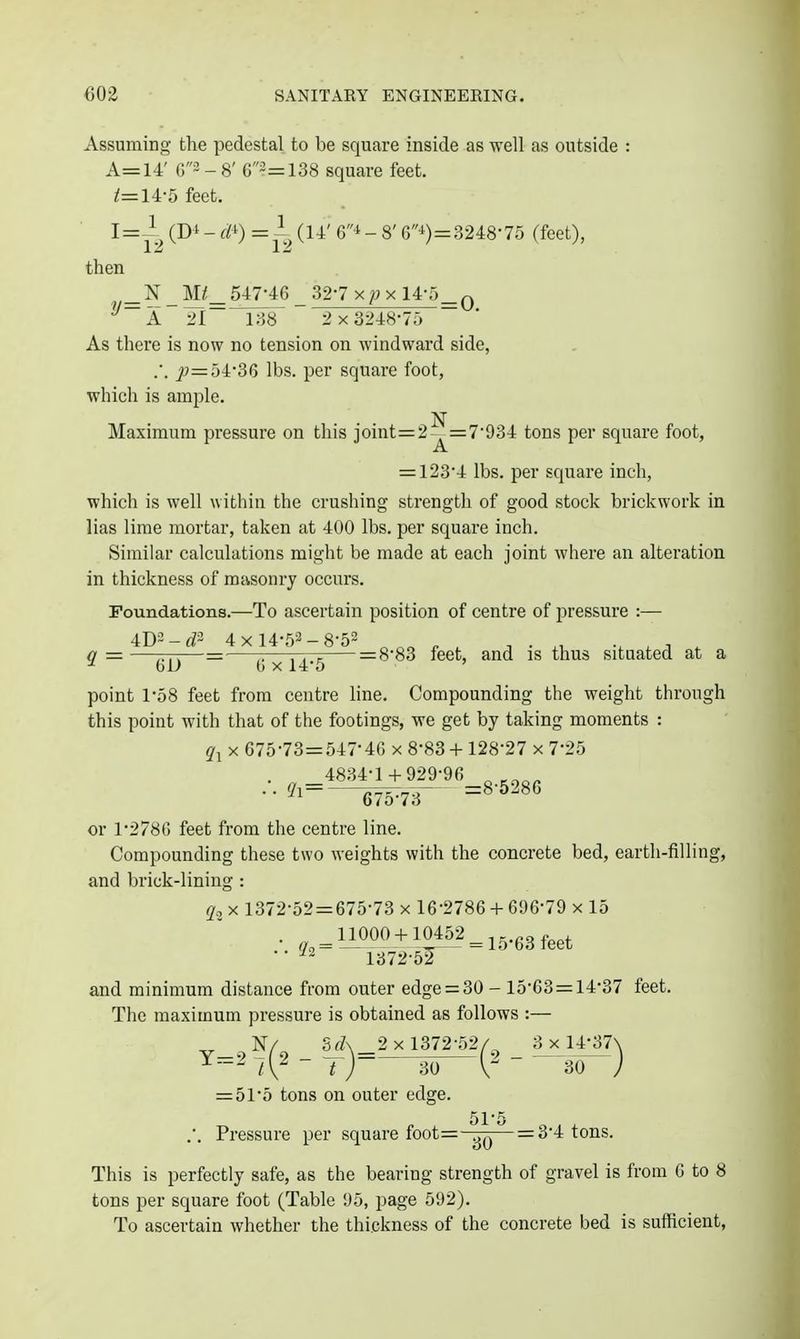 Assuming the pedestal to be square inside as well as outside : A=14' G3 - 8' 63=138 square feet. i'=14-5 feet. I=i^ (Di - di) = 1^ (14' Gi - 8' G-t)=3248-75 (feet), then ? _N _547-46 _ 32-7 xpx 14-5_q 21 138 2x3248-7;) ~ As there is now no tension on windward side, .•. 54-36 lbs. per square foot, which is ample. N Maximum pressure on this joint=2^=7-934 tons per square foot, = 123-4 lbs. per square inch, which is well within the crushing strength of good stock brickwork in lias lime mortar, taken at 400 lbs. per square inch. Similar calculations might be made at each joint where an alteration in thickness of mtisonry occurs. Foundations.—To ascertain position of centre of pressure :— 4D2-^^3 4x14-52-8-52 „ „ ^ , ^ • . i . a = —T7T\—= 7.—nr?, = 8-83 feet, and is thus situated at a ^ 6U b X14-5 ' point 1-58 feet from centre line. Compounding the weight through this point with that of the footings, we get by taking moments : ^1 X 675-73=547-46 x 8-83 + 128-27 x 7-25 4834-1 + 929-96 ^ ••^i=-W73- ='-^-''' or 1-2786 feet from the centre line. Compounding these two weights with the concrete bed, earth-filling, and brick-lining : X 1372-52 = 675-73 x 16-2786 + 696-79 x 15 • • ^~ 1372-5^ and minimum distance from outer edge = 30 - 15-63 = 14-37 feet. The maximum pressure is obtained as follows :— v_. SrZ\_2 x 1372-52/^ _ 3 x 14-37\ ^-'^  t ) 30 V ' 30 ) = 51-5 tons on outer edge. 51'5 .-. Pressure per square foot=-^j^^— = 3-4 tons. This is perfectly safe, as the bearing strength of gravel is from 6 to 8 tons per square foot (Table 95, page 592). To ascertain whether the thickness of the concrete bed is sufficient,