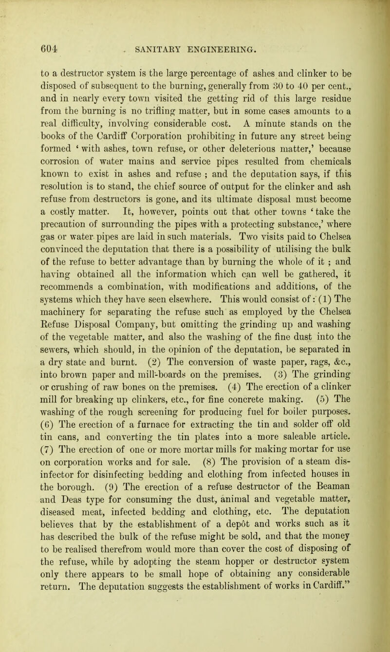 to a destructor system is the large percentage of ashes and clinker to be disposed of subsequent to the burning, generally from 30 to 40 per cent., and in nearly every town visited the getting rid of this large residue from the burning is no trifling matter, but in some cases amounts to a real difficulty, involving considerable cost. A minute stands on the books of the Cardiff Corporation prohibiting in future any street being formed * with ashes, town refuse, or other deleterious matter,' because corrosion of water mains and service pipes resulted from chemicals known to exist in ashes and refuse ; and the deputation says, if this resolution is to stand, the chief source of output for the clinker and ash refuse from destructors is gone, and its ultimate disposal must become a costly matter. It, however, points out that other towns ' take the precaution of surrounding the pipes with a protecting substance,' where gas or water pipes are laid in such materials. Two visits paid to Chelsea convinced the deputation that there is a possibility of utilising the bulk of the refuse to better advantage than by burning the whole of it ; and having obtained all the information which can well be gathered, it recommends a combination, with modifications and additions, of the systems which they have seen elsewhere. This would consist of: (1) The machinery for separating the refuse such as employed by the Chelsea Refuse Disposal Company, but omitting the grinding up and washing of the vegetable matter, and also the washing of the fine dust into the sewers, which should, in the opinion of the deputation, be separated in a dry state and burnt. (2) The conversion of waste paper, rags, &c., into brown paper and mill-boardy on the premises. (3) The grinding or crushing of raw bones on the premises. (4) The erection of a clinker mill for breaking up clinkers, etc., for fine concrete making. (.5) The washing of the rough screening for producing fuel for boiler purposes. (G) The erection of a furnace for extracting the tin and solder off old tin cans, and converting the tin plates into a more saleable article. (7) The erection of one or more mortar mills for making mortar for use on corporation works and for sale. (8) The provision of a steam dis- infector for disinfecting bedding and clothing from infected houses in the borough. (9) The erection of a refuse destructor of the Beaman and Deas type for consuming the dust, animal and vegetable matter, diseased meat, infected bedding and clothing, etc. The deputation believes that by the establishment of a depot and works such as it has described the bulk of the refuse might be sold, and that the money to be realised therefrom would more than cover the cost of disposing of the refuse, while by adopting the steam hopper or destructor system only there appears to be small hope of obtaining any considerable return. The deputation suggests the establishment of works in Cardiff'.