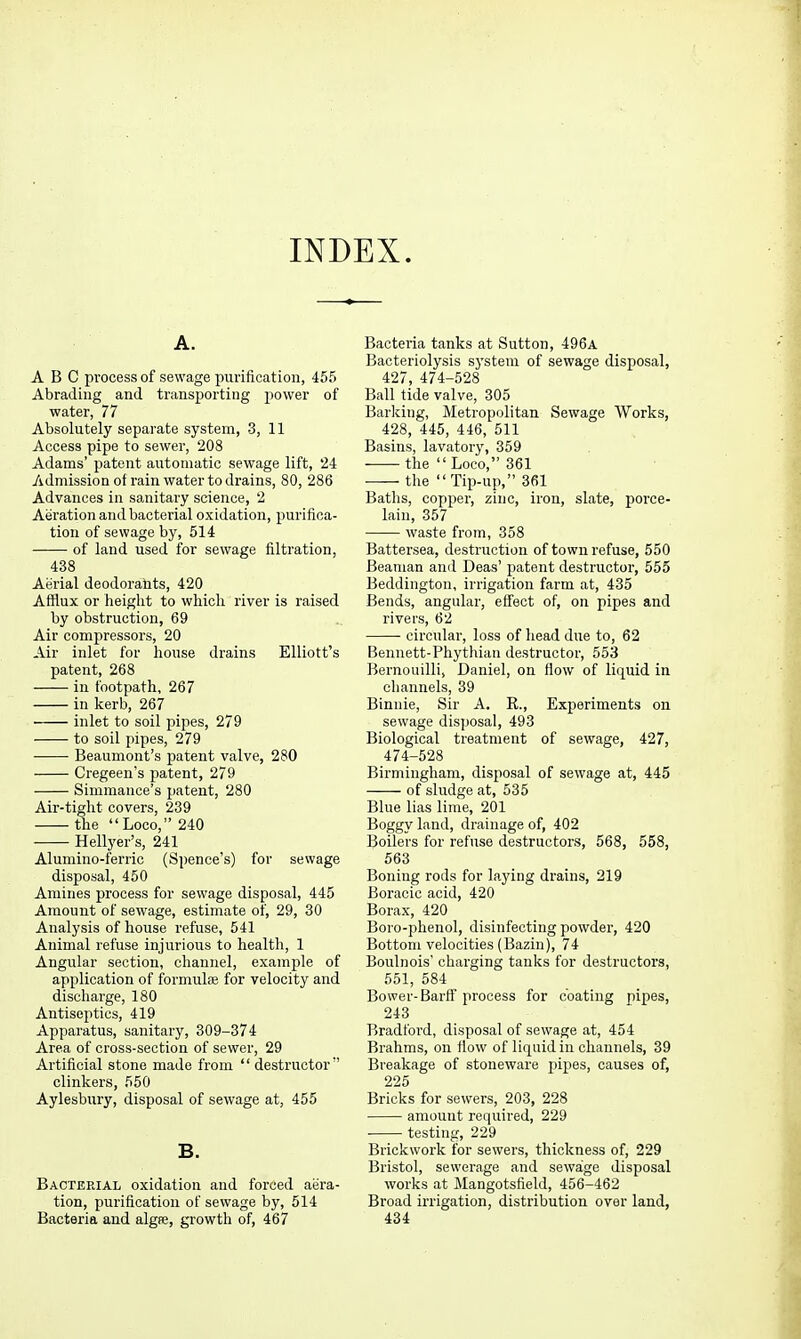 INDEX. A. ABC process of sewage purification, 455 Abrading and transporting power of water, 77 Absolutely separate system, 3, 11 Access pipe to sewer, 208 Adams' patent automatic sewage lift, 24 /idmission of rain water to drains, 80, 286 Advances in sanitary science, 2 Aeration and bacterial oxidation, purifica- tion of sewage by, 514 of land used for sewage filtration, 438 Aerial deodorants, 420 Afflux or height to which river is raised by obstruction, 69 Air compressors, 20 Air inlet for house drains Elliott's patent, 268 in footpath, 267 in kerb, 267 inlet to soil pipes, 279 to soil pipes, 279 Beaumont's patent valve, 280 Cregeen's patent, 279 Simmance's patent, 280 Air-tight covers, 239 the Loco, 240 Hellyer's, 241 Alumino-ferric (Spence's) for sewage disposal, 450 Amines process for sewage disposal, 445 Amount of sewage, estimate of, 29, 30 Analysis of house refuse, 541 Animal refuse injurious to health, 1 Angular section, channel, example of application of formulae for velocity and discharge, 180 Antiseptics, 419 Apparatus, sanitary, 309-374 Area of cross-section of sewer, 29 Artificial stone made from  destructor'' clinkers, 550 Aylesbury, disposal of sewage at, 455 B. Bacterial oxidation and forced aera- tion, purification of sewage by, 514 Bacteria and algae, growth of, 467 Bacteria tanks at Sutton, 496a Bacteriolysis system of sewage disposal, 427, 474-528 Ball tide valve, 305 Barlcing, Metropolitan Sewage Works, 428, 445, 446, 511 Basins, lavatory, 359 the  Loco, 361 the Tip-up, 361 Baths, copper, zinc, iron, slate, porce- lain, 357 waste from, 358 Battersea, destruction of town refuse, 550 Beaman and Deas' patent destructor, 555 Beddington, irrigation farm at, 435 Bends, angular, effect of, on pipes and rivers, 62 circular, loss of head due to, 62 Bennett-Phythian destructor, 553 Bernouilli, Daniel, on flow of liquid in channels, 39 Binnie, Sir A. R., Experiments on sewage disposal, 493 Biological treatment of sewage, 427, 474-528 Birmingham, disposal of sewage at, 445 of sludge at, 535 Blue lias lime, 201 Boggy land, drainage of, 402 Boilers for refuse destructors, 568, 558, 563 Boning rods for laying drains, 219 Boracic acid, 420 Borax, 420 Boro-plienol, disinfecting powder, 420 Bottom velocities (Bazin), 74 Boulnois' charging tanks for destructors, 551, 584 Bower-Barff'process for coating pipes, 243 Bradford, disposal of sewage at, 454 Brahms, on fiow of liquid in channels, 39 Breakage of stoneware pipes, causes of, 225 Bricks for sewers, 203, 228 amount required, 229 testing, 229 Brickwork for sewers, thickness of, 229 Bristol, sewerage and sewage disposal works at Mangotsfield, 456-462 Broad irrigation, distribution over land, 434