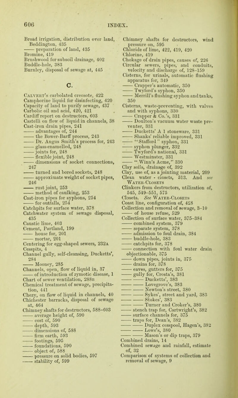 Broad irrigation, distribution over land, Beddington, 435 preparation of land, 435 Bromine, 419 Brushwood for subsoil drainage, 402 Buddle-liole, 383 Burnle}', disposal of sewage at, 445 c. Caia'eiit's carbolated creosote, 422 Camphorine liquid for disinfecting, 420 Capacitj' of land to purify sewage, 437 Carbolic oil and acid, 420, 421 Cardiff report on destructors, 603 Castelli on flow of liquid in channels, 38 Cast-iron drain pipes, 241 advantages of, 244 the Bower-Barff process, 243 Dr. Angus Smith's process for, 243 glass-enamelled, 248 joints for, 248 flexible joint, 248 dimensions of socket connectioDS, 247 turned and bored sockets, 248 apjiroximate weight of socket pipes, 246 rust joint, 253 method of caulking, 253 Cast-iron pipes for syphons, 254 for outfalls, 254 Catchpits for surface water, 378 Catchwater system of sewage disposal, 435 Caustic lime, 403 Cement, Portland, 199 house for, 201 mortar, 201 Centering for egg-shaped sewers, 232a Cesspits, 4 Channel gully, self-cleansing, Duckctts', 284 Mooney, 285 Channels, open, flow of liquid in, 37 of introduction of zymotic disease, 1 Chart of sewer ventilation, 288b Chemical treatment of sewage, precipita- tion, 441 Chezy, on flx)W of liquid in channels, 40 Chichester barracks, disposal of sewage at, 464 Chimney shafts for destructors, 588-603 average height of, 590 • cost of, 590 depth, 593 dimensions of, 588 firm earth, 593 footings, 595 foundations, 590 object of, 588 pressure on solid bodies, 597 stability of, 599 Chimney shafts for destructors, wind pressure on, 595 Chloride of lime, 422, 419, 420 Chlorine, 419 Chokage of drain pipes, causes of, 226 Circular sewers, pipes, and conduits, velocity and discharge of, 128-159 Cisterns, for urinals, automatic flushing apparatus for, 349 Crapper's automatic, 350 Twylord's syphon, 350 Merrill's flushing syphon and tanks, 350 Cisterns, waste-preventing, with valves- and with syphons, 330 Crapper & Co.'s, 331 ——• Doiuton's vacuum water waste jire- venter, 331 Ducketts' A 1 stoneware, 331 Shanks' reliable improved, 331 Stattbrd syphon, 331 syphon plunger, 332 • Twyford's national, 331 Westminster, 331 Winn's Acme, 330 Clay soils, drainage of, 392 Clay, use of, as a jointing material, 209 Clean water - closets, 313. And see Water-Closets Clinkers from destructors, utilization of, 545, 549-551, 575 Closets. See Water-Closets Coast line, configuration of, 428 Collection and removal of sewage, 3-10 of house refuse, 529 Collection of surface water, 375-384 combined system, 379 separate system, 378 admission to foul drain, 384 buddle-hole, 383 catchpits for, 378 connection with foul water drain objectionable, 375 down pipes, joints in, 375 drains for, 378 eaves, gutters for, 375 gull}' for, Crosta's, 381 • Ducketts', 383 —— Lovegrove's, 383 Newton's street, 380 Sykes', street and j'ard, 383 • Stokes', 383 Turner and Croker's, 380 stench trap for, Cartwright's, 382 surface channels for, 375 traps for. Dean's, 382 Duplex cesspool, Hagen's, 382 Lowe's, 380 Mason's or dip traps, 379 Combined drains, 14 Combined sewage and rainfall, estimate of, 32 Comparison of systems of collection and removal of sewage, 9