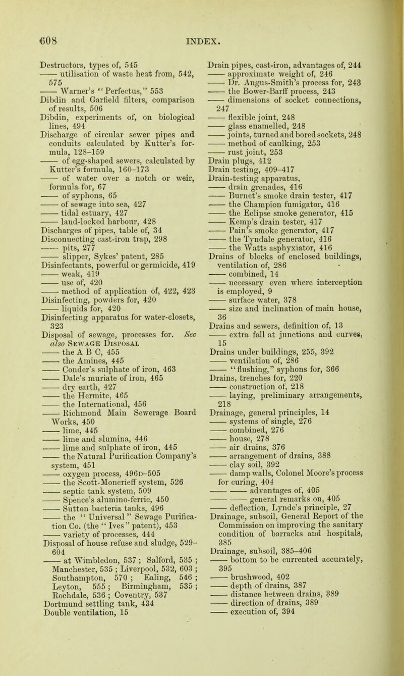 Destructors, types of, 545 iitilisatiou of waste heat from, 542, 575 Warner's Perfectus, 553 Dibdin and Garfield filters, comparison of results, 506 Dibdin, experiments of, on biological lines, 494 Discharge of circular sewer pipes and conduits calculated by Kutter's for- mula, 128-159 of egg-shaped sewers, calculated by Kutter's formula, 160-173 of water over a notch or weir, formula for, 67 of syphons, 65 of sewage into sea, 427 tidal estuary, 427 land-locked harbour, 428 Discharges of pipes, table of, 34 Disconnecting cast-irou trap, 298 pits, 277 slipper, Sykes' patent, 285 Disinfectants, powerful or germicide, 419 weak, 419 use of, 420 method of application of, 422, 423 Disinfecting, powders for, 420 liciuidsfor, 420 Disinfecting apparatus for water-closets, 323 Disposal of sewage, processes for. See also Sewage Disposal the ABC, 455 the Amines, 445 Conder's sulphate of iron, 463 Dale's muriate of iron, 465 dry earth, 427 the Hermite, 465 the International, 456 Richmond Main Sewerage Board Works, 450 lime, 445 lime and alumina, 446 lime and sulphate of iron, 445 the Natural Purification Company's system, 451 oxygen process, 496D-505 the Scott-Moncrieff system, 526 septic tank system, 509 Spence's alumino-ferric, 450 Sutton bacteria tanks, 496 the  Universal  Sewage Purifica- tion Co. (the  Ives patent), 453 variety of processes, 444 Disposal of house refuse and sludge, 529- 604 at Wimbledon, 537 ; Salford, 535 ; Manchester, 535 ; Liverpool, 532, 603 ; Southampton, 570 ; Ealing, 546 ; Leyton, 555 ; Birmingham, 535 ; Rochdale, 636 ; Coventry, 537 Dortmund settling tank, 434 Double ventilation, 15 Drain pipes, cast-iron, advantages of, 244 approximate weight of, 246 Dr. Angus-Smith's process for, 243 the Bower-Barfi' process, 243 dimensions of socket connections, 247 -— flexible joint, 248 glass enamelled, 248 joints, turned and bored sockets, 248 method of caulking, 253 • rust joint, 253 Drain plugs, 412 Drain testing, 409-417 Drain-testing apparatus, drain grenades, 416 Burnet's smoke drain tester, 417 the Champion fuinigator, 416 the Eclipse smoke generator, 415 Kemp's drain tester, 417 Pain's smoke generator, 417 the Tyndale generator, 416 the Watts asphyxiator, 416 Drains of blocks of enclosed buildings, ventilation of, 286 combined, 14 •—— necessary even where interception is employed, 9 surface water, 378 size and inclination of main house, 36 Drains and sewers, definition of, 13 extra fall at junctions and curves, 15 Drains under buildings, 255, 392 ventilation of, 286 flushing, syphons for, 366 Drains, trenches for, 220 construction of, 218 laying, preliminary arrangements, 218 Drainage, general principles, 14 systems of single, 276 combined, 276 house, 278 —— air drains, 376 arrangement of drains, 388 clay soil, 392 damp walls. Colonel Moore's process for curing, 404 advantages of, 405 general remarks on, 405 deflection, Lynde's principle, 27 Drainage, subsoil. General Report of the Commission on improving the sanitary condition of barracks and hospitals, 385 Drainage, subsoil, 385-406 bottom to be currented accurately, 395 brushwood, 402 depth of drains, 387 distance between drains, 389 direction of drains, 389 execution of, 394