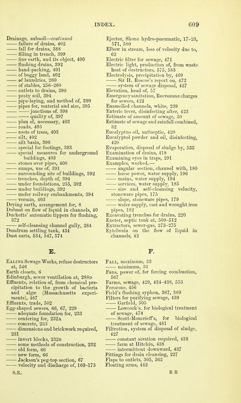 Drainage, subsoil—C07itinued ■ failure of drains, 402 fall for drains, 388 ■ filling in trench, 399 fine earth, and its object, 400 flushing drains, 392 • hand-packing, 401 of boggy land, 402 of laundries, 260 of stables, 256-260 outlets to drains, 390 peaty soil, 394 pipe-laying, and method of, 399 pipes for, material and size, 395 junctions of, 398 . quality of, 397 plan of, necessary, 403 roads, 403 ■ roots of trees, 403 silt, 402 silt basin, 390 special for footings, 393 ■ special measures for underground buildings, 403 stones over pipes, 400 • sumps, use of, 391 surrounding site of buildings, 392 trenches, depth of, 394 under foundations, 255, 392 under buildings, 392 under railway embankments, 394 vermin, 403 Drying earth, arrangement for, 8 Dubuat on flow of liquid in channels, 40 Dueketts' automatic tippers for flushing, 372 self-cleansing channel gully, 284 Dundrum settling tank, 434 Dust carts, 534, 547, 574 E. Ealing Sewage Works, refuse destructors at, 546 Earth closets, 6 Edinburgh, sewer ventilation at, 288d Effluents, relation of, from chemical pre- cipitation to the growth of bacteria and algss (Massachusetts experi- ments), 467 Effluents, trade, 502 Egg-shaped sewers, 66, 67, 229 adequate foundation for, 233 centering for, 232a concrete, 233 • dimensions and brickwork required, 231 invert blocks, 232b some methods of constriiction, 232 • old form, 66 new form, 66 Jackson's peg-top section, 67 velocity and discharge of, 160-173 S.E. Ejector, Shone hydro-pneumatic, 17-23, 571, 580 Elbow in stream, loss of velocity due to, 62 Electric filter for sewage, 471 Electric liglit, production of, from waste heat of destructors, 575, 583 Electrolysis, precipitation by, 469 Sir H. Roscoe's rejiort on, 472 system of sewage disposal, 427 Elevation, head of, 57 Emergency sanitation, Reevozone charges for sewei's, 422 Enamelled channels, white, 239 Enteric fever, disinfecting after, 423 Estimate of amount of sewage, 30 Estimate of sewage and rainfall combined, 32 Eucalyptus oil, antiseptic, 420 Eucalyptol powder and oil, disinfecting, 420 Evaporation, disposal of sludge by, 535 Examination of drains, 418 Examining eyes in traps, 291 Examples, worked,— angular section, channel with, 180 horse power, water supply, 196 mains, water supply, 194 services, water supply, 185 size and self-cleansing velocity, stoneware pipes, 175 slope, stoneware pipes, 179 water sujiply, cast and wrought iron pipes, 182 Excavating trenches for drains, 220 Exeter, septic tank at, 509-512 Extractors, sewer-gas, 273-275 Eytelwein on the flow of liquid in channels, 42 F. Fall, maximum, 33 minimum, 33 Fans, power of, for forcing combustion, 567 Farms, sewage, 429, 434-438, 553 Ferozone, 456 Field's flushing syphon, 367, 369 Filters for purifying sewage, 439 Garfield, 505 ■ Lowcock's, for biological treatment of sewage, 478 Scott-Moncrieff^s, for biological treatment of sewage, 481 Filtration, system of disposal of sludge, 427 constant aeration required, 438 farm at Hitchin, 438 intermittent downward, 437 Fittings for drain cleansing, 227 Flaps to outlets, 305, 362 Floating arms, 442 R R