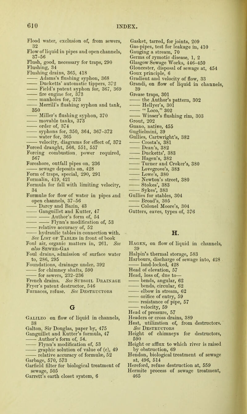 Flood water, exclusion of, from sewers, 32 Flow of liquid in pipes aud open channels, 37-56 Flush, good, necessary for traps, 290 Flushing, 34 Flushing drains, 365, 418 Adams's flushing syphon, 368 Ducketts' automatic tippers, 372 Field's patent syphon for, 367, 369 fire engine for, 373 manholes for, 373 ■ MeiTill's flushing syjjhon and tank, 350 Miller's flushing syphon, 370 movable tanks, 373 order of, 374 syphons for, 350, 364, 367-372 water for, 365 velocity, diagrams for eff'ect of, 372 Forced draught, 566, 551, 557 Forcing combustion, power required, 567 Foreshore, outfall pipes on, 236 sewage deposits on, 428 Form of traps, special, 290, 291 Formalin, 419, 421 Formula for fall with limiting velocitj', 34 FormuliB for flow of water in pipes and open channels, 37-56 Darcy and Bazin, 43 Ganguillet and Kutter, 47 Autlior's form of, 54 Flynn's modification of, 53 relative accuracy of, 52 • hydraulic tables in connection with. Sec List of Tables in front of book Foul air, organic matters in, 261. Sec also Sewer-Gas Foul drains, admission of surface water to, 286, 295 Foundations, drainage under, 392 for chimney shafts, 590 for sewers, 232-236 French drains. See Subsoil Deainage Fryer's patent destructor, 546 Furnaces, refuse. See Destructors G ■Galileo on flow of liquid in channels, 38 Cralton, Sir Douglas, paper by, 475 Ganguillet and Kutter's formula, 47 Author's form of, 54. Flynn's modification of, 53 graphic solution of value of (c), 49 relative accuracy of formulae, 52 Garbage, 570, 573 Garfield filter for biological treatment of sewage, 505 Garrett's earth closet system, 6 Gasket, tarred, for joints, 209 Gas-pipes, test for leakage in, 410 Gauging a stream, 70 Germs of zymotic disease, 1, 2 Glasgow Sewage Works, 446-450 Gloucester, disposal of sewage at, 454 Goux principle, 6 Gradient and velocity of flow, 33 Grandi, on flow of liquid in channels, 39 Grease traps, 301 the Author's pattern, 302 Hellyer s, 301  Loco, 302 Winser's flushing rim, 303 Grout, 202 Guano, native, 455 Guglielniini, 39 Gullies, Cartwright's, 382 Crosta's, 381 Dean's, 382 Ducketts', 383 Hagen's, 382 Turner and Croker's, 380 Lovegrove's, 383 Lowe's, 380 Newton's street, 380 Stokes', 383 Sykes', 383 Gullies for stables, 304 Broad's, 305 Colonel Moore's, 304 Gutters, eaves, types of, 376 H. Hagen, on flow of liquid in channels, 39 Halpin's thermal storage, 583 Harbours, discharge of sewage into, 428 land-looked, 428 Head of elevation, 57 Head, loss of, due to— bends, angular, 62 bends, circular, 62 elbow in stream, 62 orifice of entry, 59 resistance of pipe, 57 velocity, 59 Head of pressure, 57 Headers or cross drains, 389 Heat, utilization of, from destructors. Sec Destructors Height of chimneys for destructors, 590 Height or afilux to which river is raised by obstruction, 69 Hendon, biological treatment of sewage at, 496, 514 Hereford, refuse destruction at, 559 Hermite process of sewage treatment, 465