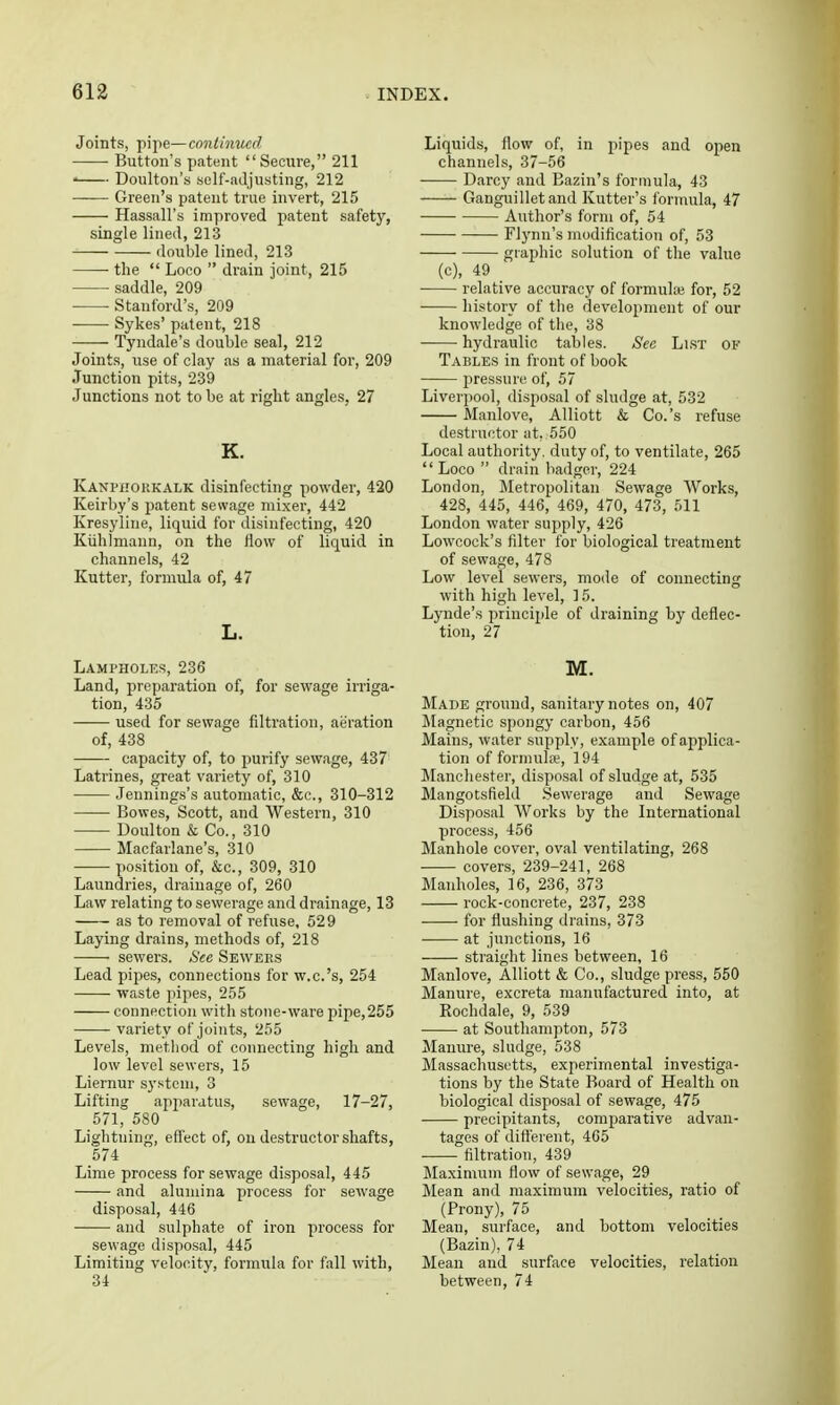 Joints, pipe—continued Button's patent Secure, 211 ' Doulton's self-adjusting, 212 Green's patent true invert, 215 Hassall's improved patent safety, single lineil, 213 double lined, 213 the  Loco  drain joint, 215 saddle, 209 • Stanford's, 209 Sykes' patent, 218 Tyndale's double seal, 212 Joints, use of clay as a material for, 209 Junction pits, 239 Junctions not to be at right angles, 27 K. Kanpiiokkalk disinfecting powder, 420 Keirby's patent sewage mixer, 442 Kresyline, liquid for disinfecting, 420 Kiihlmann, on the flow of liquid in channels, 42 Kutter, formula of, 47 L. Lampholks, 236 Land, preparation of, for sewage irriga- tion, 435 used for sewage filtration, aeration of, 438 capacity of, to purify sewage, 437 Latrines, great variety of, 310 Jennings's automatic, &c., 310-312 Bowes, Scott, and Western, 310 Doulton & Co., 310 Macfarlane's, 310 position of, &c., 309, 310 Laundries, drainage of, 260 Law relating to sewerage and drainage, 13 as to removal of refuse, 529 Laying drains, methods of, 218 sewers. See Sewees Lead pipes, connections for w.c.'s, 254 waste pipes, 255 connection with stone-ware pipe,255 variety of joints, 255 Levels, method of connecting high and low level sewers, 15 Liernur system, 3 Lifting apparatus, sewage, 17-27, 571, 580 Lightning, effect of, on destructor shafts, 574 Lime process for sewage disposal, 445 and alumina process for sewage disposal, 446 and sulphate of iron process for sewage disposal, 445 Limiting velooity, formula for fall with, 34 Liquids, flow of, in pipes and open channels, 37-56 Darcy and Bazin's formula, 43 Ganguilletand Kutter's I'ormula, 47 Author's form of, 54 ■— Flynn's modification of, 53 graphic solution of the value (c), 49 relative accuracy of formuhe for, 52 history of the development of our knowledge of tlie, 38 hydraulic tables. See Li.ST of Tables in front of book pressure of, 57 Liverpool, disposal of sludge at, 532 Manlove, Alliott & Co.'s refuse destructor at. 550 Local authority, duty of, to ventilate, 265 Loco  drain badger, 224 London, iletropolitan Sewage Works, 428, 445, 446, 469, 470, 473, 511 London water supply, 426 Lowcock's filter for biological treatment of sewage, 478 Low level sewers, mode of connecting with high level, ] 5. Lynde's principle of draining by deflec- tion, 27 M. Made ground, sanitary notes on, 407 Magnetic spongy carbon, 456 Mains, water supply, example of applica- tion of formula;, 194 Manchester, disposal of sludge at, 535 Mangotsfield Sewerage and Sewage Disposal Works by the International process, 456 Manhole cover, oval ventilating, 268 covers, 239-241, 268 Manholes, 16, 236, 373 rock-concrete, 237, 238 • for flushing drains, 373 at junctions, 16 straight lines between, 16 Manlove, Alliott & Co., sludge press, 550 Manure, excreta manufactured into, at Rochdale, 9, 539 at Southampton, 573 Manure, sludge, 538 Massachusetts, experimental investiga- tions by the State Board of Health on biological disposal of sewage, 475 preoipitants, comparative advan- tages of different, 465 ■ filtration, 439 Maximum flow of sewage, 29 Mean and maximum velocities, ratio of (Prony), 75 Mean, surface, and bottom velocities (Bazin), 74 Mean and surface velocities, relation between, 74
